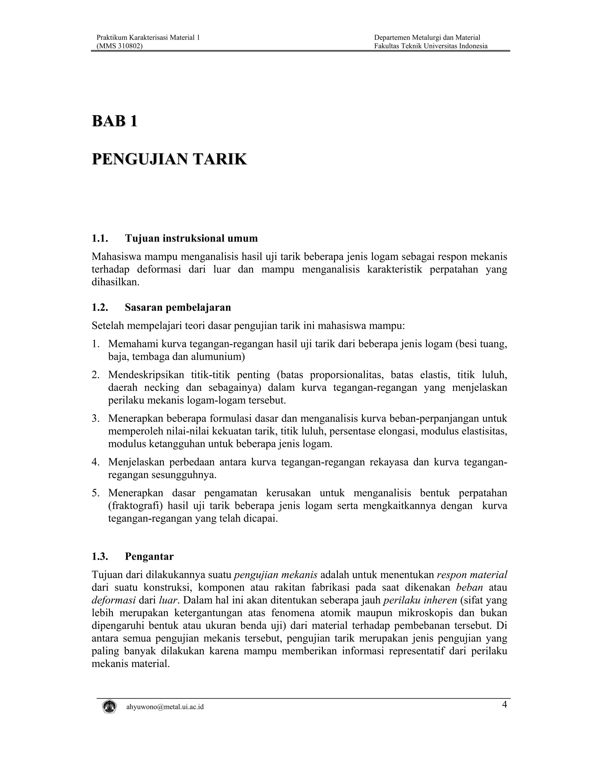 Praktikum Karakterisasi Material 1
(MMS 310802)

Departemen Metalurgi dan Material
Fakultas Teknik Universitas Indonesia

BAB 1
PENGUJIAN TARIK

1.1.

Tujuan instruksional umum

Mahasiswa mampu menganalisis hasil uji tarik beberapa jenis logam sebagai respon mekanis
terhadap deformasi dari luar dan mampu menganalisis karakteristik perpatahan yang
dihasilkan.
1.2.

Sasaran pembelajaran

Setelah mempelajari teori dasar pengujian tarik ini mahasiswa mampu:
1. Memahami kurva tegangan-regangan hasil uji tarik dari beberapa jenis logam (besi tuang,
baja, tembaga dan alumunium)
2. Mendeskripsikan titik-titik penting (batas proporsionalitas, batas elastis, titik luluh,
daerah necking dan sebagainya) dalam kurva tegangan-regangan yang menjelaskan
perilaku mekanis logam-logam tersebut.
3. Menerapkan beberapa formulasi dasar dan menganalisis kurva beban-perpanjangan untuk
memperoleh nilai-nilai kekuatan tarik, titik luluh, persentase elongasi, modulus elastisitas,
modulus ketangguhan untuk beberapa jenis logam.
4. Menjelaskan perbedaan antara kurva tegangan-regangan rekayasa dan kurva teganganregangan sesungguhnya.
5. Menerapkan dasar pengamatan kerusakan untuk menganalisis bentuk perpatahan
(fraktografi) hasil uji tarik beberapa jenis logam serta mengkaitkannya dengan kurva
tegangan-regangan yang telah dicapai.

1.3.

Pengantar

Tujuan dari dilakukannya suatu pengujian mekanis adalah untuk menentukan respon material
dari suatu konstruksi, komponen atau rakitan fabrikasi pada saat dikenakan beban atau
deformasi dari luar. Dalam hal ini akan ditentukan seberapa jauh perilaku inheren (sifat yang
lebih merupakan ketergantungan atas fenomena atomik maupun mikroskopis dan bukan
dipengaruhi bentuk atau ukuran benda uji) dari material terhadap pembebanan tersebut. Di
antara semua pengujian mekanis tersebut, pengujian tarik merupakan jenis pengujian yang
paling banyak dilakukan karena mampu memberikan informasi representatif dari perilaku
mekanis material.

ahyuwono@metal.ui.ac.id

4

 