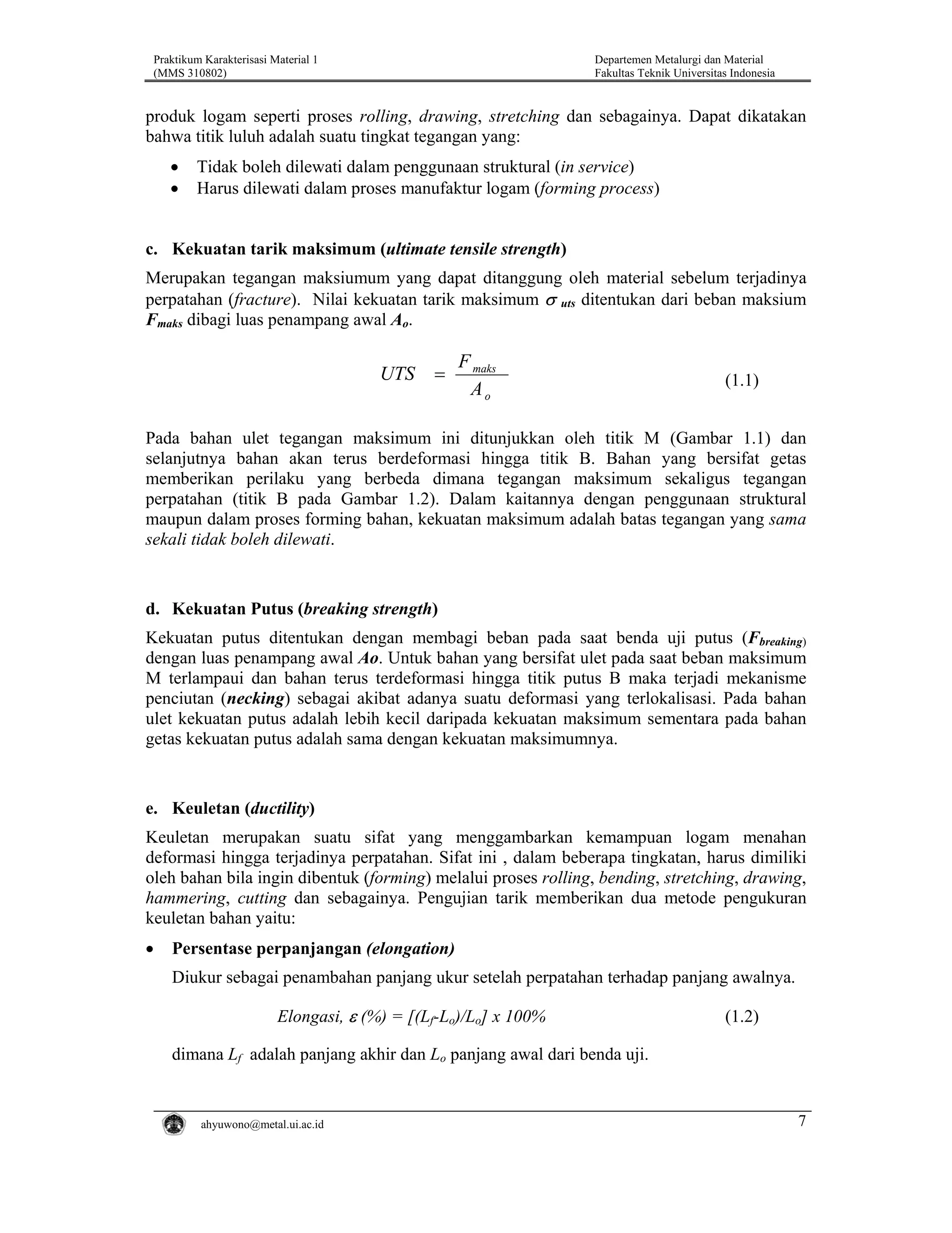 Praktikum Karakterisasi Material 1
(MMS 310802)

Departemen Metalurgi dan Material
Fakultas Teknik Universitas Indonesia

produk logam seperti proses rolling, drawing, stretching dan sebagainya. Dapat dikatakan
bahwa titik luluh adalah suatu tingkat tegangan yang:
•
•

Tidak boleh dilewati dalam penggunaan struktural (in service)
Harus dilewati dalam proses manufaktur logam (forming process)

c. Kekuatan tarik maksimum (ultimate tensile strength)
Merupakan tegangan maksiumum yang dapat ditanggung oleh material sebelum terjadinya
perpatahan (fracture). Nilai kekuatan tarik maksimum σ uts ditentukan dari beban maksium
Fmaks dibagi luas penampang awal Ao.

UTS

=

F maks
Ao

(1.1)

Pada bahan ulet tegangan maksimum ini ditunjukkan oleh titik M (Gambar 1.1) dan
selanjutnya bahan akan terus berdeformasi hingga titik B. Bahan yang bersifat getas
memberikan perilaku yang berbeda dimana tegangan maksimum sekaligus tegangan
perpatahan (titik B pada Gambar 1.2). Dalam kaitannya dengan penggunaan struktural
maupun dalam proses forming bahan, kekuatan maksimum adalah batas tegangan yang sama
sekali tidak boleh dilewati.

d. Kekuatan Putus (breaking strength)
Kekuatan putus ditentukan dengan membagi beban pada saat benda uji putus (Fbreaking)
dengan luas penampang awal Ao. Untuk bahan yang bersifat ulet pada saat beban maksimum
M terlampaui dan bahan terus terdeformasi hingga titik putus B maka terjadi mekanisme
penciutan (necking) sebagai akibat adanya suatu deformasi yang terlokalisasi. Pada bahan
ulet kekuatan putus adalah lebih kecil daripada kekuatan maksimum sementara pada bahan
getas kekuatan putus adalah sama dengan kekuatan maksimumnya.

e. Keuletan (ductility)
Keuletan merupakan suatu sifat yang menggambarkan kemampuan logam menahan
deformasi hingga terjadinya perpatahan. Sifat ini , dalam beberapa tingkatan, harus dimiliki
oleh bahan bila ingin dibentuk (forming) melalui proses rolling, bending, stretching, drawing,
hammering, cutting dan sebagainya. Pengujian tarik memberikan dua metode pengukuran
keuletan bahan yaitu:
•

Persentase perpanjangan (elongation)
Diukur sebagai penambahan panjang ukur setelah perpatahan terhadap panjang awalnya.
Elongasi, ε (%) = [(Lf-Lo)/Lo] x 100%

(1.2)

dimana Lf adalah panjang akhir dan Lo panjang awal dari benda uji.

ahyuwono@metal.ui.ac.id

7

 