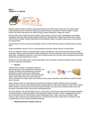 BAB 3
TERAPHY AL QUR’AN
Mukjizat adalah kejadian luarbiasa yang terjadi kepada para Nabi, terjadi hanya satu kali, tidak pernah
terjadi sebelumnya dan tidak akan terjadi lagi selama-lamanya. Sementara Al Qur’an adalah mukjizat
terakhir dari Nabi yang terakhir dan tidak ada lagi mukjizat setelahnya hingga hari kiamat.
Mukzizat para nabi, adalah kekuatan luarbiasa yang dengan izin-Nya mampu membatalkan sunnatullah
(ketetapan yang telah Allah berikan kepada mahluknya). Sebagaimana tongkat Nabi Musa Alaiyhi sallam,
maka Al Qur’an adalah mukjizat Nabi Muhammad sholallahu alaiyhi wa sallam yang mampu menyirnakan
sihir tanpa bekas.
Kenapa bacaan al Qur’an biasa yang didengar selama ini tidak memiliki pengaruh terhadap jiwa dan jasad
kita?
Apakah perbedaan bacaan Al Qur’an yang dibacakan peruqyah dengan bacaan murotal biasa?
Al Qur’an bagaikan senjata, sementara dalam upaya mengalahkan musuh kita tidak hanya butuh senjata
yang tajam. Namun juga memerlukan tangan yang kokoh, niat dan keberanian yang kuat, tehnik dan strategi
yang tepat, mengetahui kelemahan musuh dan menghancurkan seluruh prisai yang menghalangi tembusnya
senjata kita jantung kepertahanan musuh.
Setidaknya ada lima faktor besar yang mempengaruhi dan merupakan rahasa kesuksesan teraphy dengan
Al Qur’an yang perlu kita ketahui:
1. Bacaan
Secara ilmiah, bacaan menciptakan frekwensi
gelombang suara yang merambat dan diterima oleh
reseptor di telinga orang didekatnya, kemudian
dilanjutkan ke otak manusia dan dikelola dan
timbulah berbagai reaksi. Namun jika kita teliti lebih
dalam, disini terjadi mising link, ada kerancuan
dimana terdapat satu fungsi organ yang hilang; jantung, yang merupakan pusat aktifitas bio-elektrik dalam
tubuh manusia.
Dalam teraphy al Qur’an, gelombang suara tidak hanya diterima reseptor ditelinga namun terdengar
diseluruh tubuh manusia. Suara tersebut tidak langsung diterima oleh syaraf sensorik di otak namun terlebih
dahulu direspon sama jantung. Dari jantung (secara biologis, dan qalbu secara spiritual) inilah suara tadi
kemudian merambat ke otak manusia dan mempengaruhinya.
Al Qur’an adalah music terbaik dijagat raya ini, suara (wahyu) yang Agung yang memiliki berbagai keajaiban
yang tidak terbatas. Ketika ayat-ayat itu diperdengarkan kepada manusia, ia akan menggetarkan jantung
dan merontokan seluruh hal-hal ekternal yang mempengaruhinya. Qalbu, atau secara biologis, qalbu
manusia, akan menenang dan kembali khusyuk. Jika jantung menenang, maka seluruh inputnya ke otak
menjadi baik dan tubuh manusia kembali seimbang.
• Mekanisme Ilmiah Teraphy Al Qur’an
 
