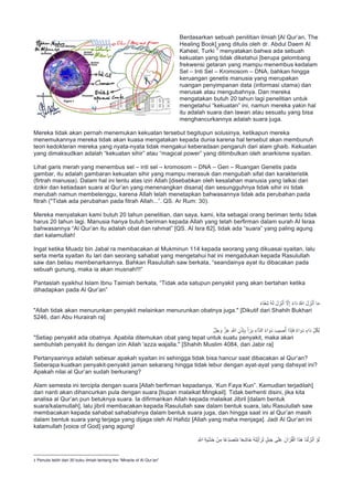 Berdasarkan sebuah penilitian ilmiah [Al Qur’an, The
Healing Book] yang ditulis oleh dr. Abdul Daem Al
Kaheel, Turki
3
menyatakan bahwa ada sebuah
kekuatan yang tidak diketahui [berupa gelombang
frekwensi getaran yang mampu menembus kedalam
Sel – Inti Sel – Kromosom – DNA, bahkan hingga
keruangan genetis manusia yang merupakan
ruangan penyimpanan data (informasi utama) dan
merusak atau mengubahnya. Dan mereka
mengatakan butuh 20 tahun lagi penelitian untuk
mengetahui “kekuatan” ini, namun mereka yakin hal
itu adalah suara dan lawan atau sesuatu yang bisa
menghancurkannya adalah suara juga.
Mereka tidak akan pernah menemukan kekuatan tersebut begitupun solusinya, ketikapun mereka
menemukannya mereka tidak akan kuasa mengatakan kepada dunia karena hal tersebut akan membunuh
teori kedokteran mereka yang nyata-nyata tidak mengakui keberadaan pengaruh dari alam ghaib. Kekuatan
yang dimaksudkan adalah “kekuatan sihir” atau “magical power” yang ditimbulkan oleh anarkisme syaitan.
Lihat garis merah yang menembus sel – inti sel – kromosom – DNA – Gen – Ruangan Genetis pada
gambar, itu adalah gambaran kekuatan sihir yang mampu merasuk dan mengubah sifat dan karakteristik
(firtrah manusia). Dalam hal ini tentu atas izin Allah [disebabkan oleh kesalahan manusia yang lalkai dari
dzikir dan ketiadaan suara al Qur’an yang menenangkan disana] dan sesungguhnya tidak sihir ini tidak
merubah namun membelenggu, karena Allah telah menetapkan bahwasannya tidak ada perubahan pada
fitrah ("Tidak ada perubahan pada fitrah Allah...”. QS. Ar Rum: 30).
Mereka menyatakan kami butuh 20 tahun penelitian, dan saya, kami, kita sebagai orang beriman tentu tidak
harus 20 tahun lagi. Manusia hanya butuh beriman kepada Allah yang telah berfirman dalam surah Al Israa
bahwasannya “Al Qur’an itu adalah obat dan rahmat” [QS. Al Isra 82], tidak ada “suara” yang paling agung
dari kalamullah!
Ingat ketika Muadz bin Jabal ra membacakan al Mukminun 114 kepada seorang yang dikuasai syaitan, lalu
serta merta syaitan itu lari dan seorang sahabat yang mengetahui hal ini mengadukan kepada Rasulullah
saw dan beliau membenarkannya. Bahkan Rasulullah saw berkata, “seandainya ayat itu dibacakan pada
sebuah gunung, maka ia akan musnah!!!”
Pantaslah syaikhul Islam Ibnu Taimiah berkata, “Tidak ada satupun penyakit yang akan bertahan ketika
dihadapkan pada Al Qur’an”
ً‫ء‬‫َﺎ‬‫ﻔ‬ِ‫ﺷ‬ ُ‫ﮫ‬َ‫ﻟ‬ َ‫ل‬ َ‫ز‬ْ‫ﻧ‬َ‫أ‬ ‫ﱠ‬‫ﻻ‬ِ‫إ‬ ً‫ء‬‫ا‬َ‫د‬ ُ ‫ﱠ‬∞‫ا‬ َ‫ل‬ َ‫ز‬ْ‫ﻧ‬َ‫أ‬ ‫ﺎ‬َ‫ﻣ‬
"Allah tidak akan menurunkan penyakit melainkan menurunkan obatnya juga." [Dikutif dari Shahih Bukhari
5246, dari Abu Hurairah ra]
‫ﱠ‬‫ل‬َ‫ﺟ‬ َ‫و‬ ‫ﱠ‬‫ز‬َ‫ﻋ‬ ِ ‫ﱠ‬∞‫ا‬ ِ‫ن‬ْ‫ذ‬ِ‫ﺈ‬ِ‫ﺑ‬ َ‫أ‬ َ‫ر‬َ‫ﺑ‬ ِ‫ﱠاء‬‫د‬‫اﻟ‬ ُ‫ء‬‫ا‬ َ‫و‬َ‫د‬ َ‫ﯾب‬ ِ‫ﺻ‬ُ‫أ‬ ‫ا‬َ‫ذ‬ِ‫ﺈ‬َ‫ﻓ‬ ٌ‫ء‬‫ا‬ َ‫و‬َ‫د‬ ٍ‫َاء‬‫د‬ ِّ‫ل‬ُ‫ﻛ‬ِ‫ﻟ‬
"Setiap penyakit ada obatnya. Apabila ditemukan obat yang tepat untuk suatu penyakit, maka akan
sembuhlah penyakit itu dengan izin Allah 'azza wajalla." [Shahih Muslim 4084, dari Jabir ra]
Pertanyaannya adalah sebesar apakah syaitan ini sehingga tidak bisa hancur saat dibacakan al Qur’an?
Seberapa kuatkan penyakit-penyakit jaman sekarang hingga tidak lebur dengan ayat-ayat yang dahsyat ini?
Apakah nilai al Qur’an sudah berkurang?
Alam semesta ini tercipta dengan suara [Allah berfirman kepadanya, ‘Kun Faya Kun”. Kemudian terjadilah]
dan nanti akan dihancurkan pula dengan suara [tiupan malaikat Mingkail]. Tidak berhenti disini, jika kita
analisa al Qur’an pun betuknya suara. Ia difirmankan Allah kepada malaikat Jibril [dalam bentuk
suara/kalamullah], lalu jibril membacakan kepada Rasulullah saw dalam bentuk suara, lalu Rasulullah saw
membacakan kepada sahabat sahabiahnya dalam bentuk suara juga, dan hingga saat ini al Qur’an masih
dalam bentuk suara yang terjaga yang dijaga oleh Al Hafidz [Allah yang maha menjaga]. Jadi Al Qur’an ini
kalamullah [voice of God] yang agung!
ِ ‫ﱠ‬∞‫ا‬ ِ‫ﺔ‬َ‫ﯾ‬ْ‫ﺷ‬َ‫ﺧ‬ ْ‫ن‬ِ‫ﻣ‬ ‫ًﺎ‬‫ﻋ‬ِّ‫د‬َ‫ﺻ‬َ‫ﺗ‬ُ‫ﻣ‬ ‫ﺎ‬ً‫ﻌ‬ِ‫ﺷ‬‫َﺎ‬‫ﺧ‬ ُ‫ﮫ‬َ‫ﺗ‬ْ‫ﯾ‬َ‫أ‬ َ‫ر‬َ‫ﻟ‬ ٍ‫ل‬َ‫ﺑ‬َ‫ﺟ‬ ‫ﻰ‬َ‫ﻠ‬َ‫ﻋ‬ َ‫آن‬ ْ‫ر‬ُ‫ﻘ‬ْ‫اﻟ‬ ‫ا‬َ‫ذ‬َ‫ھ‬ ‫َﺎ‬‫ﻧ‬ْ‫ﻟ‬ َ‫ز‬ْ‫ﻧ‬َ‫أ‬ ْ‫و‬َ‫ﻟ‬
																																																													
3
	
Penulis lebih dari 30 buku ilmiah tentang the “Miracle of Al Qur’an”
	
 