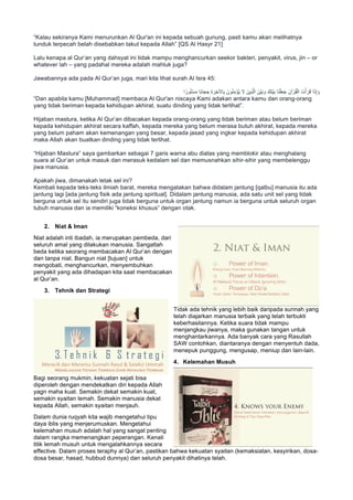 “Kalau sekiranya Kami menurunkan Al Qur'an ini kepada sebuah gunung, pasti kamu akan melihatnya
tunduk terpecah belah disebabkan takut kepada Allah” [QS Al Hasyr 21]
Lalu kenapa al Qur’an yang dahsyat ini tidak mampu menghancurkan seekor bakteri, penyakit, virus, jin – or
whatever lah – yang padahal mereka adalah mahluk juga?
Jawabannya ada pada Al Qur’an juga, mari kita lihat surah Al Isra 45:
‫ا‬ ً‫ور‬ُ‫ﺗ‬ْ‫ﺳ‬َ‫ﻣ‬ ‫ًﺎ‬‫ﺑ‬‫ﺎ‬َ‫ﺟ‬ ِ‫ﺣ‬ ِ‫ة‬ َ‫ر‬ ِ‫ﺎﻵﺧ‬ِ‫ﺑ‬ َ‫ون‬ُ‫ﻧ‬ِ‫ﻣ‬ْ‫ُؤ‬‫ﯾ‬ ‫ﻻ‬ َ‫ِﯾن‬‫ذ‬‫ﱠ‬‫ﻟ‬‫ا‬ َ‫ْن‬‫ﯾ‬َ‫ﺑ‬ َ‫و‬ َ‫َك‬‫ﻧ‬ْ‫ﯾ‬َ‫ﺑ‬ ‫َﺎ‬‫ﻧ‬ْ‫ﻠ‬َ‫ﻌ‬َ‫ﺟ‬ َ‫آن‬ ْ‫ر‬ُ‫ﻘ‬ْ‫اﻟ‬ َ‫ت‬ْ‫أ‬ َ‫ر‬َ‫ﻗ‬ ‫ا‬َ‫ذ‬ِ‫إ‬ َ‫و‬
“Dan apabila kamu [Muhammad] membaca Al Qur'an niscaya Kami adakan antara kamu dan orang-orang
yang tidak beriman kepada kehidupan akhirat, suatu dinding yang tidak terlihat”.
Hijaban mastura, ketika Al Qur’an dibacakan kepada orang-orang yang tidak beriman atau belum beriman
kepada kehidupan akhirat secara kaffah, kepada mereka yang belum merasa butuh akhirat, kepada mereka
yang belum paham akan kemenangan yang besar, kepada jasad yang ingkar kepada kehidupan akhirat
maka Allah akan buatkan dinding yang tidak terlihat.
“Hijaban Mastura” saya gambarkan sebagai 7 garis warna abu diatas yang memblokir atau menghalang
suara al Qur’an untuk masuk dan merasuk kedalam sel dan memusnahkan sihir-sihir yang membelenggu
jiwa manusia.
Apakah jiwa, dimanakah letak sel ini?
Kembali kepada teks-teks ilmiah barat, mereka mengatakan bahwa didalam jantung [qalbu] manusia itu ada
jantung lagi [ada jantung fisik ada jantung spiritual]. Didalam jantung manusia, ada satu unit sel yang tidak
berguna untuk sel itu sendiri juga tidak berguna untuk organ jantung namun ia berguna untuk seluruh organ
tubuh manusia dan ia memiliki “koneksi khusus” dengan otak.
2. Niat & Iman
Niat adalah inti ibadah, ia merupakan pembeda, dari
seluruh amal yang dilakukan manusia. Sangatlah
beda ketika seorang membacakan Al Qur’an dengan
dan tanpa niat. Bangun niat [tujuan] untuk
mengobati, menghancurkan, menyembuhkan
penyakit yang ada dihadapan kita saat membacakan
al Qur’an.
3. Tehnik dan Strategi
Tidak ada tehnik yang lebih baik daripada sunnah yang
telah diajarkan manusia terbaik yang telah terbukti
keberhasilannya. Ketika suara tidak mampu
menjangkau jiwanya, maka gunakan tangan untuk
menghantarkannya. Ada banyak cara yang Rasullah
SAW contohkan, diantaranya dengan menyentuh dada,
menepuk punggung, mengusap, meniup dan lain-lain.
4. Kelemahan Musuh
Bagi seorang mukmin, kekuatan sejati bisa
diperoleh dengan mendekatkan diri kepada Allah
yagn maha kuat. Semakin dekat semakin kuat,
semakin syaitan lemah. Semakin manusia dekat
kepada Allah, semakin syaitan menjauh.
Dalam dunia ruqyah kita wajib mengetahui tipu
daya iblis yang menjerumuskan. Mengetahui
kelemahan musuh adalah hal yang sangat penting
dalam rangka memenangkan peperangan. Kenali
titik lemah musuh untuk mengalahkannya secara
effective. Dalam proses teraphy al Qur’an, pastikan bahwa kekuatan syaitan (kemaksiatan, kesyirikan, dosa-
dosa besar, hasad, hubbud dunnya) dan seluruh penyakit dihatinya telah.
 