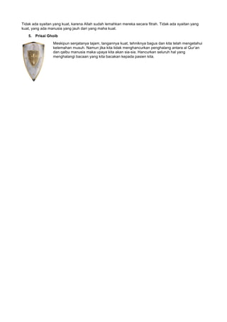Tidak ada syaitan yang kuat, karena Allah sudah lemahkan mereka secara fitrah. Tidak ada syaitan yang
kuat, yang ada manusia yang jauh dari yang maha kuat.
5. Prisai Ghoib
Meskipun senjatanya tajam, tangannya kuat, tehniknya bagus dan kita telah mengetahui
kelemahan musuh. Namun jika kita tidak menghancurkan penghalang antara al Qur’an
dan qalbu manusia maka upaya kita akan sia-sia. Hancurkan seluruh hal yang
menghalangi bacaan yang kita bacakan kepada pasien kita.
 