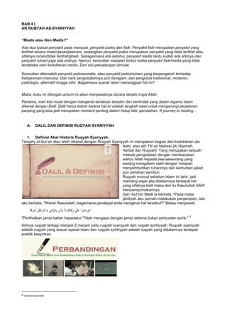BAB 4 |
AR RUQYAH AS-SYARIYYAH
“Medis atau Non Medis?”
Ada dua typical penyakit pada manusia, penyakit psikis dan fisik. Penyakit fisik merupakan penyakit yang
terlihat secara materi/jasad/jasmani, sedangkan penyakit psikis merupakan penyakit yang tidak terlihat atau
sifatnya ruhani/tidak terlihat/ghaib. Sebagaimana kita ketahui, penyakit medis tentu sudah ada ahlinya dan
penyakit ruhani juga ada ahlinya. Namun, kemudian masalah timbul ketika penyakit fisik/medis yang tidak
terdeteksi oleh kedokteran medis. Dari sini petualangan dimulai.
Kemudian dikenallah penyakit psikosomatis, atau penyakit psikis/ruhani yang berpengaruh terhadap
fisik/jasmani manusia. Dan cara pengobatannya pun beragam, dari pengobat tradisional, moderen,
psikologis, alternatif hingga sihir. Bagaimana syariat islam menanggapi hal ini?
Maka, buku ini ditangan antum ini akan menjawabnya secara details insya Allah.
Pertama, mari kita mulai dengan mengenal landasan berpikir dan bertindak yang dalam Agama Islam
dikenal dengan Dalil. Dalil harus kokoh karena hal ini adalah langkah awal untuk mengarungi perjalanan
panjang yang bisa jadi merupakan moment penting dalam hidup kita; perubahan. A journey to healing. .
A. DALIL DAN DEFINISI RUQYAH SYARIYYAH
1. Definisi Akar Historis Ruqyah Syariyyah.
Teraphy al Qur’an atau lebih dikenal dengan Ruqyah Syariyyah ini merupakan bagian dari kedokteran ala
Nabi, atau ath Tib an Nabawi [Al Hijamah,
Herbal dan Ruqyah]. Yang merupakan sebuah
metode pengobatan dengan membacakan
wahyu Allah kepada jiwa seseorang yang
sedang mengalami sakit dengan harapan
menyembuhkan ruhaninya dan kemudian jasad
pun perlahan sembuh.
Ruqyah muncul sebelum Islam ini lahir, jadi
memang wajar jika didalamnya terdapat hal
yang sifatnya batil maka dari itu Rasulullah SAW
menyempurnakannya.
Dari 'Auf bin Malik ia berkata, "Pada masa
jahiliyah aku pernah melakukan penjampian, lalu
aku berkata, "Wahai Rasulullah, bagaimana pendapat anda mengenai hal tersebut?" Beliau menjawab:
َ‫ﺗ‬ ْ‫م‬َ‫ﻟ‬ ‫ﺎ‬َ‫ﻣ‬ ‫ﻰ‬َ‫ﻗ‬‫ﱡ‬‫ﺎﻟر‬ِ‫ﺑ‬ َ‫س‬ْ‫ﺄ‬َ‫ﺑ‬ َ‫ﻻ‬ ْ‫م‬ُ‫ﻛ‬‫ﺎ‬َ‫ﻗ‬ُ‫ر‬ ‫ﱠ‬‫ﻲ‬َ‫ﻠ‬َ‫ﻋ‬ ‫وا‬ُ‫ﺿ‬ ِ‫ْر‬‫ﻋ‬‫ا‬‫ﺎ‬ً‫ﻛ‬ ْ‫ر‬ِ‫ﺷ‬ ْ‫ن‬ُ‫ﻛ‬
"Perlihatkan jampi kalian kepadaku! Tidak mengapa dengan jampi selama bukan perbuatan syirik."
4
Artinya ruqyah terbagi menjadi 2 macam yaitu ruqyah syariyyah dan ruqyah syirkiyyah. Ruqyah syariyyah
adalah ruqyah yang sesuai syariat islam dan ruqyah syirkiyyah adalah ruqyah yang didalamnya terdapat
praktik kesyirikan.
																																																													
4
	[Sunan Abu Daud 3388]
	
 