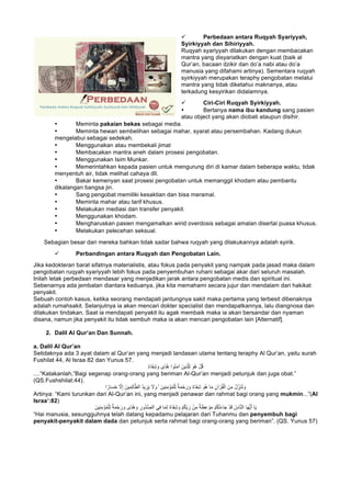 ü Perbedaan antara Ruqyah Syariyyah,
Syirkiyyah dan Sihiriyyah.
Ruqyah syariyyah dilakukan dengan membacakan
mantra yang disyariatkan dengan kuat (baik al
Qur’an, bacaan dzikir dan do’a nabi atau do’a
manusia yang difahami artinya). Sementara ruqyah
syirkiyyah merupakan teraphy pengobatan melalui
mantra yang tidak diketahui maknanya, atau
terkadung kesyirikan didalamnya.
ü Ciri-Ciri Ruqyah Syirkiyyah.
• Bertanya nama ibu kandung sang pasien
atau object yang akan diobati ataupun disihir.
• Meminta pakaian bekas sebagai media.
• Meminta hewan sembelihan sebagai mahar, syarat atau persembahan. Kadang dukun
mengelabui sebagai sedekah.
• Menggunakan atau membekali jimat
• Membacakan mantra aneh dalam prosesi pengobatan.
• Menggunakan Isim Munkar.
• Memerintahkan kepada pasien untuk mengurung diri di kamar dalam beberapa waktu, tidak
menyentuh air, tidak melihat cahaya dll.
• Bakar kemenyan saat prosesi pengobatan untuk memanggil khodam atau pembantu
dikalangan bangsa jin.
• Sang pengobat memiliki kesaktian dan bisa meramal.
• Meminta mahar atau tarif khusus.
• Melakukan mediasi dan transfer penyakit.
• Menggunakan khodam.
• Mengharuskan pasien mengamalkan wirid overdosis sebagai amalan disertai puasa khusus.
• Melakukan pelecehan seksual.
Sebagian besar dari mereka bahkan tidak sadar bahwa ruqyah yang dilakukannya adalah syirik.
ü Perbandingan antara Ruqyah dan Pengobatan Lain.
Jika kedokteran barat sifatnya materialistis, atau fokus pada penyakit yang nampak pada jasad maka dalam
pengobatan ruqyah syariyyah lebih fokus pada penyembuhan ruhani sebagai akar dari seluruh masalah.
Inilah letak perbedaan mendasar yang menjadikan jarak antara pengobatan medis dan spiritual ini.
Sebenarnya ada jembatan diantara keduanya, jika kita memahami secara jujur dan mendalam dari hakikat
penyakit.
Sebuah contoh kasus, ketika seorang mendapati jantungnya sakit maka pertama yang terbesit dibenaknya
adalah rumahsakit. Selanjutnya ia akan mencari dokter specialist dan mendapatkannya, lalu diangnosa dan
dilakukan tindakan. Saat ia mendapati penyakit itu agak membaik maka ia akan bersandar dan nyaman
disana, namun jika penyakit itu tidak sembuh maka ia akan mencari pengobatan lain [Alternatif].
2. Dalil Al Qur’an Dan Sunnah.
a. Dalil Al Qur’an
Setidaknya ada 3 ayat dalam al Qur’an yang menjadi landasan utama tentang teraphy Al Qur’an, yaitu surah
Fushilat 44, Al Israa 82 dan Yunus 57.
ٌ‫ء‬‫َﺎ‬‫ﻔ‬ِ‫ﺷ‬ َ‫و‬ ‫ًى‬‫د‬ُ‫ھ‬ ‫ُوا‬‫ﻧ‬َ‫ﻣ‬‫آ‬ َ‫ِﯾن‬‫ذ‬‫ﱠ‬‫ﻠ‬ِ‫ﻟ‬ َ‫ُو‬‫ھ‬ ْ‫ل‬ُ‫ﻗ‬
....“Katakanlah,”Bagi segenap orang-orang yang beriman Al-Qur’an menjadi petunjuk dan juga obat.”
(QS.Fushshilat:44).
‫ﺎ‬َ‫ﻣ‬ ِ‫آن‬ ْ‫ر‬ُ‫ﻘ‬ْ‫اﻟ‬ َ‫ن‬ِ‫ﻣ‬ ُ‫ل‬ ِّ‫َز‬‫ﻧ‬ُ‫ﻧ‬ َ‫و‬‫ا‬ ً‫ﺎر‬َ‫ﺳ‬َ‫ﺧ‬ ‫ﱠ‬‫ﻻ‬ِ‫إ‬ َ‫ﯾن‬ِ‫ﻣ‬ِ‫ﻟ‬‫ﺎ‬‫ﱠ‬‫اﻟظ‬ ُ‫د‬‫ﯾ‬ ِ‫ز‬َ‫ﯾ‬ َ‫ﻻ‬ َ‫و‬ ۙ َ‫ِﯾن‬‫ﻧ‬ِ‫ﻣ‬ْ‫ؤ‬ُ‫ﻣ‬ْ‫ﻠ‬ِ‫ﻟ‬ ٌ‫ﺔ‬َ‫ﻣ‬ْ‫ﺣ‬ َ‫ر‬ َ‫و‬ ٌ‫ء‬‫َﺎ‬‫ﻔ‬ِ‫ﺷ‬ َ‫ُو‬‫ھ‬
Artinya: “Kami turunkan dari Al-Qur’an ini, yang menjadi penawar dan rahmat bagi orang yang mukmin...”(Al
Israa’:82)
ِ‫ﻣ‬ ٌ‫ﺔ‬َ‫ظ‬ِ‫ﻋ‬ ْ‫و‬َ‫ﻣ‬ ْ‫م‬ُ‫ﻛ‬ْ‫ﺗ‬َ‫ء‬‫ﺎ‬َ‫ﺟ‬ ْ‫د‬َ‫ﻗ‬ ُ‫ﺎس‬‫ﱠ‬‫ﻧ‬‫اﻟ‬ ‫ﺎ‬َ‫ﮭ‬‫ﱡ‬‫ﯾ‬َ‫أ‬ ‫ﺎ‬َ‫ﯾ‬َ‫ِﯾن‬‫ﻧ‬ِ‫ﻣ‬ْ‫ؤ‬ُ‫ﻣ‬ْ‫ﻠ‬ِ‫ﻟ‬ ٌ‫ﺔ‬َ‫ﻣ‬ْ‫ﺣ‬ َ‫ر‬ َ‫و‬ ‫ًى‬‫د‬ُ‫ھ‬ َ‫و‬ ِ‫ُور‬‫د‬‫ﱡ‬‫ﺻ‬‫اﻟ‬ ‫ﻲ‬ِ‫ﻓ‬ ‫ﺎ‬َ‫ﻣ‬ِ‫ﻟ‬ ٌ‫ء‬‫َﺎ‬‫ﻔ‬ِ‫ﺷ‬ َ‫و‬ ْ‫م‬ُ‫ﻛ‬ِّ‫ﺑ‬ َ‫ر‬ ْ‫ن‬
“Hai manusia, sesungguhnya telah datang kepadamu pelajaran dari Tuhanmu dan penyembuh bagi
penyakit-penyakit dalam dada dan petunjuk serta rahmat bagi orang-orang yang beriman”. (QS. Yunus 57)
 