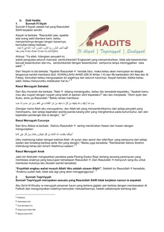 b. Dalil Hadits
1. Sunnah Fi’iliyah
Sunnah fi’iliyyah adalah hal yang Rasulullah
SAW kerjakan sendiri.
Aisyah ra berkata: “Rasulullah saw, apabila
ada orang sakit diantara kami, beliau
menyentuhnya dengan tangan kanannya,
kemudian beliau berkata:
َ‫ء‬‫َﺎ‬‫ﻔ‬ِ‫ﺷ‬ َ‫ﻻ‬ ْ‫ﻲ‬ِ‫ﻓ‬ ‫ﺎ‬‫ﱠ‬‫ﺷ‬‫ﻟ‬ ‫ا‬ َ‫ت‬ْ‫ﻧ‬َ‫أ‬ َ‫و‬ ِ‫ف‬ْ‫ﺷ‬ِ‫ا‬ ، ِ‫ﺎس‬‫ﱠ‬‫ﻧ‬‫اﻟ‬ ‫بﱠ‬ َ‫ر‬ َ‫س‬ْ‫ﺄ‬َ‫ﺑ‬‫ﻟ‬ْ‫ا‬ ِ‫ب‬ِ‫ھ‬ْ‫ذ‬َ‫أ‬ ‫ﱠ‬‫م‬ُ‫ﮭ‬‫ﱠ‬‫ﻠ‬‫ﻟ‬َ‫ا‬
‫ﺎ‬ً‫ﻣ‬َ‫ﻘ‬َ‫ﺳ‬ُ‫ِر‬‫د‬‫َﺎ‬‫ﻐ‬ُ‫ﯾ‬ َ‫ﻻ‬ً‫ء‬‫َﺎ‬‫ﻔ‬ِ‫ﺷ‬ َ‫ُك‬‫ؤ‬‫َﺎ‬‫ﻔ‬ِ‫ﺷ‬ ‫ﱠ‬‫ﻻ‬ِ‫إ‬َ‫ء‬‫َﺎ‬‫ﻔ‬ِ‫ﺷ‬ َ‫ُك‬‫ؤ‬ ‫َﺎ‬‫ﻔ‬ِ‫ﺷ‬‫ﱠ‬‫ﻻ‬ِ‫إ‬(3×)
Artinya: “Ya allah, hilangkan penyakit ini,
wahai penguasa seluruh manusia, sembuhkanlah! Engkaulah yang menyembuhkan, tidak ada kesembuhan
kecuali kesembuhan dari-mu, sembuhkanlah dengan kesembuhan sempurna tanpa meninggalkan rasa
sakit”.
5
Dari 'Aisyah ra dia berkata; "Apabila Rasulullah ‫ﷺ‬ hendak tidur, maka beliau akan meniupkan ke telapak
tangannya sambil membaca QUL HUWALLAHU AHAD (QS Al Ikhlas 1-4) dan Mu'awidzatain (An Nas dan Al
Falaq), kemudian beliau mengusapkan ke wajahnya dan seluruh tubuhnya. Aisyah berkata; Ketika beliau
sakit, beliau menyuruhku melakukan hal itu."
6
Rasul Meruqyah Sahabat
Dari Abu Hurairah dia berkata, "Nabi ‫ﷺ‬ datang menjengukku, beliau lalu bersabda kepadaku: "Apakah kamu
mau aku ruqyah dengan ruqyah yang telah di ajarkan Jibril kepadaku?" aku lalu menjawab, "Demi ayah dan
Ibuku, tentu ya Rasulullah." Beliau lantas membaca:
ِ‫ﺳ‬‫ﺎ‬َ‫ﺣ‬ ِّ‫َر‬‫ﺷ‬ ْ‫ن‬ِ‫ﻣ‬ َ‫و‬ ِ‫د‬َ‫ﻘ‬ُ‫ﻌ‬ْ‫اﻟ‬ ‫ﻲ‬ِ‫ﻓ‬ ِ‫ت‬‫ﺎ‬َ‫ﺛ‬‫ﺎ‬‫ﱠ‬‫ﻔ‬‫ﱠ‬‫ﻧ‬‫اﻟ‬ ِّ‫َر‬‫ﺷ‬ ْ‫ن‬ِ‫ﻣ‬ َ‫ﯾك‬ِ‫ﻓ‬ ٍ‫َاء‬‫د‬ ِّ‫ل‬ُ‫ﻛ‬ ْ‫ن‬ِ‫ﻣ‬ َ‫ﯾك‬ِ‫ﻔ‬ْ‫ﺷ‬َ‫ﯾ‬ ُ ‫ﱠ‬∞‫ا‬ َ‫و‬ َ‫ﯾك‬ِ‫ﻗ‬ ْ‫ر‬َ‫أ‬ ِ ‫ﱠ‬∞‫ا‬ ِ‫ْم‬‫ﺳ‬ِ‫ﺑ‬َ‫د‬َ‫ﺳ‬َ‫ﺣ‬ ‫ا‬َ‫ذ‬ِ‫إ‬ ٍ‫د‬
(Dengan nama Allah aku meruqyahmu, dan Allah-lah yang menyembuhkanmu dari setiap penyakit yang
menimpamu, dari setiap kejahatan wanita-wanita tukang sihir yang menghembus pada buhul-buhul, dan dari
kejahatan pendengki bila ia dengki).' 3x"
7
Rasul Meruqyah Cucunya
Dari Ibnu Abbas ia berkata; Dahulu Rasulullah ‫ﷺ‬ sering mendo'akan Hasan dan husain dengan
mengucapkan:
ٍ‫ﺔ‬‫ﱠ‬‫ﻣ‬ َ‫ﻻ‬ ٍ‫ْن‬‫ﯾ‬َ‫ﻋ‬ ِّ‫ل‬ُ‫ﻛ‬ ْ‫ن‬ِ‫ﻣ‬ َ‫و‬ ٍ‫ﺔ‬‫ﱠ‬‫ﻣ‬‫َﺎ‬‫ھ‬ َ‫و‬ ٍ‫ﺎن‬َ‫ط‬ْ‫ﯾ‬َ‫ﺷ‬ ِّ‫ل‬ُ‫ﻛ‬ ْ‫ن‬ِ‫ﻣ‬ ِ‫ﺔ‬‫ﱠ‬‫ﻣ‬‫ﺎ‬‫ﱠ‬‫ﺗ‬‫اﻟ‬ ِ ‫ﱠ‬∞‫ا‬ ِ‫ت‬‫ﺎ‬َ‫ﻣ‬ِ‫ﻠ‬َ‫ﻛ‬ِ‫ﺑ‬ ‫ﺎ‬َ‫ﻣ‬ُ‫ﻛ‬ُ‫ذ‬‫ﯾ‬ِ‫ﻋ‬ُ‫أ‬
(Aku melindungi kalian dengan kalimat Allah -Al quran atau asma' dan sifat-Nya- yang sempurna dari setiap
syetan dan binatang berbisa serta 'Ain yang dengki)." Beliau juga bersabda: "Demikianlah dahulu Ibrahim
melindungi Ishaq dan Isma'il 'Alaihimus salaam."
8
Rasul Meruqyah Anak
Jabir bin Abdullah mengisahkan peristiwa pada Perang Dzatur Riqa’ tentang seroang perempuan yang
membawa anaknya yang kesurupan kehadapan Rasulullah ‫.ﷺ‬ Dan Rasulullah ‫ﷺ‬ menyuruh sang ibu untuk
membuka mulutnya lalu diludahi sambil bersabda;
“Enyahlah engkau wahai musuh Allah! Aku adalah utusan Allah!”. Setelah itu Rasulullah ‫ﷺ‬ bersabda,
“Anakmu sudah baik, tidak ada lagi yang akan mengganggunya”.
9
2. Sunnah Taqririyyah
Sunnah Taqririyyah merupakan sesuatu yang Rasulullah SAW tidak kerjakan namun ia sepakati.
Abu Sa’id Al Khudry ra meruqyah pimpinan kaum yang terkena gigitan ular berbisa dengan membacakan Al
Fatihah dan mengumpulkan ludahnya kemudian meludahkannya, hadiah sekelompok kambing dan
																																																													
5
	[HR Bukhari]
	
6
	[Shahih Bukhari 5307]
	
7
	[Sunan Ibnu Majah 3515]
	
8
	[Kutipan Sunan Tirmidzi 1986]
	
9
	[Majma’uz Zawa’id (9/9)]
	
 
