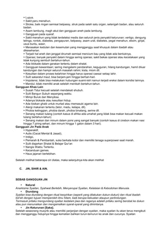 • Lupus.
• Sakit paru menahun.
• Stroke, baik ringan semisal belpassy, struk pada salah satu organ, setengah badan, atau seluruh
badan.
• Asam lambung, magh akut dan gangguan aneh pada lambung.
• Gangguan pada syaraf.
• Sakit menahun yang tidak terdeteksi medis dan seluruh jenis penyakit keturunan: vertigo, dengung
telinga, rontok, diabetes, pengapuran, belpassy, asam urat, diabetes, pegal menahun, eksim, ginjal,
usus buntu, wasir,
• Merasakan kedutan dan kesemutan yang mengganggu saat khusyuk dalam ibadah atau
dikeseharian.
• Terjadi hal aneh dan janggal dirumah semisal mencium bau yang tidak ada bentuknya,
• Operasi; banyak penyakit dalam hingga sering operasi, sakit bekas operasi atau kecelakaan yang
tidak kunjung sembuh bertahun-tahun.
• Ada blokade dalam gerakan tertentu dalam shalat.
• Gangguan kewanitaan; sering mengalami pendarahan, keguguran, hilang kandungan, hamil diluar
kandungan dan hampir seluruh masalah rahim; kista, miom dll.
• Kesulitan dalam proses kelahiran hingga harus operasi caesar setiap lahir.
• Sulit sakaratul maut, bisa berjam-jam hingga berhari-hari.
• Impotensi, tidak bisa melakukan hubungan suami-istri namun terjadi ereksi dalam kondisi lainnya.
• Mandul, tidak memiliki anak setelah menikah bertahun-tahun.
Gangguan Khas Lain
• Susah Tidur kecuali setelah mendekati shubuh.
• Sulit Bangun Subuh sepanjang waktu.
• Mimpi Buruk dan Menyiksa.
• Adanya blokade atau kesulitan hidup.
• Ada bisikan ghaib untuk murtad atau memasuki agama lain.
• Alergi makanan tertentu (telor, madu, kelapa, dll).
• Phobia ketinggian, phobia darah, phobia binatang, serine dll.
• Senang makan tulang (contoh kasus di afrika ada umahat yang tidak bisa makan kecuali makan
tulang bertahun-tahun)
• Senang makan dan minum dalam porsi yang sangat banyak (contoh kasus di cirebon makan nasi
hingga 7 piring sehari, dan minum hingga 1 galon dalam 3 hari).
Gangguan Jin Pada Anak
• Hyperaktif,
• Autis (Cacat Mental & Jasad),
• Indigo,
• Pemarah & Pembantah, suka berkata kotor dan memiliki tenaga superpower saat marah.
• Sulit diajarkan Shalat & Belajar Qur’an
• Nangis Waktu Tertentu.
• Kecanduan games.
• Haus jajanan berlebihan.
Setelah melihat beberapa ciri diatas, maka selanjutnya kita akan melihat
C. JIN, SIHIR & AIN.
SEBAB GANGGUAN JIN
• Natural
Anarkisme Syaitan, Syahwat Berlebih, Menyerupai Syaitan, Kelalaian & Kebodohan Manusia.
• Diundang
Syaitan bisa diundang dengan ritual kesyirikan (seperti yang dilakukan dukun-dukun) dan ritual ibadah
bid’ah dengan tujuan memperoleh ilmu hitam, baik berupa kekuatan ataupun perlindungan.
Termasuk prilaku mengundang syaitan kedalam jiwa dan raganya adalah prilaku sering berobat ke dukun
atau pun menunaikan dan mengamalkan syarat-syarat yang dimintanya.
• Jin Keturunan [Saka].
Setelah seseorang musyrik atau memiliki perjanjian dengan syaitan, maka syaitan itu akan terus mengikuti
dan mengganggu hidupnya hingga kematian bahkan turun-temurun ke anak dan cucunya. Syaitan
 