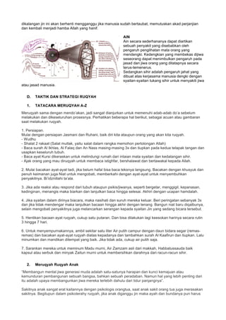 dikalangan jin ini akan berhenti mengganggu jika manusia sudah bertaubat, memutuskan akad perjanjian
dan kembali menjadi hamba Allah yang hanif.
AIN
Ain secara sederhananya dapat diartikan
sebuah penyakit yang disebabkan oleh
pengaruh penglihatan mata orang yang
mendengki. Kedengkian yang membekas dijiwa
seseorang dapat menimbulkan pengaruh pada
jasad dan jiwa orang yang ditatapnya secara
terus-temenerus.
Sedangkan sihir adalah pengaruh jahat yang
dibuat atas kerjasama manusia dengki dengan
syaitan-syaitan tukang sihir untuk menyakiti jiwa
atau jasad manusia.
D. TAKTIK DAN STRATEGI RUQYAH
1. TATACARA MERUQYAH A-Z
Meruqyah sama dengan mendo’akan, jadi sangat dianjurkan untuk memenuhi adab-adab do’a sebelum
melakukan dan dikeseluruhan prosesnya. Perhatikan beberapa hal berikut, sebagai acuan atau gambaran
saat melakukan ruqyah.
1. Persiapan.
Mulai dengan persiapan Jasmani dan Ruhani, baik diri kita ataupun orang yang akan kita ruqyah.
- Wudhu
- Shalat 2 rakaat (Salat mutlak, yaitu salat dalam rangka memohon pertolongan Allah)
- Baca surah Al Ikhlas, Al Falaq dan An Nass masing-masing 3x dan tiupkan pada kedua telapak tangan dan
usapkan keseluruh tubuh.
- Baca ayat Kursi dikeraskan untuk melindungi rumah dari intaian mata syaitan dan kedatangan sihir.
- Ajak orang yang mau diruqyah untuk membaca istighfar, bershalawat dan bertawakal kepada Allah.
2. Mulai bacakan ayat-ayat tadi, jika belum hafal bisa baca teksnya langsung. Bacakan dengan khusyuk dan
penuh keimanan juga Niat untuk mengobati, memberkahi dengan ayat-ayat untuk menyembuhkan
penyakitnya. Bi’idznillahi ta’ala.
3. Jika ada reaksi atau respond dari tubuh ataupun psikis/jiwanya, seperti bergetar, menggigil, kepanasan,
kedinginan, menangis maka biarkan dan lanjutkan baca hingga selesai. Akhiri dengan ucapan hamdalah.
4. Jika syaitan dalam dirinya biacara, maka nasihati dan suruh mereka keluar. Beri peringatan sebanyak 3x
dan jika tidak mendengar maka lanjutkan bacaan hingga akhir dengan tenang. Bangun niat baru diqalbunya,
selain mengobati penyakitnya juga melancarkan serangan kepada syaitan Jin yang sedang bicara tersebut.
5. Hentikan bacaan ayat ruqyah, cukup satu putaran. Dan bisa dilakukan lagi keesokan harinya secara rutin
3 hingga 7 hari.
6. Untuk menyempurnakannya, ambil sekitar satu liter Air putih campur dengan daun bidara segar (remas-
remas) dan bacakan ayat-ayat ruqyah diatas kepadanya dan tambahkan surah Al Kaafirun dan tiupkan. Lalu
minumkan dan mandikan ditempat yang baik. Jika tidak ada, cukup air putih saja.
7. Sarankan mereka untuk meminum Madu murni, Air Zamzam asli dari makkah, Habbatussauda baik
kapsul atau serbuk dan minyak Zaitun murni untuk membersihkan darahnya dari racun-racun sihir.
2. Meruqyah Ruqyah Anak
“Membangun mental jiwa generasi muda adalah satu-satunya harapan dan kunci kemajuan atau
kemunduran pembangunan sebuah bangsa, bahkan sebuah peradaban. Namun hal yang lebih penting dari
itu adalah upaya membangunkan jiwa mereka terlebih dahulu dari tidur panjangnya”.
Sakitnya anak sangat erat kaitannya dengan psikologis orangtua, saat anak sakit orang tua juga merasakan
sakitnya. Begitupun dalam psikoterahy ruqyah, jika anak diganggu jin maka ayah dan bundanya pun harus
 