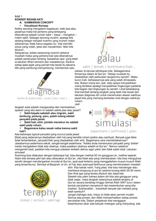 BAB 1
KONSEP REHAB HATI
A. GAMBARAN CONCEPT
• Visualisasi Konsep
Ketika seorang mengalami kegalauan, baik jiwa atau
jasadnya maka hal pertama yang terbayang
dibenaknya adalah rumah sakit – biaya – mengeluh –
makin sakit. Sebagai seorang muslim, apalagi kita
sedang belajar menjadi mukmin yang muhsin maka
sebenarnya ‘tidak harus segalau itu’, kita memiliki
solusi yang indah, jelas dan meyakinkan. Mari kita
telusuri..
Selayaknya, ketika seseorang mukmin terkena
musibah maka yang pertama kali ada dibenaknya
adalah pertanyaan tentang ‘kesalahan apa’ yang telah
ia lakukan dihari kemarin dan masalalunya. Karena
setiap jejak-jejak yang pernah kita lewati itu laksana
titik yang sambung-menyambung, membentuk satu
lukisan di kanvas kehidupan kita. Sebagaimana
firmannya dalam Al Qur’an; “Setiap musibah itu
disebabkan oleh perbuatan tangannmu sendiri”. Maka
kunci mati, bahwasannya ada yang salah dimasalalu
kita. Bukan orang lain, jadi, stop upaya menyalahkan
orang terdekat apalagi menyalahkan lingkungan padahal
kita bagian dari lingkungan itu sendiri. Lihat kebelakang,
lihat kembali tentang langkah yang telah kita lewati dan
lakukan diagnosa diri untuk menemukan alasan sakitnya
jasad kita yang memang berkaitan erat dengan sakitnya
ruhani.
Jadi
langkah awal adalah menganalisa dan memisahkan,
apakah yang kita alami ini adalah sakita jiwa atau jasad?
ü Sakit kepala sebelah atau migrain, sakit
lambung, jantung, paru, patah tulang adalah
penyakit pada jasad.
ü Sakit hati, sihir, jomblo menahun itu adalah
sakit pada ruhani.
ü Bagaimana kalau sesak nafas karena sakit
hati?
Ada beberapa typical penyakit yang muncul pada jasad
[fisik] yang sebenarnya disebabkan oleh hal yang bersifat ruhani (psikis atau spiritual). Banyak juga fakta
tidak terbantahkan, penyakit fisik yang disebabkan oleh sihir. Bagaimana cara membedakannya?
Jawabannya sederhana sekali, sangat-sangat sederhana. “Ketika anda menemukan penyakit yang ‘dokter’
medis mengatakan tidak ada obatnya, maka pastikan obatnya adalah al Qur’an”. Namun sebelum
mengambil obat, pastikan kita menguji-cobakan terlebih dahulu agar yakin dan tidak salah obat. Lakukan
simulasi!
Scanning bisa dilakukan dengan beberapa hal; bisa dengan melihat 50 ciri gangguan jin, melihat sejarah
hitam kita dimasa jahil dan atau dibacakan al Qur’an. Jika tidak ada yang membacakan, kita bisa mengujinya
sendiri dengan mendengarkan murotal al Qur’an, ayat-ayat tertentu yang menggetarkan musuh-musuh Allah
yang tersembunyi. Semisal al Baqarah, al Jin, al Fajr atau ayat-ayat terkhusus yang membicarakan masalah
sihir. Kita bahas nanti. Yang jelas, kita bisa mendengar atau
membaca langsung al qur’an selama kurang lebih 20-30 menit.
Dan lihat apa yang terasa ditubuh dan dada kita.
Setelah kita yakin bahwa dalam diri kita ada gangguan yang
tidak wajar, maka langkah selanjutnya adalah teraphy al
Qur’an secara bertahap hingga rahmat Allah SWT turun dalam
bentuk perubahan menyeluruh dan kesembuhan yang kita
impikan. Subhanallah... bukankah banyak dari mereka yang
telah sembuh?
Jangan bahagia dulu, hidup ini tidak akan pernah mudah.
Semua ada proses, dan Allah memperhatikan setiap proses
perubahan kita. Dalam perjalanan kita menggapai
kesembuhan akan ada banyak rintangan yang menjulang, ada
 