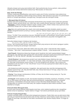 diteraphy dengan porsi yang sama bahkan lebih. Saat ayahanda atau ibunya sembuh, maka perlahan
anaknya akan sembuh [lihat tehnik sebelumnya “Memutuskan Jin Keturunan”.
Bayi, Anak dan Remaja
Pertama, seseorang diklasifikasikan anak-anak itu pada usia 2-9 tahun sementara masa sebelumnya
disebut bayi dan setelahnya adalah remaja menuju dewasa. Oleh karenanya saya akan rinci pembahasan
tekhnis ini menjadi tiga bahasan; meruqyah bayi, meruqyah anak dan meruqyah remaja.
1. Meruqyah Bayi (0-2 tahun).
Pastikan ayah dan bundanya tidak menyimpan benda-benda yang menjadi rumah syaitan dan generator
kekuatan syaitan semisal azimat, isim, wifiq, batu, keris, pusaka warisan keturunan, amalan dan lain-lain.
- Persiapan : Lakukan persiapan sebelum ruqyah, semisal; wudhu, shalat 2 rakaat, baca ayat kursi untuk
melindungi ruangan dan al Falaq an Nass sebagai proteksi jiwa.
- Doa: Baca do’a perlindungan dan ruqyah untuk anak sebagaimana Nabi sholallahu alaiyhi wa salam
lakukan mengambil berkah sunnahnya. Caranya sederhan, letakan telapak tangan kanan didadanya dan
bacakan;
‫ﺎ‬ً‫ﻣ‬َ‫ﻘ‬َ‫ﺳ‬ ُ‫ِر‬‫د‬‫َﺎ‬‫ﻐ‬ُ‫ﯾ‬ َ‫ﻻ‬ ً‫ء‬‫َﺎ‬‫ﻔ‬ِ‫ﺷ‬ َ‫ت‬ْ‫ﻧ‬َ‫أ‬ ‫ﱠ‬‫ﻻ‬ِ‫إ‬ َ‫ﻲ‬ِ‫ﻓ‬‫َﺎ‬‫ﺷ‬ َ‫ﻻ‬ ‫ﻲ‬ِ‫ﻓ‬‫ﺎ‬‫ﱠ‬‫ﺷ‬‫اﻟ‬ َ‫ت‬ْ‫ﻧ‬َ‫أ‬ ِ‫ف‬ْ‫ﺷ‬‫ا‬ ِ‫ﺎس‬َ‫ﺑ‬ْ‫اﻟ‬ َ‫ب‬ِ‫ھ‬ْ‫ذ‬ُ‫ﻣ‬ ِ‫ﺎس‬‫ﱠ‬‫ﻧ‬‫اﻟ‬ ‫بﱠ‬ َ‫ر‬ ‫ﱠ‬‫م‬ُ‫ﮭ‬‫ﱠ‬‫ﻠ‬‫اﻟ‬
Artinya; “Ya Allah Tuhan pemelihara manusia. Hilangkan penyakit, sembuhkanlah! Hanya Engkau yang bisa
menyembuhkan, tidak ada kesembuhan kecuali dari-Mu, kesembuhan yang tidak meninggalkan satu
penyakit pun”
Kemudian letakan tangan di dadanya dan bacakan;
ِ‫ت‬‫ﺎ‬َ‫ﻣ‬ِ‫ﻠ‬َ‫ﻛ‬ِ‫ﺑ‬ ‫ﺎ‬َ‫ﻣ‬ُ‫ﻛ‬ُ‫ذ‬‫ﯾ‬ِ‫ﻋ‬ُ‫أ‬ٍ‫ﺔ‬‫ﱠ‬‫ﻣ‬َ‫ﻻ‬ ٍ‫ْن‬‫ﯾ‬َ‫ﻋ‬ ِّ‫ل‬ُ‫ﻛ‬ ْ‫ن‬ِ‫ﻣ‬ َ‫و‬ ٍ‫ﺔ‬‫ﱠ‬‫ﻣ‬‫َﺎ‬‫ھ‬ َ‫و‬ ٍ‫ﺎن‬َ‫ط‬ْ‫ﯾ‬َ‫ﺷ‬ ِّ‫ل‬ُ‫ﻛ‬ ْ‫ن‬ِ‫ﻣ‬ ِ‫ﺔ‬‫ﱠ‬‫ﻣ‬‫ﺎ‬‫ﱠ‬‫ﺗ‬‫اﻟ‬ ِ ‫ﱠ‬∞‫ا‬
Artinya; “Aku lindungi kalian berdua, dengan kalimat Allah yang sempurna dari seluruh gangguan syaitan,
bisa/racun binatang dan pandangan mata hasad”.
Ini do’a khusus untuk anak, dalam teks diatas untuk dua anak. Untuk 1 anak laki-laki maka ucapkan;
“U’idzuka...” dan untuk 1 anak perempuan ucapkan lahfadz “U’idzuki...” untuk banyak anak; “U’idzukum...”
- Ayat Ruqyah: Selanjutnya dekap bayi dengan penuh keyakinan dan kasih sayang [letakan tangan
dipunggung, atau ditempat yang nyaman] dan mulai bacakan ayat-ayat ruqyah group pertama [Al Fatihah, Al
Baqarah 1-4, 163-164, 255-257, 284-286]. Lalu hentikan dan perhatikan kondisi bayi...
- Tehnik Eksekusi: Jika tangisannya semakin kuat maka letakkan tangan didahinya dan saya
rekomendasikan surah Al Mulk 1-13. Jika masih menangis, ulang-ulang bagian 3 dan 4 untuk menetralisir
Ain. Bisa juga menambahkan surah al Hasyr 21-24 untuk penghancuran penyakit. Jika ia kenas sihir,
tambahkan surah Al A’raaf 117-122, Taha 69 dan Yunus 81-82 atau ayat-ayat lain dalam alQur’an yang
berkaitan dengan sihir.
- Jika tangisannya sudah menenang. Longgarkan, atau ganti posisi atau cara kita memegangnya lalu
bacakan surah Al Fajr 1-30. Atau jika tidak hafal, atau merasa berat baca 27-30 saja, ulang 3 kali untuk
memanggil jiwanya kembali.
- Closing: Tutup dengan membacakan Al Ikhlas, al Falaq, dan An Nass masing-masing 3x. Tiup dan
usapkan keseluruh tubuhnya.
- Air Ruqyah: Ambil segelas air putih, dan bacakan kepadanya Al Fatihah, Ayat Kursi, Al Kaafirun, al Falaq
dan An Nas tiupkan dan do’akan agar jadi penenenang jiwanya, melapangkan dadanya, mengobati
penyakitnya, membatalkan sihirnya dan meracun jinnya. Minumkan [boleh ditambah madu, atau
menggunakan air zamzam murni lebih baik], dan usapkan kewajahnya [lebih afdhal mandikan, boleh
ditambah air hangat].
# Sunnah Dalam Meruqyah Anak.
Sunnah untuk meniup [disertai ludah] kepada mulut bayi, untuk melaknat syaitannya dan mengalirkan
berkah al Qur’an kepadanya. Tiupkan selama 3 hingga 7 kali selama pembacaan group ayat diatas.
# Durasi Teraphy Ruqyah Bayi.
Ucapkan hamdalah ketika ia kembali sehat sebagaimana biasanya. Pujilah Allah azza wa jalla karena tidak
ada satu pun kesembuhan kecuali karena atas izin-Nya. Biasanya, durasi teraphy ruqyah untuk anak ini 15
hingga 20 menit saja. Jadi batasi diri kita dalam membacakan ayat, lakukan teraphy sekitar 15 hingga 20
menit saja.
 