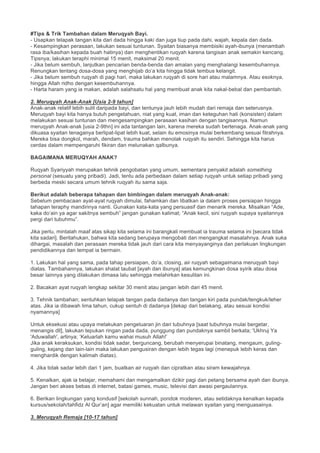 #Tips & Trik Tambahan dalam Meruqyah Bayi.
- Usapkan telapak tangan kita dari dada hingga kaki dan juga tiup pada dahi, wajah, kepala dan dada.
- Kesampingkan perasaan, lakukan sesuai tuntunan. Syaitan biasanya membisiki ayah-ibunya (menambah
rasa iba/kasihan kepada buah hatinya) dan menghentikan ruqyah karena tangisan anak semakin kencang.
Tipsnya; lakukan teraphi minimal 15 menit, maksimal 20 menit.
- Jika belum sembuh, lanjutkan pencarian benda-benda dan amalan yang menghalangi kesembuhannya.
Renungkan tentang dosa-dosa yang menghijab do’a kita hingga tidak tembus kelangit.
- Jika belum sembuh ruqyah di pagi hari, maka lakukan ruqyah di sore hari atau malamnya. Atau esoknya,
hingga Allah ridho dengan kesembuhannya.
- Harta haram yang ia makan, adalah salahsatu hal yang membuat anak kita nakal-bebal dan pembantah.
2. Meruqyah Anak-Anak [Usia 2-9 tahun]
Anak-anak relatif lebih sulit daripada bayi, dan tentunya jauh lebih mudah dari remaja dan seterusnya.
Meruqyah bayi kita hanya butuh pengetahuan, niat yang kuat, iman dan keteguhan hati (konsisten) dalam
melakukan sesuai tuntunan dan mengesampingkan perasaan kasihan dengan tangisannya. Namun
meruqyah Anak-anak [usia 2-9thn] ini ada tantangan lain, karena mereka sudah bertenaga. Anak-anak yang
dikuasa syaitan tenaganya berlipat-lipat lebih kuat, selain itu emosinya mulai berkembang sesuai fitrahnya.
Mereka bisa dongkol, marah, dendam, trauma bahkan menolak ruqyah itu sendiri. Sehingga kita harus
cerdas dalam mempengaruhi fikiran dan melunakan qalbunya.
BAGAIMANA MERUQYAH ANAK?
Ruqyah Syariyyah merupakan tehnik pengobatan yang umum, sementara penyakit adalah something
personal (sesuatu yang pribadi). Jadi, tentu ada perbedaan dalam setiap ruqyah untuk setiap pribadi yang
berbeda meski secara umum tehnik ruqyah itu sama saja.
Berikut adalah beberapa tahapan dan bimbingan dalam meruqyah Anak-anak:
Sebelum pembacaan ayat-ayat ruqyah dimulai, fahamkan dan libatkan ia dalam proses persiapan hingga
tahapan teraphy mandirinya nanti. Gunakan kata-kata yang persuasif dan menarik mereka. Misalkan “Ade,
kaka do’ain ya agar sakitnya sembuh” jangan gunakan kalimat; “Anak kecil, sini ruqyah supaya syaitannya
pergi dari tubuhmu”.
Jika perlu, mintalah maaf atas sikap kita selama ini barangkali membuat ia trauma selama ini [secara tidak
kita sadari]. Beritahukan, bahwa kita sedang berupaya mengobati dan mengangkat masalahnya. Anak suka
dihargai, masalah dan perasaan mereka tidak jauh dari cara kita menyayanginya dan perlakuan lingkungan
pendidikannya dan tempat ia bermain.
1. Lakukan hal yang sama, pada tahap persiapan, do’a, closing, air ruqyah sebagaimana meruqyah bayi
diatas. Tambahannya, lakukan shalat taubat [ayah dan ibunya] atas kemungkinan dosa syirik atau dosa
besar lainnya yang dilakukan dimasa lalu sehingga melahirkan kesulitan ini.
2. Bacakan ayat ruqyah lengkap sekitar 30 menit atau jangan lebih dari 45 menit.
3. Tehnik tambahan; sentuhkan telapak tangan pada dadanya dan tangan kiri pada pundak/tengkuk/leher
atas. Jika ia dibawah lima tahun, cukup sentuh di dadanya [dekap dari belakang, atau sesuai kondisi
nyamannya]
Untuk eksekusi atau upaya melakukan pengeluaran jin dari tubuhnya [saat tubuhnya mulai bergetar,
menangis dll], lakukan tepukan ringan pada dada, punggung dan pundaknya sambil berkata; 'Ukhruj Ya
'Aduwallah', artinya; ‘Keluarlah kamu wahai musuh Allah!’
Jika anak keraksukan, kondisi tidak sadar, berguncang, berubah menyerupai binatang, mengaum, guling-
guling, kejang dan lain-lain maka lakukan pengusiran dengan lebih tegas lagi (menepuk lebih keras dan
menghardik dengan kalimah diatas).
4. Jika tidak sadar lebih dari 1 jam, buatkan air ruqyah dan cipratkan atau siram kewajahnya.
5. Kenalkan, ajak ia belajar, memahami dan mengamalkan dzikir pagi dan petang bersama ayah dan ibunya.
Jangan beri akses bebas di internet, batasi games, music, televisi dan awasi pergaulannya.
6. Berikan lingkungan yang kondusif [sekolah sunnah, pondok moderen, atau setidaknya kenalkan kepada
kursus/sekolah/tahfidz Al Qur’an] agar memiliki kekuatan untuk melawan syaitan yang menguasainya.
3. Meruqyah Remaja [10-17 tahun]
 
