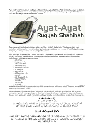 Ayat-ayat ruqyah merupakan ayat-ayat Al Qur’an khusus yang dipilihkan Nabi Sholallahu Alaiyhi wa Sallam
untuk mengobati seseorang yang datang kepadanya. Ada dua sumber Hadits yang mengisahkan hal ini,
yaitu dari Ibnu Majah dan Musnad Imam Ahmad.
Dalam Musnad, hadits tersebut diriwayatkan dari Ubay bin Ka'b dia berkata; "Aku berada di sisi Nabi
shallallahu 'alaihi wasallam, kemudian datanglah seorang Arab badui dan berkata: ‘Wahai Nabiyullah, saya
mempunyai seorang saudara laki laki yang sedang sakit.’
Nabi bertanya: "apa sakitnya?" Dan dia menjawab, "Dia terkena penyakit gila." Nabi bersabda: "Bawa dia
kemari." Kemudian dia dihadapkan kepada beliau dan Nabi shallallahu 'alaihi wasallam memohonkan
perlindungan untuknya dengan membaca:
- Al Fatihah,
- Albaqarah: 1-4,
- Al Baqarah: 163,
- Al Baqarah 255,
- Al Baqarah 284-286,
- Ali Imran 18,
- Al A'raaf: 54,
- Al Mukminun: 116,
- Al Jin 3,
- Ash Shaffaat 1-10,
- Al Hasyr 22-24,
- Al Ikhlash,
- Al Falaq dan
- An Naas.
Maka berdirilah laki laki itu seakan-akan dia tidak pernah terkena sakit sama sekali." [Musnad Ahmad 20237,
juga Sunan Ibnu Majah 3539]
Dari urutan ayat-ayat inilah kemudian para ulama menambahkan beberapa ayat dalam al Qur’an untuk
melengkapinya, baik melengkapi ayat-ayat dari surat itu sendiri ataupun ayat-ayat baru yang berhubungan
dengan sihir, syaitan, jin, adzab, nikmat dll. Ayat-ayat tersebut kemudian dikenal dengan Ayat-Ayat ruqyah.
Al-Fatihah (1-7)
) ِ‫ﯾم‬ ِ‫ﺣ‬‫ﱠ‬‫اﻟر‬ ِ‫ن‬َ‫ﻣ‬ْ‫ﺣ‬‫ﱠ‬‫اﻟر‬ ِ ‫ﱠ‬∞‫ا‬ ِ‫م‬ْ‫ﺳ‬ِ‫ﺑ‬1(
ُ‫د‬ْ‫ﻣ‬َ‫ﺣ‬ْ‫اﻟ‬) َ‫ﯾن‬ِ‫ﻣ‬َ‫ﻟ‬‫ﺎ‬َ‫ﻌ‬ْ‫اﻟ‬ ِّ‫ب‬ َ‫ر‬ ِ ‫ﱠ‬ ِ∞2) ِ‫ﯾم‬ ِ‫ﺣ‬‫ﱠ‬‫اﻟر‬ ِ‫ن‬َ‫ﻣ‬ْ‫ﺣ‬‫ﱠ‬‫اﻟر‬ (3) ِ‫ّﯾن‬ِ‫د‬‫اﻟ‬ ِ‫م‬ ْ‫و‬َ‫ﯾ‬ ِ‫ك‬ِ‫ﻟ‬‫ﺎ‬َ‫ﻣ‬ (4) ُ‫ن‬‫ﯾ‬ِ‫ﻌ‬َ‫ﺗ‬ْ‫ﺳ‬َ‫ﻧ‬ َ‫ﱠﺎك‬‫ﯾ‬ِ‫إ‬ َ‫و‬ ُ‫د‬ُ‫ﺑ‬ْ‫ﻌ‬َ‫ﻧ‬ َ‫ﱠﺎك‬‫ﯾ‬ِ‫إ‬ (5‫َﺎ‬‫ﻧ‬ِ‫د‬ْ‫ھ‬‫ا‬ (
) َ‫ﯾم‬ِ‫ﻘ‬َ‫ﺗ‬ْ‫ﺳ‬ُ‫ﻣ‬ْ‫اﻟ‬ َ‫ط‬‫ا‬ َ‫ر‬ّ ِ‫اﻟﺻ‬6ِّ‫ﻟ‬‫ﱠﺎ‬‫ﺿ‬‫اﻟ‬ َ‫ﻻ‬ َ‫و‬ ْ‫م‬ِ‫ﮭ‬ْ‫ﯾ‬َ‫ﻠ‬َ‫ﻋ‬ ِ‫ب‬‫و‬ُ‫ﺿ‬ْ‫ﻐ‬َ‫ﻣ‬ْ‫اﻟ‬ ِ‫ْر‬‫ﯾ‬َ‫ﻏ‬ ْ‫م‬ِ‫ﮭ‬ْ‫ﯾ‬َ‫ﻠ‬َ‫ﻋ‬ َ‫ت‬ْ‫ﻣ‬َ‫ﻌ‬ْ‫ﻧ‬َ‫أ‬ َ‫ِﯾن‬‫ذ‬‫ﱠ‬‫ﻟ‬‫ا‬ َ‫ط‬‫ا‬ َ‫ر‬ ِ‫ﺻ‬ () َ‫ﯾن‬7(
Surah al-Baqarah (1-5)
) ‫اﻟم‬1) َ‫ﯾن‬ِ‫ﻘ‬‫ﱠ‬‫ﺗ‬ُ‫ﻣ‬ْ‫ﻠ‬ِ‫ﻟ‬ ‫ًى‬‫د‬ُ‫ھ‬ ِ‫ﮫ‬‫ﯾ‬ِ‫ﻓ‬ َ‫ْب‬‫ﯾ‬ َ‫ر‬ َ‫ﻻ‬ ُ‫َﺎب‬‫ﺗ‬ِ‫ﻛ‬ْ‫اﻟ‬ َ‫ك‬ِ‫ﻟ‬َ‫ذ‬ (2َ‫ون‬ُ‫ﻘ‬ِ‫ﻔ‬ْ‫ﻧ‬ُ‫ﯾ‬ ْ‫م‬ُ‫ھ‬‫َﺎ‬‫ﻧ‬ْ‫ﻗ‬ َ‫ز‬ َ‫ر‬ ‫ﺎ‬‫ﱠ‬‫ﻣ‬ِ‫ﻣ‬ َ‫و‬ َ‫ة‬ َ‫ﻼ‬‫ﱠ‬‫ﺻ‬‫اﻟ‬ َ‫ون‬ُ‫ﻣ‬‫ﯾ‬ِ‫ﻘ‬ُ‫ﯾ‬ َ‫و‬ ِ‫ب‬ْ‫ﯾ‬َ‫ﻐ‬ْ‫ﺎﻟ‬ِ‫ﺑ‬ َ‫ون‬ُ‫ﻧ‬ِ‫ﻣ‬ْ‫ؤ‬ُ‫ﯾ‬ َ‫ِﯾن‬‫ذ‬‫ﱠ‬‫ﻟ‬‫ا‬ (
)3‫ﺎ‬َ‫ﻣ‬ َ‫و‬ َ‫ْك‬‫ﯾ‬َ‫ﻟ‬ِ‫إ‬ َ‫ل‬ ِ‫ز‬ْ‫ﻧ‬ُ‫أ‬ ‫ﺎ‬َ‫ﻣ‬ِ‫ﺑ‬ َ‫ون‬ُ‫ﻧ‬ِ‫ﻣ‬ْ‫ؤ‬ُ‫ﯾ‬ َ‫ِﯾن‬‫ذ‬‫ﱠ‬‫ﻟ‬‫ا‬ َ‫و‬ () َ‫ون‬ُ‫ﻧ‬ِ‫ﻗ‬‫و‬ُ‫ﯾ‬ ْ‫م‬ُ‫ھ‬ ِ‫ة‬ َ‫ر‬ ِ‫ﺧ‬َ ْ‫ﺎﻵ‬ِ‫ﺑ‬ َ‫و‬ َ‫ك‬ِ‫ﻠ‬ْ‫ﺑ‬َ‫ﻗ‬ ْ‫ن‬ِ‫ﻣ‬ َ‫ل‬ ِ‫ز‬ْ‫ﻧ‬ُ‫أ‬4ْ‫م‬ِ‫ﮭ‬ِّ‫ﺑ‬ َ‫ر‬ ْ‫ن‬ِ‫ﻣ‬ ‫ًى‬‫د‬ُ‫ھ‬ ‫ﻰ‬َ‫ﻠ‬َ‫ﻋ‬ َ‫ك‬ِ‫ﺋ‬َ‫ﻟ‬‫و‬ُ‫أ‬ (
) َ‫ون‬ُ‫ﺣ‬ِ‫ﻠ‬ْ‫ﻔ‬ُ‫ﻣ‬ْ‫اﻟ‬ ُ‫م‬ُ‫ھ‬ َ‫ك‬ِ‫ﺋ‬َ‫ﻟ‬‫و‬ُ‫أ‬ َ‫و‬5(
 