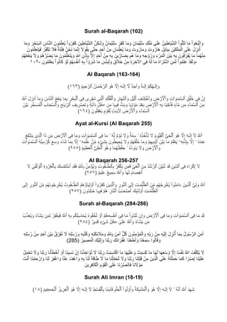 Surah al-Baqarah (102)
ِ‫ﻛ‬‫ـ‬َ‫ﻟ‬ َ‫و‬ ُ‫ن‬‫ﺎ‬َ‫ﻣ‬ْ‫ﯾ‬َ‫ﻠ‬ُ‫ﺳ‬ َ‫َر‬‫ﻔ‬َ‫ﻛ‬ ‫ﺎ‬َ‫ﻣ‬ َ‫و‬ َ‫ﺎن‬َ‫ﻣ‬ْ‫ﯾ‬َ‫ﻠ‬ُ‫ﺳ‬ ِ‫ك‬ْ‫ﻠ‬ُ‫ﻣ‬ ‫ﻰ‬َ‫ﻠ‬َ‫ﻋ‬ ُ‫ن‬‫ﯾ‬ِ‫ﺎط‬َ‫ﯾ‬‫ﱠ‬‫ﺷ‬‫اﻟ‬ ْ‫ا‬‫و‬ُ‫ﻠ‬ْ‫ﺗ‬َ‫ﺗ‬ ‫ﺎ‬َ‫ﻣ‬ ْ‫ا‬‫و‬ُ‫ﻌ‬َ‫ﺑ‬‫ﱠ‬‫ﺗ‬‫ا‬ َ‫و‬‫ﺎ‬َ‫ﻣ‬ َ‫و‬ َ‫ر‬ْ‫ﺣ‬ِّ‫ﺳ‬‫اﻟ‬ َ‫ﺎس‬‫ﱠ‬‫ﻧ‬‫اﻟ‬ َ‫ون‬ُ‫ﻣ‬ِّ‫ﻠ‬َ‫ﻌ‬ُ‫ﯾ‬ ْ‫ا‬‫و‬ُ‫َر‬‫ﻔ‬َ‫ﻛ‬ َ‫ﯾن‬ِ‫ْﺎط‬‫ﯾ‬‫ﱠ‬‫ﺷ‬‫اﻟ‬ ‫ﱠ‬‫ن‬
ْ‫ﺗ‬ِ‫ﻓ‬ ُ‫ن‬ْ‫َﺣ‬‫ﻧ‬ ‫ﺎ‬َ‫ﻣ‬‫ﱠ‬‫ﻧ‬ِ‫إ‬ َ‫ﻻ‬‫و‬ُ‫ﻘ‬َ‫ﯾ‬ ‫ﻰ‬‫ﱠ‬‫ﺗ‬َ‫ﺣ‬ ٍ‫د‬َ‫ﺣ‬َ‫أ‬ ْ‫ن‬ِ‫ﻣ‬ ِ‫ﺎن‬َ‫ﻣ‬ِّ‫ﻠ‬َ‫ﻌ‬ُ‫ﯾ‬ ‫ﺎ‬َ‫ﻣ‬ َ‫و‬ َ‫وت‬ُ‫ﺎر‬َ‫ﻣ‬ َ‫و‬ َ‫وت‬ُ‫ﺎر‬َ‫ھ‬ َ‫ل‬ِ‫ﺑ‬‫ﺎ‬َ‫ﺑ‬ِ‫ﺑ‬ ِ‫ْن‬‫ﯾ‬َ‫ﻛ‬َ‫ﻠ‬َ‫ﻣ‬ْ‫اﻟ‬ ‫ﻰ‬َ‫ﻠ‬َ‫ﻋ‬ َ‫ل‬ ِ‫ﻧز‬ُ‫أ‬َ‫ون‬ُ‫ﻣ‬‫ﱠ‬‫ﻠ‬َ‫ﻌ‬َ‫ﺗ‬َ‫ﯾ‬َ‫ﻓ‬ ْ‫ر‬ُ‫ﻔ‬ْ‫ﻛ‬َ‫ﺗ‬ َ‫ﻼ‬َ‫ﻓ‬ ٌ‫َﺔ‬‫ﻧ‬
ِ‫ﺑ‬ َ‫ون‬ُ‫ﻗ‬ ِّ‫َر‬‫ﻔ‬ُ‫ﯾ‬ ‫ﺎ‬َ‫ﻣ‬ ‫ﺎ‬َ‫ﻣ‬ُ‫ﮭ‬ْ‫ﻧ‬ِ‫ﻣ‬ْ‫م‬ُ‫ھ‬‫ﱡ‬‫ر‬ُ‫ﺿ‬َ‫ﯾ‬ ‫ﺎ‬َ‫ﻣ‬ َ‫ون‬ُ‫ﻣ‬‫ﱠ‬‫ﻠ‬َ‫ﻌ‬َ‫ﺗ‬َ‫ﯾ‬ َ‫و‬ ِ ّ∞‫ا‬ ِ‫ن‬ْ‫ذ‬ِ‫ﺈ‬ِ‫ﺑ‬ ‫ﱠ‬‫ﻻ‬ِ‫إ‬ ٍ‫د‬َ‫ﺣ‬َ‫أ‬ ْ‫ن‬ِ‫ﻣ‬ ِ‫ﮫ‬ِ‫ﺑ‬ َ‫ﯾن‬ ِّ‫ﺂر‬َ‫ﺿ‬ِ‫ﺑ‬ ‫ُم‬‫ھ‬ ‫ﺎ‬َ‫ﻣ‬ َ‫و‬ ِ‫ﮫ‬ ِ‫ﺟ‬ ْ‫و‬ َ‫ز‬ َ‫و‬ ِ‫ء‬ ْ‫ر‬َ‫ﻣ‬ْ‫اﻟ‬ َ‫ْن‬‫ﯾ‬َ‫ﺑ‬ ِ‫ﮫ‬ْ‫م‬ُ‫ﮭ‬ُ‫ﻌ‬َ‫ﻔ‬‫ﻧ‬َ‫ﯾ‬ َ‫ﻻ‬ َ‫و‬
ُ‫ﮭ‬َ‫ﺳ‬ُ‫ﻔ‬‫ﻧ‬َ‫أ‬ ِ‫ﮫ‬ِ‫ﺑ‬ ْ‫ا‬ ْ‫و‬ َ‫َر‬‫ﺷ‬ ‫ﺎ‬َ‫ﻣ‬ َ‫س‬ْ‫ﺋ‬ِ‫ﺑ‬َ‫ﻟ‬ َ‫و‬ ٍ‫ق‬َ‫ﻼ‬َ‫ﺧ‬ ْ‫ن‬ِ‫ﻣ‬ ِ‫ة‬ َ‫ر‬ ِ‫اﻵﺧ‬ ‫ﻲ‬ِ‫ﻓ‬ ُ‫ﮫ‬َ‫ﻟ‬ ‫ﺎ‬َ‫ﻣ‬ ُ‫ه‬‫ا‬ َ‫َر‬‫ﺗ‬ْ‫ﺷ‬‫ا‬ ِ‫ن‬َ‫ﻣ‬َ‫ﻟ‬ ْ‫ا‬‫و‬ُ‫ﻣ‬ِ‫ﻠ‬َ‫ﻋ‬ ْ‫د‬َ‫ﻘ‬َ‫ﻟ‬ َ‫و‬َ‫ون‬ُ‫ﻣ‬َ‫ﻠ‬ْ‫ﻌ‬َ‫ﯾ‬ ْ‫ا‬‫و‬ُ‫ﻧ‬‫َﺎ‬‫ﻛ‬ ْ‫و‬َ‫ﻟ‬ ْ‫م‬-١٠٢ -
Al Baqarah (163-164)
ۡ‫م‬ُ‫ﻛ‬ُ‫ﮭ‬ٰ‫ـ‬َ‫ﻟ‬ِ‫إ‬ َ‫و‬ٌ۟‫ﮫ‬ٰ‫ـ‬َ‫ﻟ‬ِ‫إ‬ٌ۟‫د‬ ِ‫ٲﺣ‬ َ‫و‬ٓ ‫ﱠ‬‫ﻻ‬َ‫ﮫ‬ٰ‫ـ‬َ‫ﻟ‬ِ‫إ‬‫ﱠ‬‫ﻻ‬ِ‫إ‬َ‫ُو‬‫ھ‬ُ‫ن‬ٰ‫ـ‬َ‫ﻣ‬ ۡ‫ﺣ‬‫ﱠ‬‫ٱﻟر‬ُ‫م‬‫ﯾ‬ ِ‫ﺣ‬‫ﱠ‬‫ٱﻟر‬)١٦٣(
‫ﱠ‬‫ن‬ِ‫إ‬‫ﻰ‬ِ‫ﻓ‬ِ‫ق‬ۡ‫َﻠ‬‫ﺧ‬ِ‫ت‬‫ٲ‬ َ‫و‬ٰ‫ـ‬َ‫ﻣ‬‫ﱠ‬‫ﺳ‬‫ٱﻟ‬ِ‫ض‬ ۡ‫ر‬َ ۡ‫ٱﻷ‬ َ‫و‬ِ‫ف‬ٰ‫ـ‬َ‫ﻠ‬ِ‫ﺗ‬ ۡ‫ٱﺧ‬ َ‫و‬ِ‫ل‬ۡ‫ﯾ‬‫ﱠ‬‫ﻟ‬‫ٱ‬ِ‫ﺎر‬َ‫ﮭ‬‫ﱠ‬‫ﻧ‬‫ٱﻟ‬ َ‫و‬ِ‫ك‬ۡ‫ﻠ‬ُ‫ﻔ‬ۡ‫ٱﻟ‬ َ‫و‬‫ﻰ‬ِ‫ﺗ‬‫ﱠ‬‫ﻟ‬‫ٱ‬‫ى‬ ِ‫ر‬ ۡ‫َﺟ‬‫ﺗ‬‫ﻰ‬ِ‫ﻓ‬ِ‫ر‬ ۡ‫ﺣ‬َ‫ﺑ‬ۡ‫ٱﻟ‬‫ﺎ‬َ‫ﻣ‬ِ‫ﺑ‬ُ‫ﻊ‬َ‫ﻔ‬‫ﻧ‬َ‫ﯾ‬َ‫ﺎس‬‫ﱠ‬‫ﻧ‬‫ٱﻟ‬َ‫ﻣ‬ َ‫و‬ٓ‫ﺎ‬َ‫ل‬ َ‫ﻧز‬َ‫أ‬ُ ‫ﱠ‬∞‫ٱ‬
َ‫ن‬ِ‫ﻣ‬ِ‫ء‬ٓ‫ﺎ‬َ‫ﻣ‬‫ﱠ‬‫ﺳ‬‫ٱﻟ‬‫ن‬ِ‫ﻣ‬ٍ۟‫ء‬ٓ‫ﺎ‬‫ﱠ‬‫ﻣ‬‫ﺎ‬َ‫ﯾ‬ ۡ‫ﺣ‬َ‫ﺄ‬َ‫ﻓ‬ِ‫ﮫ‬ِ‫ﺑ‬َ‫ض‬ ۡ‫ر‬َ ۡ‫ٱﻷ‬َ‫د‬ۡ‫ﻌ‬َ‫ﺑ‬‫ﺎ‬َ‫ﮩ‬ِ‫ﺗ‬ ۡ‫و‬َ‫ﻣ‬‫ﱠ‬‫ث‬َ‫ﺑ‬ َ‫و‬‫ﺎ‬َ‫ﮩ‬‫ﯾ‬ِ‫ﻓ‬‫ن‬ِ‫ﻣ‬ِّ‫ل‬ُ⁄ٍ۟‫ﺔ‬‫ﱠ‬‫ﺑ‬ٓ‫ا‬َ‫د‬ِ‫ﯾف‬ ِ‫ر‬ ۡ‫َﺻ‬‫ﺗ‬ َ‫و‬ِ‫ﺢ‬ٰ‫ـ‬َ‫ﯾ‬ ِّ‫ٱﻟر‬ِ‫ب‬‫ﺎ‬َ‫ﺣ‬‫ﱠ‬‫ﺳ‬‫ٱﻟ‬ َ‫و‬ِ‫ر‬‫ﱠ‬‫ﺧ‬َ‫ﺳ‬ُ‫ﻣ‬ۡ‫ٱﻟ‬َ‫ﺑ‬َ‫ن‬ۡ‫ﯾ‬
ِ‫ء‬ٓ‫ﺎ‬َ‫ﻣ‬‫ﱠ‬‫ﺳ‬‫ٱﻟ‬ِ‫ض‬ ۡ‫ر‬َ ۡ‫ٱﻷ‬ َ‫و‬ٍ۟‫ت‬ٰ‫ـ‬َ‫ﯾ‬َ َ‫ﻷ‬ٍ۟‫م‬ ۡ‫و‬َ‫ﻘ‬ِّ‫ﻟ‬َ‫ون‬ُ‫ﻠ‬ِ‫ﻘ‬ۡ‫ﻌ‬َ‫ﯾ‬)١٦٤(
Ayat al-Kursi (Al Baqarah 255)
ُ ‫ﱠ‬∞‫ٱ‬ٓ َ‫ﻻ‬َ‫ﮫ‬ٰ‫ـ‬َ‫ﻟ‬ِ‫إ‬‫ﱠ‬‫ﻻ‬ِ‫إ‬َ‫ُو‬‫ھ‬‫ﱡ‬‫ﻰ‬َ‫ﺣ‬ۡ‫ٱﻟ‬ُ‫م‬‫ﱡو‬‫ﯾ‬َ‫ﻘ‬ۡ‫ٱﻟ‬َ‫ﻻ‬ُ‫ه‬ُ‫ذ‬ُ‫ﺧ‬ۡ‫َﺄ‬‫ﺗ‬‫ۥ‬ٌ۟‫َﺔ‬‫ﻧ‬ِ‫ﺳ‬َ‫ﻻ‬ َ‫و‬ٌ۟‫م‬ ۡ‫َو‬‫ﻧ‬ُ‫ﮫ‬‫ﱠ‬‫ﻟ‬‫ۥ‬‫ﺎ‬َ‫ﻣ‬‫ﻰ‬ِ‫ﻓ‬ِ‫ت‬‫ٲ‬ َ‫و‬ٰ‫ـ‬َ‫ﻣ‬‫ﱠ‬‫ﺳ‬‫ٱﻟ‬‫ﺎ‬َ‫ﻣ‬ َ‫و‬‫ﻰ‬ِ‫ﻓ‬ِ‫ض‬ ۡ‫ر‬َ ۡ‫ٱﻷ‬‫ن‬َ‫ﻣ‬‫ا‬َ‫ذ‬‫ى‬ِ‫ذ‬‫ﱠ‬‫ﻟ‬‫ٱ‬ُ‫ﻊ‬َ‫ﻔ‬ ۡ‫ﺷ‬َ‫ﯾ‬
ُ‫ه‬َ‫د‬‫ﻧ‬ِ‫ﻋ‬ۤ‫ۥ‬‫ﱠ‬‫ﻻ‬ِ‫إ‬‫ۦ‬ِ‫ﮫ‬ِ‫ﻧ‬ۡ‫ذ‬ِ‫ﺈ‬ِ‫ﺑ‬ُ‫م‬َ‫ﻠ‬ۡ‫ﻌ‬َ‫ﯾ‬‫ﺎ‬َ‫ﻣ‬َ‫ن‬ۡ‫ﯾ‬َ‫ﺑ‬ۡ‫م‬ِ‫ﮭ‬‫ﯾ‬ِ‫د‬ۡ‫ﯾ‬َ‫أ‬‫ﺎ‬َ‫ﻣ‬ َ‫و‬ۡ‫م‬ُ‫ﮭ‬َ‫ﻔ‬ۡ‫َﻠ‬‫ﺧ‬َ‫ﻻ‬ َ‫و‬َ‫ون‬ُ‫ط‬‫ﯾ‬ ِ‫ﺣ‬ُ‫ﯾ‬ٍ۟‫ء‬ ۡ‫َﻰ‬‫ﺷ‬ِ‫ﺑ‬ۡ‫ن‬ِّ‫ﻣ‬ۤ‫ۦ‬ِ‫ﮫ‬ِ‫ﻣ‬ۡ‫ﻠ‬ِ‫ﻋ‬‫ﱠ‬‫ﻻ‬ِ‫إ‬‫ﺎ‬َ‫ﻣ‬ِ‫ﺑ‬َ‫ء‬ٓ‫ﺎ‬َ‫ﺷ‬َ‫ﻊ‬ِ‫ﺳ‬ َ‫و‬ُ‫ﮫ‬‫ﱡ‬‫ﯾ‬ِ‫ﺳ‬ ۡ‫ر‬ُ‫ﻛ‬‫ﱠ‬‫ﺳ‬‫ٱﻟ‬ِ‫ت‬‫ٲ‬ َ‫و‬ٰ‫ـ‬َ‫ﻣ‬
َ‫ض‬ ۡ‫ر‬َ ۡ‫ٱﻷ‬ َ‫و‬َ‫ﻻ‬ َ‫و‬ُ‫ه‬ُ‫د‬‫و‬ﬂ‫ـ‬َ‫ﯾ‬‫ۥ‬‫ﺎ‬َ‫ﻣ‬ُ‫ﮭ‬ُ‫ظ‬ۡ‫ﻔ‬ ِ‫ﺣ‬َ‫ُو‬‫ھ‬ َ‫و‬‫ﱡ‬‫ﻰ‬ِ‫ﻠ‬َ‫ﻌ‬ۡ‫ٱﻟ‬ُ‫م‬‫ﯾ‬ِ‫ظ‬َ‫ﻌ‬ۡ‫ٱﻟ‬)٢٥٥(
Al Baqarah 256-257
ٓ َ‫ﻻ‬َ‫ه‬‫ا‬ َ‫ر‬ ۡ‫ﻛ‬ِ‫إ‬‫ﻰ‬ِ‫ﻓ‬ِ‫ﯾن‬ِّ‫د‬‫ٱﻟ‬‫د‬َ‫ﻗ‬َ‫ﱠن‬‫ﯾ‬َ‫ﺑ‬‫ﱠ‬‫ﺗ‬ُ‫د‬ ۡ‫ﺷ‬‫ﱡ‬‫ٱﻟر‬َ‫ن‬ِ‫ﻣ‬ِّ‫ﻰ‬َ‫ﻐ‬ۡ‫ٱﻟ‬‫ن‬َ‫ﻣ‬َ‫ﻓ‬ۡ‫ر‬ُ‫ﻔ‬ ۡ‫ﻛ‬َ‫ﯾ‬ِ‫ت‬‫و‬ُ‫ﻐ‬ٰ‫ـ‬‫ﱠ‬‫ﭑﻟط‬ِ‫ﺑ‬ۢ‫ن‬ِ‫ﻣ‬ ۡ‫ؤ‬ُ‫ﯾ‬ َ‫و‬ِ ‫ﱠ‬∞‫ﭑ‬ِ‫ﺑ‬ِ‫د‬َ‫ﻘ‬َ‫ﻓ‬َ‫ك‬َ‫ﺳ‬ ۡ‫َﻣ‬‫ﺗ‬ ۡ‫ٱﺳ‬ِ‫ة‬ َ‫و‬ ۡ‫ر‬ُ‫ﻌ‬ۡ‫ﭑﻟ‬ِ‫ﺑ‬‫ٱ‬ٰ‫ﻰ‬َ‫ﻘ‬ۡ‫ﺛ‬ُ‫و‬ۡ‫ﻟ‬َ‫ﻻ‬
َ‫ﺎم‬َ‫ﺻ‬ِ‫ﻔ‬‫ٱﻧ‬‫ﺎ‬َ‫ﮭ‬َ‫ﻟ‬ُ ‫ﱠ‬∞‫ٱ‬ َ‫و‬ٌ‫ﻊ‬‫ﯾ‬ِ‫ﻣ‬َ‫ﺳ‬ٌ‫م‬‫ﯾ‬ِ‫ﻠ‬َ‫ﻋ‬)٢٥٦(
ُ ‫ﱠ‬∞‫ٱ‬‫ﱡ‬‫ﻰ‬ِ‫ﻟ‬ َ‫و‬َ‫ِﯾن‬‫ذ‬‫ﱠ‬‫ﻟ‬‫ٱ‬ْ‫ا‬‫و‬ُ‫ﻧ‬َ‫ﻣ‬‫ا‬َ‫ء‬‫م‬ُ‫ﮭ‬ُ‫ﺟ‬ ِ‫ر‬ ۡ‫ﺧ‬ُ‫ﯾ‬َ‫ن‬ِّ‫ﻣ‬ِ‫ت‬ٰ‫ـ‬َ‫ﻣ‬ُ‫ﻠ‬‫ﱡ‬‫ٱﻟظ‬‫ﻰ‬َ‫ﻟ‬ِ‫إ‬ِ‫ور‬‫ﱡ‬‫ﻧ‬‫ٱﻟ‬َ‫ِﯾن‬‫ذ‬‫ﱠ‬‫ﻟ‬‫ٱ‬ َ‫و‬ْ‫ا‬ ٓ‫و‬ُ‫َر‬‫ﻔ‬َ‫ﻛ‬ُ‫م‬ُ‫ھ‬ُ‫ؤ‬ٓ‫ﺎ‬َ‫ﯾ‬ِ‫ﻟ‬ ۡ‫و‬َ‫أ‬ُ‫وت‬ُ‫ﻐ‬ٰ‫ـ‬‫ﱠ‬‫ٱﻟط‬‫م‬ُ‫ﮭ‬َ‫ﻧ‬‫و‬ُ‫ﺟ‬ ِ‫ر‬ ۡ‫ﺧ‬ُ‫ﯾ‬َ‫ن‬ِّ‫ﻣ‬ِ‫ور‬‫ﱡ‬‫ﻧ‬‫ٱﻟ‬ِ‫إ‬‫ﻰ‬َ‫ﻟ‬
ِ‫ت‬ٰ‫ـ‬َ‫ﻣ‬ُ‫ﻠ‬‫ﱡ‬‫ٱﻟظ‬َ‫ك‬„‫ﯨ‬ٰٓ‫ـ‬َ‫ﻟ‬ ْ‫و‬ُ‫أ‬ُ‫ب‬ٰ‫ـ‬َ‫ﺣ‬ ۡ‫ﺻ‬َ‫أ‬ِ‫ﺎر‬‫ﱠ‬‫ﻧ‬‫ٱﻟ‬ۡ‫ُم‬‫ھ‬‫ﺎ‬َ‫ﮩ‬‫ﯾ‬ِ‫ﻓ‬َ‫ُون‬‫د‬ِ‫ﻠ‬ٰ‫ـ‬َ‫ﺧ‬)٢٥٧(
Surah al-Baqarah (284-286)
ِ ‫ﱠ‬ ِّ∞‫ﺎ‬َ‫ﻣ‬‫ﻰ‬ِ‫ﻓ‬ِ‫ت‬‫ٲ‬ َ‫و‬ٰ‫ـ‬َ‫ﻣ‬‫ﱠ‬‫ﺳ‬‫ٱﻟ‬‫ﺎ‬َ‫ﻣ‬ َ‫و‬‫ﻰ‬ِ‫ﻓ‬ِ‫ض‬ ۡ‫ر‬َ ۡ‫ٱﻷ‬‫ن‬ِ‫إ‬ َ‫و‬ْ‫ا‬‫ُو‬‫د‬ۡ‫ﺑ‬ُ‫ﺗ‬‫ﺎ‬َ‫ﻣ‬ٓ‫ﻰ‬ِ‫ﻓ‬ۡ‫ُم‬Âِ‫ﺳ‬ُ‫ﻔ‬‫ﻧ‬َ‫أ‬ۡ‫و‬َ‫أ‬ُ‫ه‬‫و‬ُ‫ﻔ‬ ۡ‫ﺧ‬ُ‫ﺗ‬‫م‬ُ‫ﻛ‬ۡ‫ﺑ‬ِ‫ﺳ‬‫ﺎ‬َ‫ﺣ‬ُ‫ﯾ‬ِ‫ﮫ‬ِ‫ﺑ‬ُ ‫ﱠ‬∞‫ٱ‬ُ‫ر‬ِ‫ﻔ‬ۡ‫ﻐ‬َ‫ﯾ‬َ‫ﻓ‬‫ن‬َ‫ﻣ‬ِ‫ﻟ‬َ‫ﯾ‬ُ‫ء‬ٓ‫ﺎ‬َ‫ﺷ‬ُ‫ب‬ِّ‫ذ‬َ‫ﻌ‬ُ‫ﯾ‬ َ‫و‬
‫ن‬َ‫ﻣ‬ُ‫ء‬ٓ‫ﺎ‬َ‫ﺷ‬َ‫ﯾ‬ُ ‫ﱠ‬∞‫ٱ‬ َ‫و‬ٰ‫ﻰ‬َ‫ﻠ‬َ‫ﻋ‬ِّ‫ل‬ُ⁄ٍ۟‫ء‬ ۡ‫َﻰ‬‫ﺷ‬ٌ‫ﯾر‬ِ‫د‬َ‫ﻗ‬)٢٨٤(
ُ‫ر‬ َ‫و‬ ِ‫ﮫ‬ِ‫ﺑ‬ُ‫ﺗ‬ُ‫ﻛ‬ َ‫و‬ ِ‫ﮫ‬ِ‫ﺗ‬َ‫ﻛ‬ِ‫ﺋ‬ َ‫ﻼ‬َ‫ﻣ‬ َ‫و‬ ِ ‫ﱠ‬∞‫ﺎ‬ِ‫ﺑ‬ َ‫ن‬َ‫ﻣ‬َ‫آ‬ ‫ﱞ‬‫ل‬ُ‫ﻛ‬ َ‫ون‬ُ‫ﻧ‬ِ‫ﻣ‬ْ‫ؤ‬ُ‫ﻣ‬ْ‫اﻟ‬ َ‫و‬ ِ‫ﮫ‬ِّ‫ﺑ‬ َ‫ر‬ ْ‫ن‬ِ‫ﻣ‬ ِ‫ﮫ‬ْ‫ﯾ‬َ‫ﻟ‬ِ‫إ‬ َ‫ل‬ ِ‫ز‬ْ‫ﻧ‬ُ‫أ‬ ‫ﺎ‬َ‫ﻣ‬ِ‫ﺑ‬ ُ‫ل‬‫و‬ُ‫ﺳ‬‫ﱠ‬‫اﻟر‬ َ‫ن‬َ‫ﻣ‬َ‫آ‬ِ‫ﮫ‬ِ‫ﻠ‬ُ‫ﺳ‬ُ‫ر‬ ْ‫ن‬ِ‫ﻣ‬ ٍ‫د‬َ‫ﺣ‬َ‫أ‬ َ‫ْن‬‫ﯾ‬َ‫ﺑ‬ ُ‫ق‬ِّ‫َر‬‫ﻔ‬ُ‫ﻧ‬ َ‫ﻻ‬ ِ‫ﮫ‬ِ‫ﻠ‬ُ‫ﺳ‬
َ‫ﻧ‬‫ﱠ‬‫ﺑ‬ َ‫ر‬ َ‫َك‬‫ﻧ‬‫ا‬ َ‫ر‬ْ‫ﻔ‬ُ‫ﻏ‬ ‫َﺎ‬‫ﻧ‬ْ‫ﻌ‬َ‫ط‬َ‫أ‬ َ‫و‬ ‫َﺎ‬‫ﻧ‬ْ‫ﻌ‬ِ‫ﻣ‬َ‫ﺳ‬ ‫وا‬ُ‫ﻟ‬‫ﺎ‬َ‫ﻗ‬ َ‫و‬) ُ‫ﯾر‬ ِ‫ﺻ‬َ‫ﻣ‬ْ‫اﻟ‬ َ‫ْك‬‫ﯾ‬َ‫ﻟ‬ِ‫إ‬ َ‫و‬ ‫ﺎ‬528(
ْ‫ن‬ِ‫إ‬ ‫َﺎ‬‫ﻧ‬ْ‫ذ‬ ِ‫اﺧ‬َ‫ؤ‬ُ‫ﺗ‬ َ‫ﻻ‬ ‫َﺎ‬‫ﻧ‬‫ﱠ‬‫ﺑ‬ َ‫ر‬ ْ‫ت‬َ‫ﺑ‬َ‫ﺳ‬َ‫ﺗ‬ْ‫ﻛ‬‫ا‬ ‫ﺎ‬َ‫ﻣ‬ ‫ﺎ‬َ‫ﮭ‬ْ‫ﯾ‬َ‫ﻠ‬َ‫ﻋ‬ َ‫و‬ ْ‫ت‬َ‫ﺑ‬َ‫ﺳ‬َ‫ﻛ‬ ‫ﺎ‬َ‫ﻣ‬ ‫ﺎ‬َ‫ﮭ‬َ‫ﻟ‬ ‫ﺎ‬َ‫ﮭ‬َ‫ﻌ‬ْ‫ﺳ‬ُ‫و‬ ‫ﱠ‬‫ﻻ‬ِ‫إ‬ ‫ﺎ‬ً‫ﺳ‬ْ‫ﻔ‬َ‫ﻧ‬ ُ ‫ﱠ‬∞‫ا‬ ُ‫ف‬ِّ‫ﻠ‬َ‫ﻛ‬ُ‫ﯾ‬ َ‫ﻻ‬َ‫ﺗ‬ َ‫ﻻ‬ َ‫و‬ ‫َﺎ‬‫ﻧ‬‫ﱠ‬‫ﺑ‬ َ‫ر‬ ‫َﺎ‬‫ﻧ‬ْ‫ﺄ‬َ‫ط‬ْ‫ﺧ‬َ‫أ‬ ْ‫و‬َ‫أ‬ ‫َﺎ‬‫ﻧ‬‫ﯾ‬ِ‫ﺳ‬َ‫ﻧ‬ْ‫ل‬ِ‫ﻣ‬ْ‫ﺣ‬
َ‫ِﯾن‬‫ذ‬‫ﱠ‬‫ﻟ‬‫ا‬ ‫ﻰ‬َ‫ﻠ‬َ‫ﻋ‬ ُ‫ﮫ‬َ‫ﺗ‬ْ‫ﻠ‬َ‫ﻣ‬َ‫ﺣ‬ ‫ﺎ‬َ‫ﻣ‬َ‫ﻛ‬ ‫ا‬ً‫ر‬ْ‫ﺻ‬ِ‫إ‬ ‫َﺎ‬‫ﻧ‬ْ‫ﯾ‬َ‫ﻠ‬َ‫ﻋ‬َ‫ت‬ْ‫ﻧ‬َ‫أ‬ ‫َﺎ‬‫ﻧ‬ْ‫ﻣ‬َ‫ﺣ‬ ْ‫ار‬ َ‫و‬ ‫َﺎ‬‫ﻧ‬َ‫ﻟ‬ ْ‫ر‬ِ‫ﻔ‬ْ‫ﻏ‬‫ا‬ َ‫و‬ ‫ﺎ‬‫ﱠ‬‫ﻧ‬َ‫ﻋ‬ ُ‫ْف‬‫ﻋ‬‫ا‬ َ‫و‬ ِ‫ﮫ‬ِ‫ﺑ‬ ‫َﺎ‬‫ﻧ‬َ‫ﻟ‬ َ‫ﺔ‬َ‫ﻗ‬‫ﺎ‬َ‫ط‬ َ‫ﻻ‬ ‫ﺎ‬َ‫ﻣ‬ ‫َﺎ‬‫ﻧ‬ْ‫ﻠ‬ِّ‫ﻣ‬َ‫ﺣ‬ُ‫ﺗ‬ َ‫ﻻ‬ َ‫و‬ ‫َﺎ‬‫ﻧ‬‫ﱠ‬‫ﺑ‬ َ‫ر‬ ‫َﺎ‬‫ﻧ‬ِ‫ﻠ‬ْ‫ﺑ‬َ‫ﻗ‬ ْ‫ن‬ِ‫ﻣ‬
َ‫ﯾن‬ ِ‫ر‬ِ‫ﻓ‬‫َﺎ‬‫ﻛ‬ْ‫اﻟ‬ ِ‫م‬ ْ‫و‬َ‫ﻘ‬ْ‫اﻟ‬ ‫ﻰ‬َ‫ﻠ‬َ‫ﻋ‬ ‫َﺎ‬‫ﻧ‬ ْ‫ر‬ُ‫ﺻ‬ْ‫ﻧ‬‫ﺎ‬َ‫ﻓ‬ ‫َﺎ‬‫ﻧ‬ َ‫ﻻ‬ ْ‫و‬َ‫ﻣ‬
Surah Ali Imran (18-19)
َ‫د‬ِ‫ﮭ‬َ‫ﺷ‬ُ ‫ﱠ‬∞‫ٱ‬ُ‫ﮫ‬‫ﱠ‬‫ﻧ‬َ‫أ‬‫ۥ‬ٓ َ‫ﻻ‬َ‫ﮫ‬ٰ‫ـ‬َ‫ﻟ‬ِ‫إ‬‫ﱠ‬‫ﻻ‬ِ‫إ‬َ‫ُو‬‫ھ‬ُ‫ﺔ‬َ‫ﻛ‬„‫ﯨ‬ٰٓ‫ـ‬َ‫ﻠ‬َ‫ﻣ‬ۡ‫ٱﻟ‬ َ‫و‬ْ‫ا‬‫و‬ُ‫ﻟ‬ ْ‫و‬ُ‫أ‬ َ‫و‬ِ‫م‬ۡ‫ﻠ‬ِ‫ﻌ‬ۡ‫ٱﻟ‬‫ﺎ‬ َۢ‫ﻣ‬„‫ﯨ‬ٓ‫ﺎ‬َ‫ﻗ‬ِ‫ط‬ ۡ‫ﺳ‬ِ‫ﻘ‬ۡ‫ﭑﻟ‬ِ‫ﺑ‬ٓ َ‫ﻻ‬َ‫ﮫ‬ٰ‫ـ‬َ‫ﻟ‬ِ‫إ‬‫ﱠ‬‫ﻻ‬ِ‫إ‬َ‫ُو‬‫ھ‬ُ‫ﯾز‬ ِ‫ز‬َ‫ﻌ‬ۡ‫ٱﻟ‬ُ‫م‬‫ﯾ‬ ِÂَ‫ﺣ‬ۡ‫ٱﻟ‬)١٨(
 