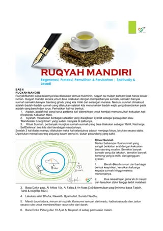 BAB 6
RUQYAH MANDIRI
RuqyahMandiri pada dasarnya bisa dilakukan semua mukminin, ruqyah itu mudah bahkan tidak harus keluar
rumah. Ruqyah mandiri secara umum bisa dilakukan dengan memperbanyak sunnah, semakin banyak
sunnah semakin banyak ‘benteng ghaib’ yang kita miliki dari serangan mereka. Namun, sunnah dimaksud
adalah ibadah-ibadah sunnah yang dilakukan setelah kita menunaikan ibadah wajib yang disandarkan pada
aqidah yang bersih dan lurus. Perhatikan hal-hal berikut:
1. Aqidah, adalah hal yang harus pertama kali dibersihkan untuk kembali memunculkan kekuatan hati
(Restorasi Kekuatan Hati).
2. Syariah, melakukan berbagai ketaatan yang diwajibkan syariat sebagai perwujudan atau
‘Manifestasi Energi Iman’ yang sudah menyala di qalbunya.
3. Ritual Sunnah, perbanyak mungkin sunnah-sunnah yang bisa dilakukan sebagai ‘Refill, Recharge,
SelfDefence’ jiwa kita dari berabagai marabahaya.
Setelah 3 hal diatas mampu dilakukan maka hal selanjutnya adalah menjaga fokus, lakukan secara statis.
Diperlukan mental seorang pejuang dalam arena ini, bukan pecundang yang sakit.
Ritual Sunnah
Berikut beberapa ritual sunnah yang
sangat berkaitan erat dengan kekuatan
jiwa seorang muslim. Semakin banyak
sunnah yang dia lakukan, semakin banyak
benteng yang ia miliki dari gangguan
syaitan.
1. Bersih-Bersih rumah dari berbagai
bentuk kesyirikan, kenalkan keluarga
kepada sunnah hingga mereka
mencintainya.
2. Dua rakaat fajar, jama’ah di masjid
dan lanjutkan dzikir hingga terbit matahari.
3. Baca Dzikir pagi, Al Ikhlas 10x, Al Falaq & An Nass [3x] dipermulaan pagi [minimal baca Tasbih,
Tahlil & Istighfar 100x].
4. Lakukan salat Dhuha, Rawatib, Qyamullail, Sunatul Wudhu.
5. Mandi daun bidara, minum air ruqyah. Konsumsi ramuan dari madu, habbatussauda dan zaitun
secara rutin untuk membersihkan racun sihir dari darah.
6. Baca Dzikir Petang dan 10 Ayat Al Baqarah di setiap permulaan malam.
 