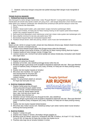 7. Sedekah, berkumpul dengan orang baik dan jadilah keluarga Allah dengan mulai menghafal al
Qur’an!
TEKNIS RUQYAH MANDIRI
1. PERSIAPAN RUQYAH MANDIRI
Jika meruqyah itu sama dengan mendo’akan, maka “Ruqyah Mandiri”, kurang lebih sama dengan
mendo’akan diri sendiri atau berdo’a dalam arti yang umum. Jadi sangat dianjurkan untuk memenuhi adab-
adab dalam do’a sebelum melakukan dan dikeseluruhan prosesnya baik jasmani ataupun ruhani kita.
1. Baca Ta’awudz dan Basmallah.
2. Wudhu
3. Shalat 2 rakaat (salat mutlak, yaitu salat dalam rangka memohon pertolongan Allah)
4. Baca surah Al Ikhlas, Al Falaq dan An Nass masing-masing 3x dan tiupkan pada kedua telapak
tangan dan usapkan keseluruh tubuh.
5. Baca ayat Kursi dikeraskan untuk melindungi rumah dari intaian mata syaitan dan kedatangan sihir.
6. Baca istighfar (minimal 3x dan jika ada waktu baca 100)
7. Bershalawat kepada Nabi dan bertawakal kepada Allah.
8. Pastikan tempat bersih, tidak ada patung, lukisan, suara music dan kemaksiatan lain.
2. 3QUL.
Selain sunnah, tehnik ini sangat mudah, simple dan bisa dilakukan dimana saja. Setelah shalat lima waktu,
diperjalanan, dirumah, di tempat kerja dll.
1. Letakan kedua telapak tangan dekat bibir [hingga terasa nafas kita ditangan].
2. Bacakan dengan suara keras Al Ikhlas, Al Falaq dan An Nass masing-masing 3kali dan tiupkan.
3. Usapkan keseluruh tubuh dengan merata 3 hingga 7kali
4. Lakukan secara rutin, minimal 5 kali sehari [setiap kali selesai shalat] atau merasakan sakit disalah
satu organ tubuh.
3. TERAPHY AIR RUQYAH.
1. Siapkan air yang mau diruqyah
2. Dekatkan air ke bibir, atau sebaliknya [hingga terasa nafas kita air].
3. Bacakan dengan suara keras surah al Kaafirun kepadanya sebanyak satu kali . Bisa juga ditambah
surah Al Faatihah [7kali], Al Baqarah 225 [1kali], Al Ikhlas, Al Falaq dan An Nass [masing-masing
3kali].
4. Doakan dan lalu tiupkan kepada air tersebut.
5. Minumkan dan mandikan. Air ruqyah ini
bisa dicampurkan ke minuman dan
masakan keluarga, agar berkahnya
meliputi mereka.
Catatan: Air yang terbaik adalah air Jamzam,
Air Hujan dan kemudian Air laut.
4. RUQYAH RAMUAN HERBAL.
1. Siapkan herbal yang mau diruqyah.
Herbal yang baik diruqyah adalah herbal
cair atau minyak, semisal habbatussauda,
zaitun, madu dll. Herbal dalam bentuk
daun, akar, kulit dsb dicuci bersih, lalu
dilembutkan atau dicampur air.
2. Dekatkan ramuan herbal yang mau diruqyah ke bibir, atau sebaliknya.
3. Bacakan dengan suara keras surah al Kaafirun kepadanya sebanyak satu kali . Bisa juga ditambah
surah Al Faatihah [7kali], Al Baqarah 225 [1kali], Al Ikhlas, Al Falaq dan An Nass [masing-masing
3kali].
4. Doakan dan lalu tiupkan kepada herbal tersebut.
5. Minumkan atau makan secara rutin. Sebaiknya setiap 4 jam sekali, karena dalam durasi tersebut
lambung kita kosong kembali..
5. RUQYAH RUMAH.
1. Siapkan 1 ember Air putih.
2. Siapkan daun bidara 21 lembar, dilumatkan dengan segelas air.
3. Bacakan surah Al Fatihah, Ayat Kursi, Al Baqarah 285-286, Al Kafirun, Al A’raaf 117-122, Taha 69,
Yunus 81-82, Al Falaq dan An Nass dan do’akan lalu tiupkan ke air.
4. Pisahkan atau bagi dua air tersebut kedalam 2 ember.
 