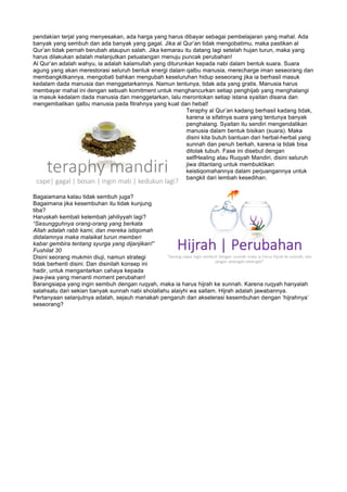 pendakian terjal yang menyesakan, ada harga yang harus dibayar sebagai pembelajaran yang mahal. Ada
banyak yang sembuh dan ada banyak yang gagal. Jika al Qur’an tidak mengobatimu, maka pastikan al
Qur’an tidak pernah berubah ataupun salah. Jika kemarau itu datang lagi setelah hujan turun, maka yang
harus dilakukan adalah melanjutkan petualangan menuju puncak perubahan!
Al Qur’an adalah wahyu, ia adalah kalamullah yang diturunkan kepada nabi dalam bentuk suara. Suara
agung yang akan merestorasi seluruh bentuk energi dalam qalbu manusia, merecharge iman seseorang dan
membangkitkannya, mengobati bahkan mengubah keseluruhan hidup seseorang jika ia berhasil masuk
kedalam dada manusia dan menggetarkannya. Namun tentunya, tidak ada yang gratis. Manusia harus
membayar mahal ini dengan sebuah komitment untuk menghancurkan setiap penghijab yang menghalangi
ia masuk kedalam dada manusia dan menggetarkan, lalu merontokan setiap istana syaitan disana dan
mengembalikan qalbu manusia pada fitrahnya yang kuat dan hebat!
Teraphy al Qur’an kadang berhasil kadang tidak,
karena ia sifatnya suara yang tentunya banyak
penghalang. Syaitan itu sendiri mengendalikan
manusia dalam bentuk bisikan (suara). Maka
disini kita butuh bantuan dari herbal-herbal yang
sunnah dan penuh berkah, karena ia tidak bisa
ditolak tubuh. Fase ini disebut dengan
selfHealing atau Ruqyah Mandiri, disini seluruh
jiwa ditantang untuk membuktikan
keistiqomahannya dalam perjuangannya untuk
bangkit dari lembah kesedihan.
Bagaiamana kalau tidak sembuh juga?
Bagaimana jika kesembuhan itu tidak kunjung
tiba?
Haruskah kembali kelembah jahiliyyah lagi?
“Sesungguhnya orang-orang yang berkata
Allah adalah rabb kami, dan mereka istiqomah
didalamnya maka malaikat turun memberi
kabar gembira tentang syurga yang dijanjikan!”
Fushilat 30
Disini seorang mukmin diuji, namun strategi
tidak berhenti disini. Dan disinilah konsep ini
hadir, untuk mengantarkan cahaya kepada
jiwa-jiwa yang menanti moment perubahan!
Barangsiapa yang ingin sembuh dengan ruqyah, maka ia harus hijrah ke sunnah. Karena ruqyah hanyalah
salahsatu dari sekian banyak sunnah nabi sholallahu alaiyhi wa sallam. Hijrah adalah jawabannya.
Pertanyaan selanjutnya adalah, sejauh manakah pengaruh dan akselerasi kesembuhan dengan ‘hijrahnya’
seseorang?
 