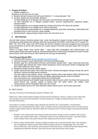 7. Teraphy Al Fatihah
1. Siapkan segelas air.
Sebaiknya air jamzam atau air hujan.
2. Bacakan dengan khusyuk dan tartil surah alfatihah 1-7, ulang sebanyak 7 kali.
3. Do’akan dengan do’a yang sfesifik. Misalkan:
- Ya Allah jadikanlah air ini sebagai obat yang akan menyembuhkan penyakit hamba.
- Ya Allah jadikanlah air ini sebagai penyejuk jiwaku, penyirna kegelisahanku, pelapang dadaku,
pelembut hatiku.
- Ya Allah jadikanlah air ini sebagai penghancur ikatan buhul-buhul sihir dijiwa dan jasadku
- Ya Allah jadikanlah air ini sebagai racun untuk jin ditubuhku
- Ya Allah jadikanlah setiap partikel air ini sebagai balatentara yang akan menyerang, melemahkan dan
menghancurkan musuh-musuhmu dalam jasadku.
4. Baca basmalah, pegang dengan tangan kanan dan minumkan air ini.
8. MP3 RUQYAH
Jika kita tidak mampu membaca dengna baik, maka mendengarkan dengan khusyuk adalah sama dengan
membacanya. Baik pahala atau effectnya. Kita bisa mengunakan Audio MP3, Audio Player di HP, Laptop, PC,
MAC, CD, VCD, DVD, Tape, Ipod, MP3 Player dan lain-lain sebagai media atau pengganti suara peruqyah
yang membacakan Al Qur'an baik rekaman do’a ruqyah ataupun kumpulan ayat-ayat ruqyah dari murotal Al
Qur’an biasa.
Tehnik ini sangat efektif untuk hamba Allah ‫ﷻ‬ yang tidak bisa menjangkau atau berkomunikasi dan
berkonsultasi dengan peruqyah langsung. Kadang-kadang tehnik ini lebih ampuh daripada ikut ruqyah massal,
karena pasien akan lebih khusyuk, ridho qalbunya dan percaya diri [tawakkal].
Tehnik Ruqyah Mandiri MP3:
1. Download MP3 Ruqyah di http://rehabhati.com/mp3-ruqyah
2. Lakukan persiapan ruqyah seperti biasa, termasuk doa perlindungan.
3. Bacakan juga do’a perlindungan/mohonkan perlindungan kepada Allah ‫ﷻ‬ agar melindungi alat Audio
yang dipakai agar terlepas dari makar syaitan kepadanya, karena sering kali mereka mengganggu alat
atau media elektronik untuk ruqyah.
4. Dengarkan dengan khusyuk sampai selesai.
5. Jangan panik jika ada respon atau reaksi dari tubuh, lakukan penanganan dengan tenang dan penuh
keimanan. Karena kita tidak pernah sendirian.
- Jika ada reaksi berupa getaran, panas, menggigil, kedutan hebat maka letakan tangan ditempat yang
sakit dan niatkan untuk menghancurkannya dengan gelombang bacaan al Qur’an tersebut.
- Jika mual terasa mual, maka jangan ditahan dan muntahkanlah.
- Jika terasa dingin/panas di telapak tangan atau kaki maka artinya jin sudah mau keluar dari ujung-ujung
syaraf ditubuh kita. Lakukan usapan di daerah sakit, dari dalam keluar, dan niatkan untuk
membuangnya sambil melapalkan takbir atau do’a laknat.
6. Lakukan teraphy secara rutin. Baik dilakukan setiap selesai shubuh, dhuha atau qiyamullail.
9. MIMPI BURUK
Tips dan Trik Sunnah Untuk Mengusi Syaitan Di Malam Hari
Malam hari, Allah sudah buatkan sebagai istirahat hamba-hambanya. Namun, syaitan musuh Allah tidak
puas dengan hanya merusak kehidupan manusia disiang hari. Hingga ia datang dimalam hari untuk
merusak istirahatnya.
Jika selama ini syaitan merenggut waktu istirahat kita dimalam hari, menyusahkan, menyesakkan,
melecehkan dan menghinakan kita. Maka. Saat ini adalah moment yang paling tepat untuk merusak sarang
mereka hingga keakar-akarnya. Merobek-robek dan menghancurkan mereka hingga ke benteng pertahanan
terakhir kita.
1. Sebelum tidur ambil wudhu dan lakukan shalat dua rakaat. Shalat sunnah ini adalah salat sunatul
wudzhu atau shalat ba’dal wudhu, merupakan shalat sunnah setelah kita wudzhu. Jadi saat selesai
wudhu jangan bicara satu patah kata pun dan langsung sholat sunnah 2 rakaat.
2. Mohon ampun kepada Allah, dengan sungguh-sungguh dan minta pertolongan-Nya untuk mengusir
dan mengalahkan syaitan-syaitan dalam tubuhnya yang selama ini mengganggu kita. Jika Allah
terima shalat kita, maka dosa kita akan diampuni Allah seluruhnya. Artinya kita kembali kepada fitrah,
sebagaimana dilahirkan kembali. Jiwa kita kuat dan tidak ada tempat untuk syaitan.
 