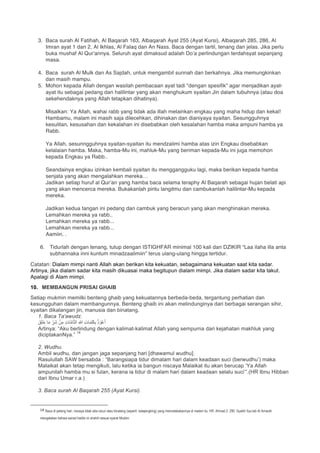 3. Baca surah Al Fatihah, Al Baqarah 163, Albaqarah Ayat 255 (Ayat Kursi), Albaqarah 285, 286, Al
Imran ayat 1 dan 2, Al Ikhlas, Al Falaq dan An Nass. Baca dengan tartil, tenang dan jelas. Jika perlu
buka mushaf Al Qur’annya. Seluruh ayat dimaksud adalah Do’a perlindungan terdahsyat sepanjang
masa.
4. Baca surah Al Mulk dan As Sajdah, untuk mengambil sunnah dan berkahnya. Jika memungkinkan
dan masih mampu.
5. Mohon kepada Allah dengan wasilah pembacaan ayat tadi "dengan spesifik" agar menjadikan ayat-
ayat itu sebagai pedang dan halilintar yang akan menghukum syaitan Jin dalam tubuhnya (atau doa
sekehendaknya yang Allah tetapkan dihatinya).
Misalkan: Ya Allah, wahai rabb yang tidak ada illah melainkan engkau yang maha hidup dan kekal!
Hambamu, malam ini masih saja dilecehkan, dihinakan dan dianiyaya syaitan. Sesungguhnya
kesulitan, kesusahan dan kekalahan ini disebabkan oleh kesalahan hamba maka ampuni hamba ya
Rabb.
Ya Allah, sesunngguhnya syaitan-syaitan itu mendzalimi hamba atas izin Engkau disebabkan
kelalaian hamba. Maka, hamba-Mu ini, mahluk-Mu yang beriman kepada-Mu ini juga memohon
kepada Engkau ya Rabb..
Seandainya engkau izinkan kembali syaitan itu menggangguku lagi, maka berikan kepada hamba
senjata yang akan mengalahkan mereka…
Jadikan setiap huruf al Qur’an yang hamba baca selama teraphy Al Baqarah sebagai hujan belati api
yang akan mencerca mereka. Bukakanlah pintu langitmu dan cambukanlah halilintar-Mu kepada
mereka.
Jadikan kedua tangan ini pedang dan cambuk yang beracun yang akan menghinakan mereka.
Lemahkan mereka ya rabb..
Lemahkan mereka ya rabb...
Lemahkan mereka ya rabb...
Aamiin. .
6. Tidurlah dengan tenang, tutup dengan ISTIGHFAR minimal 100 kali dan DZIKIR “Laa ilaha illa anta
subhannaka inni kuntum minadzaalimiin” terus ulang-ulang hingga tertidur.
Catatan: Dialam mimpi nanti Allah akan berikan kita kekuatan, sebagaimana kekuatan saat kita sadar.
Artinya, jika dialam sadar kita masih dikuasai maka begitupun dialam mimpi. Jika dialam sadar kita takut.
Apalagi di Alam mimpi.
10. MEMBANGUN PRISAI GHAIB
Setiap mukmin memilki benteng ghaib yang kekuatannya berbeda-beda, tergantung perhatian dan
kesungguhan dalam membangunnya. Benteng ghaib ini akan melindunginya dari berbagai serangan sihir,
syaitan dikalangan jin, manusia dan binatang.
1. Baca Ta'awudz.
َ‫ق‬َ‫ﻠ‬َ‫ﺧ‬ ‫ﺎ‬َ‫ﻣ‬ ِّ‫َر‬‫ﺷ‬ ْ‫ن‬ِ‫ﻣ‬ ِ‫ت‬‫ﺎ‬‫ﱠ‬‫ﻣ‬‫ﺎ‬‫ﱠ‬‫ﺗ‬‫اﻟ‬ ِ‫ﷲ‬ ِ‫ت‬‫ﺎ‬َ‫ﻣ‬ِ‫ﻠ‬َ‫ﻛ‬ِ‫ﺑ‬ ُ‫ذ‬ ْ‫و‬ُ‫ﻋ‬َ‫أ‬
Artinya: “Aku berlindung dengan kalimat-kalimat Allah yang sempurna dari kejahatan makhluk yang
diciptakanNya.”
14
2. Wudhu.
Ambil wudhu, dan jangan jaga sepanjang hari [dhawamul wudhu].
Rasulullah SAW bersabda : “Barangsiapa tidur dimalam hari dalam keadaan suci (berwudhu’) maka
Malaikat akan tetap mengikuti, lalu ketika ia bangun niscaya Malaikat itu akan berucap ‘Ya Allah
ampunilah hamba mu si fulan, kerana ia tidur di malam hari dalam keadaan selalu suci’”.(HR Ibnu Hibban
dari Ibnu Umar r.a.)
3. Baca surah Al Baqarah 255 (Ayat Kursi).
																																																													
14
	Baca di petang hari, niscaya tidak ada racun atau binatang (seperti: kalajengking) yang mencelakakannya di malam itu. HR. Ahmad 2: 290. Syaikh Syu’aib Al Arnauth
mengatakan bahwa sanad hadits ini shahih sesuai syarat Muslim.
 