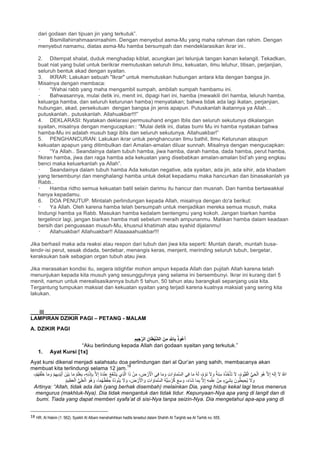 dari godaan dan tipuan jin yang terkutuk”.
Bismillahirrahmaanirraahiim. Dengan menyebut asma-Mu yang maha rahman dan rahim. Dengan
menyebut namamu, diatas asma-Mu hamba bersumpah dan mendeklarasikan ikrar ini..
2. Ditempat shalat, duduk menghadap kiblat, acungkan jari telunjuk tangan kanan kelangit. Tekadkan,
buat niat yang bulat untuk berikrar memutuskan seluruh ilmu, kekuatan, ilmu leluhur, titisan, perjanjian,
seluruh bentuk akad dengan syaitan.
3. IKRAR: Lakukan sebuah "Ikrar" untuk memutuskan hubungan antara kita dengan bangsa jin.
Misalnya dengan membaca:
“Wahai rabb yang maha mengambil sumpah, ambilah sumpah hambamu ini.
Bahwasannya, mulai detik ini, menit ini, dipagi hari ini, hamba (mewakili diri hamba, leluruh hamba,
keluarga hamba, dan seluruh keturunan hamba) menyatakan; bahwa tidak ada lagi ikatan, perjanjian,
hubungan, akad, persekutuan dengan bangsa jin jenis apapun. Putuskanlah ikatannya ya Allah…
putuskanlah.. putuskanlah. Allahuakbar!!!”
4. DEKLARASI: Nyatakan deklarasi permusuhand engan Iblis dan seluruh sekutunya dikalangan
syaitan, misalnya dengan mengucapkan:: “Mulai detik ini, diatas bumi Mu ini hamba nyatakan bahwa
hamba-Mu ini adalah musuh bagi iblis dan seluruh sekutunya. Allahuakbar!”
5. PENGHANCURAN: Lakukan ikrar untuk penghancuran Ilmu bathil, Ilmu Keturunan ataupun
kekuatan apapun yang ditimbulkan dari Amalan-amalan diluar sunnah. Misalnya dengan mengucapkan:
“Ya Allah.. Seandainya dalam tubuh hamba, jiwa hamba, darah hamba, dada hamba, perut hamba,
fikiran hamba, jiwa dan raga hamba ada kekuatan yang disebabkan amalan-amalan bid’ah yang engkau
benci maka keluarkanlah ya Allah”.
Seandainya dalam tubuh hamba Ada kekutan negative, ada syaitan, ada jin, ada sihir, ada khadam
yang tersembunyi dan menghalangi hamba untuk dekat kepadamu maka hancurkan dan binasakanlah ya
Rabb..
Hamba ridho semua kekuatan batil selain darimu itu hancur dan musnah. Dan hamba bertawakkal
hanya kepadamu.
6. DOA PENUTUP. Mintalah perlindungan kepada Allah, misalnya dengan do'a berikut:
Ya Allah. Oleh karena hamba telah bersumpah untuk menjadikan mereka semua musuh, maka
lindungi hamba ya Rabb. Masukan hamba kedalam bentengmu yang kokoh. Jangan biarkan hamba
tergelincir lagi, jangan biarkan hamba mati sebelum meraih ampunanmu. Matikan hamba dalam keadaan
bersih dari penguasaan musuh-Mu, khusnul khatimah atau syahid dijalanmu!
Allahuakbar! Allahuakbar!! Allaaaaahuakbar!!!
Jika berhasil maka ada reaksi atau respon dari tubuh dan jiwa kita seperti: Muntah darah, muntah busa-
lendir-isi perut, sesak didada, berdebar, menangis keras, menjerit, merinding seluruh tubuh, bergetar,
keraksukan baik sebagian organ tubuh atau jiwa.
Jika merasakan kondisi itu, segera istighfar mohon ampun kepada Allah dan pujilah Allah karena telah
menunjukan kepada kita musuh yang sesungguhnya yang selama ini bersembunyi. Ikrar ini kurang dari 5
menit, namun untuk merealisasikannya butuh 5 tahun, 50 tahun atau barangkali sepanjang usia kita.
Tergantung tumpukan maksiat dan kekuatan syaitan yang terjadi karena kuatnya maksiat yang sering kita
lakukan.
___|||____________
LAMPIRAN DZIKIR PAGI – PETANG - MALAM
A. DZIKIR PAGI
ِ‫ﯾم‬ ِ‫ﺟ‬‫ﱠ‬‫اﻟر‬ ِ‫ﺎن‬َ‫ط‬ْ‫ﯾ‬‫ﱠ‬‫ﺷ‬‫اﻟ‬ َ‫ن‬ِ‫ﻣ‬ ِ ‫ﱠ‬~‫ﺎ‬ِ‫ﺑ‬ ُ‫ذ‬‫ُو‬‫ﻋ‬َ‫أ‬
“Aku berlindung kepada Allah dari godaan syaitan yang terkutuk.”
1. Ayat Kursi [1x]
Ayat kursi dikenal menjadi salahsatu doa perlindungan dari al Qur’an yang sahih, membacanya akan
membuat kita terlindungi selama 12 jam.
18
‫ﻲ‬ِ‫ﻓ‬ ‫ﺎ‬َ‫ﻣ‬ َ‫و‬ ِ‫ت‬‫ا‬ َ‫ﺎو‬َ‫ﻣ‬‫ﱠ‬‫ﺳ‬‫اﻟ‬ ‫ﻲ‬ِ‫ﻓ‬ ‫ﺎ‬َ‫ﻣ‬ ُ‫ﮫ‬َ‫ﻟ‬ ،ٌ‫م‬ ْ‫َو‬‫ﻧ‬ َ‫ﻻ‬ َ‫و‬ ٌ‫َﺔ‬‫ﻧ‬ِ‫ﺳ‬ ُ‫ه‬ُ‫ذ‬ُ‫ﺧ‬ْ‫َﺄ‬‫ﺗ‬ َ‫ﻻ‬ ،ُ‫م‬‫ﱡو‬‫ﯾ‬َ‫ﻘ‬ْ‫اﻟ‬ ‫ﱡ‬‫ﻲ‬َ‫ﺣ‬ْ‫اﻟ‬ َ‫ُو‬‫ھ‬ ‫ﱠ‬‫ﻻ‬ِ‫إ‬ َ‫ﮫ‬َ‫ﻟ‬ِ‫إ‬ َ‫ﻻ‬ ُ ‫ﱠ‬∞‫ا‬‫ﺎ‬َ‫ﻣ‬ ُ‫م‬َ‫ﻠ‬ْ‫ﻌ‬َ‫ﯾ‬ ،ِ‫ﮫ‬ِ‫ﻧ‬ْ‫ذ‬ِ‫ﺈ‬ِ‫ﺑ‬ ‫ﱠ‬‫ﻻ‬ِ‫إ‬ ُ‫ه‬َ‫د‬ْ‫ﻧ‬ِ‫ﻋ‬ ُ‫ﻊ‬َ‫ﻔ‬ْ‫ﺷ‬َ‫ﯾ‬ ‫ِي‬‫ذ‬‫ﱠ‬‫ﻟ‬‫ا‬ ‫ا‬َ‫ذ‬ ْ‫ن‬َ‫ﻣ‬ ، ِ‫ض‬ ْ‫ر‬َ ْ‫اﻷ‬،ْ‫م‬ُ‫ﮭ‬َ‫ﻔ‬ْ‫َﻠ‬‫ﺧ‬ ‫ﺎ‬َ‫ﻣ‬ َ‫و‬ ْ‫م‬ِ‫ﮭ‬‫ِﯾ‬‫د‬ْ‫ﯾ‬َ‫أ‬ َ‫ْن‬‫ﯾ‬َ‫ﺑ‬
ْ‫ﻔ‬ ِ‫ﺣ‬ ُ‫ه‬ُ‫د‬‫و‬ُ‫ﺋ‬َ‫ﯾ‬ َ‫ﻻ‬ َ‫و‬ ، َ‫ض‬ ْ‫ر‬َ ْ‫اﻷ‬ َ‫و‬ ِ‫ت‬‫ا‬ َ‫ﺎو‬َ‫ﻣ‬‫ﱠ‬‫ﺳ‬‫اﻟ‬ ُ‫ﮫ‬‫ﱡ‬‫ﯾ‬ِ‫ﺳ‬ ْ‫ر‬ُ‫ﻛ‬ َ‫ﻊ‬ِ‫ﺳ‬ َ‫و‬ ،َ‫ء‬‫َﺎ‬‫ﺷ‬ ‫ﺎ‬َ‫ﻣ‬ِ‫ﺑ‬ ‫ﱠ‬‫ﻻ‬ِ‫إ‬ ِ‫ﮫ‬ِ‫ﻣ‬ْ‫ﻠ‬ِ‫ﻋ‬ ْ‫ن‬ِ‫ﻣ‬ ٍ‫ء‬ْ‫ﻲ‬َ‫ﺷ‬ِ‫ﺑ‬ َ‫ون‬ُ‫ط‬‫ﯾ‬ ِ‫ُﺣ‬‫ﯾ‬ َ‫ﻻ‬ َ‫و‬ُ‫م‬‫ﯾ‬ِ‫ظ‬َ‫ﻌ‬ْ‫اﻟ‬ ‫ﱡ‬‫ﻲ‬ِ‫ﻠ‬َ‫ﻌ‬ْ‫اﻟ‬ َ‫ُو‬‫ھ‬ َ‫و‬ ،‫ﺎ‬َ‫ﻣ‬ُ‫ﮭ‬ُ‫ظ‬
Artinya: “Allah, tidak ada ilah (yang berhak disembah) melainkan Dia, yang hidup kekal lagi terus menerus
mengurus (makhluk-Nya). Dia tidak mengantuk dan tidak tidur. Kepunyaan-Nya apa yang di langit dan di
bumi. Tiada yang dapat memberi syafa’at di sisi-Nya tanpa seizin-Nya. Dia mengetahui apa-apa yang di
																																																													
18 HR. Al Hakim (1: 562). Syaikh Al Albani menshahihkan hadits tersebut dalam Shahih At Targhib wa At Tarhib no. 655.	
 