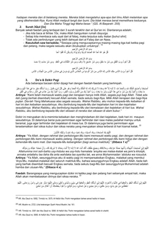 hadapan mereka dan di belakang mereka. Mereka tidak mengetahui apa-apa dari ilmu Allah melainkan apa
yang dikehendaki-Nya. Kursi Allah meliputi langit dan bumi. Dia tidak merasa berat memelihara keduanya.
Dan Dia Maha Tinggi lagi Maha besar.” (QS. Al Baqarah: 255)
2. Surah 3Qul [3x]
Banyak sekali faedah yang terdapat dari 3 surah terakhir dari al Qur’an ini. Diantaranya adalah;
- Jika kita baca al Ikhlas 10x, maka Allah bangunkan rumah disyurga.
- Setiap kita membaca satu ayat dari al falaq, maka terputus satu ikatan [buhul sihir]
- Tidak ada perlindungan yang lebih dahsyat dari al Falaq dan an Nass.
- Rasulullah saw bersabda; “Sesiapa yang mengucapkannya masing-masing tiga kali ketika pagi
dan petang, maka segala sesuatu akan dicukupkan untuknya”.
19
ِ ‫ﱠ‬∞‫ا‬ ِ‫ْم‬‫ﺳ‬ِ‫ﺑ‬ِ‫ﯾم‬ ِ‫ﺣ‬‫ﱠ‬‫اﻟر‬ ِ‫ن‬َ‫ﻣ‬ْ‫ﺣ‬‫ﱠ‬‫اﻟر‬
ٌ‫د‬َ‫ﺣ‬َ‫أ‬ ‫ا‬ ً‫و‬ُ‫ﻔ‬ُ‫ﻛ‬ ُ‫ﮫ‬‫ﱠ‬‫ﻟ‬ ‫ن‬ُ‫ﻛ‬َ‫ﯾ‬ ْ‫م‬َ‫ﻟ‬ َ‫و‬ ْ‫د‬َ‫ﻟ‬‫ُو‬‫ﯾ‬ ْ‫م‬َ‫ﻟ‬ َ‫و‬ ْ‫د‬ِ‫ﻠ‬َ‫ﯾ‬ ْ‫م‬َ‫ﻟ‬ ُ‫د‬َ‫ﻣ‬‫ﱠ‬‫ﺻ‬‫اﻟ‬ ُ ‫ﱠ‬∞‫ا‬ ٌ‫د‬َ‫ﺣ‬َ‫أ‬ ُ ‫ﱠ‬∞‫ا‬ َ‫ُو‬‫ھ‬ ْ‫ل‬ُ‫ﻗ‬
ِ‫ﯾم‬ ِ‫ﺣ‬‫ﱠ‬‫اﻟر‬ ِ‫ن‬َ‫ﻣ‬ْ‫ﺣ‬‫ﱠ‬‫اﻟر‬ ِ ‫ﱠ‬∞‫ا‬ ِ‫ْم‬‫ﺳ‬ِ‫ﺑ‬
ِ‫ﻣ‬ َ‫و‬ َ‫ب‬َ‫ﻗ‬ َ‫و‬ ‫ا‬َ‫ذ‬ِ‫إ‬ ٍ‫ق‬ِ‫ﺳ‬‫َﺎ‬‫ﻏ‬ ِّ‫َر‬‫ﺷ‬ ‫ن‬ِ‫ﻣ‬ َ‫و‬ َ‫ق‬َ‫ﻠ‬َ‫ﺧ‬ ‫ﺎ‬َ‫ﻣ‬ ِّ‫َر‬‫ﺷ‬ ‫ن‬ِ‫ﻣ‬ ِ‫ق‬َ‫ﻠ‬َ‫ﻔ‬ْ‫اﻟ‬ ِّ‫ب‬ َ‫ر‬ِ‫ﺑ‬ ُ‫ذ‬‫و‬ُ‫ﻋ‬َ‫أ‬ ْ‫ل‬ُ‫ﻗ‬ِ‫د‬َ‫ﻘ‬ُ‫ﻌ‬ْ‫اﻟ‬ ‫ﻲ‬ِ‫ﻓ‬ ِ‫ت‬‫ﺎ‬َ‫ﺛ‬‫ﺎ‬‫ﱠ‬‫ﻔ‬‫ﱠ‬‫ﻧ‬‫اﻟ‬ ِّ‫َر‬‫ﺷ‬ ‫ن‬َ‫د‬َ‫ﺳ‬َ‫ﺣ‬ ‫ا‬َ‫ذ‬ِ‫إ‬ ٍ‫د‬ِ‫ﺳ‬‫ﺎ‬َ‫ﺣ‬ ِّ‫َر‬‫ﺷ‬ ‫ن‬ِ‫ﻣ‬ َ‫و‬
ِ‫ﯾم‬ ِ‫ﺣ‬‫ﱠ‬‫اﻟر‬ ِ‫ن‬َ‫ﻣ‬ْ‫ﺣ‬‫ﱠ‬‫اﻟر‬ ِ ‫ﱠ‬∞‫ا‬ ِ‫ْم‬‫ﺳ‬ِ‫ﺑ‬
‫ُو‬‫د‬ُ‫ﺻ‬ ‫ﻲ‬ِ‫ﻓ‬ ُ‫س‬ِ‫ْو‬‫ﺳ‬ َ‫ُو‬‫ﯾ‬ ‫ِي‬‫ذ‬‫ﱠ‬‫ﻟ‬‫ا‬ ِ‫ﺎس‬‫ﱠ‬‫ﻧ‬َ‫ﺧ‬ْ‫اﻟ‬ ِ‫اس‬ َ‫ْو‬‫ﺳ‬ َ‫و‬ْ‫اﻟ‬ ِّ‫َر‬‫ﺷ‬ ‫ن‬ِ‫ﻣ‬ ِ‫ﺎس‬‫ﱠ‬‫ﻧ‬‫اﻟ‬ ِ‫ﮫ‬َ‫ﻟ‬ِ‫إ‬ ِ‫ﺎس‬‫ﱠ‬‫ﻧ‬‫اﻟ‬ ِ‫ك‬ِ‫ﻠ‬َ‫ﻣ‬ ِ‫ﺎس‬‫ﱠ‬‫ﻧ‬‫اﻟ‬ ِّ‫ب‬ َ‫ر‬ِ‫ﺑ‬ ُ‫ذ‬‫و‬ُ‫ﻋ‬َ‫أ‬ ْ‫ل‬ُ‫ﻗ‬ِ‫ﺟ‬ْ‫اﻟ‬ َ‫ن‬ِ‫ﻣ‬ ِ‫ﺎس‬‫ﱠ‬‫ﻧ‬‫اﻟ‬ ِ‫ر‬ِ‫ﺎس‬‫ﱠ‬‫ﻧ‬‫اﻟ‬ َ‫و‬ ِ‫ﺔ‬‫ﱠ‬‫ﻧ‬
3. Do’a & Dzikir Pagi
Ada beberapa bacaan dzikir dipagi hari dengan faedah-faedah yang berlimpah.
ُ‫ﻣ‬ْ‫اﻟ‬ ُ‫ﮫ‬َ‫ﻟ‬ ،ُ‫ﮫ‬َ‫ﻟ‬ َ‫ْك‬‫ﯾ‬ ِ‫َر‬‫ﺷ‬ َ‫ﻻ‬ ُ‫ه‬َ‫د‬ْ‫ﺣ‬ َ‫و‬ ُ‫ﷲ‬ ‫ﱠ‬‫ﻻ‬ِ‫إ‬ َ‫ﮫ‬‫ـ‬َ‫ﻟ‬ِ‫إ‬ َ‫ﻻ‬ ،ِ ‫ﱠ‬ ِ∞ ُ‫د‬ْ‫ﻣ‬َ‫ﺣ‬ْ‫اﻟ‬ َ‫و‬ ،ِ ‫ﱠ‬ ِ∞ ُ‫ك‬ْ‫ﻠ‬ُ‫ﻣ‬ْ‫اﻟ‬ َ‫ﺢ‬َ‫ﺑ‬ْ‫ﺻ‬َ‫أ‬ َ‫و‬ ‫َﺎ‬‫ﻧ‬ْ‫ﺣ‬َ‫ﺑ‬ْ‫ﺻ‬َ‫أ‬ُ‫ﮫ‬َ‫ﻟ‬ َ‫و‬ ُ‫ك‬ْ‫ﻠ‬َ‫ْر‬‫ﯾ‬َ‫ﺧ‬ َ‫و‬ ِ‫م‬ ْ‫و‬َ‫ﯾ‬ْ‫اﻟ‬ ‫ا‬َ‫ذ‬َ‫ھ‬ ْ‫ﻲ‬ِ‫ﻓ‬ ‫ﺎ‬َ‫ﻣ‬ َ‫ْر‬‫ﯾ‬َ‫ﺧ‬ َ‫ك‬ُ‫ﻟ‬َ‫ﺄ‬ْ‫ﺳ‬َ‫أ‬ ِّ‫ب‬ َ‫ر‬ .ُ‫ْر‬‫ﯾ‬ِ‫د‬َ‫ﻗ‬ ٍ‫ء‬ْ‫ﻲ‬َ‫ﺷ‬ ِّ‫ل‬ُ‫ﻛ‬ ‫ﻰ‬َ‫ﻠ‬َ‫ﻋ‬ َ‫ُو‬‫ھ‬ َ‫و‬ ُ‫د‬ْ‫ﻣ‬َ‫ﺣ‬ْ‫اﻟ‬
َ‫و‬ ِ‫ل‬َ‫ﺳ‬َ‫ﻛ‬ْ‫اﻟ‬ َ‫ن‬ِ‫ﻣ‬ َ‫ك‬ِ‫ﺑ‬ ُ‫ذ‬ ْ‫و‬ُ‫ﻋ‬َ‫أ‬ ِّ‫ب‬ َ‫ر‬ ،ُ‫ه‬َ‫د‬ْ‫ﻌ‬َ‫ﺑ‬ ‫ﺎ‬َ‫ﻣ‬ ِّ‫َر‬‫ﺷ‬ َ‫و‬ ِ‫م‬ ْ‫و‬َ‫ﯾ‬ْ‫اﻟ‬ ‫ا‬َ‫ذ‬َ‫ھ‬ ْ‫ﻲ‬ِ‫ﻓ‬ ‫ﺎ‬َ‫ﻣ‬ ِّ‫َر‬‫ﺷ‬ ْ‫ن‬ِ‫ﻣ‬ َ‫ك‬ِ‫ﺑ‬ ُ‫ذ‬ ْ‫و‬ُ‫ﻋ‬َ‫أ‬ َ‫و‬ ،ُ‫ه‬َ‫د‬ْ‫ﻌ‬َ‫ﺑ‬ ‫ﺎ‬َ‫ﻣ‬ُ‫ﻋ‬َ‫أ‬ ِّ‫ب‬ َ‫ر‬ ، ِ‫ر‬َ‫ﺑ‬ِ‫ﻛ‬ْ‫اﻟ‬ ِ‫ء‬ ْ‫و‬ُ‫ﺳ‬ِ‫ْر‬‫ﺑ‬َ‫ﻘ‬ْ‫اﻟ‬ ‫ﻲ‬ِ‫ﻓ‬ ٍ‫ب‬‫ا‬َ‫ذ‬َ‫ﻋ‬ َ‫و‬ ِ‫ﺎر‬‫ﱠ‬‫ﻧ‬‫اﻟ‬ ‫ﻲ‬ِ‫ﻓ‬ ٍ‫ب‬‫ا‬َ‫ذ‬َ‫ﻋ‬ ْ‫ن‬ِ‫ﻣ‬ َ‫ك‬ِ‫ﺑ‬ ُ‫ذ‬ ْ‫و‬
Artinya: “Kami telah memasuki waktu pagi dan kerajaan hanya milik Allah, segala puji bagi Allah. Tidak ada
ilah (yang berhak disembah) kecuali Allah semata, tiada sekutu bagi-Nya. Milik Allah kerajaan dan bagi-Nya
pujian. Dia-lah Yang Mahakuasa atas segala sesuatu. Wahai Rabbku, aku mohon kepada-Mu kebaikan di
hari ini dan kebaikan sesudahnya. Aku berlindung kepada-Mu dari kejahatan hari ini dan kejahatan
sesudahnya. Wahai Rabbku, aku berlindung kepada-Mu dari kemalasan dan kejelekan di hari tua. Wahai
Rabbku, aku berlindung kepada-Mu dari siksaan di neraka dan siksaan di alam kubur.”
Dzikir ini merupakan do’a meminta kebaikan dan menghindarkan diri dari kejelekan, baik hari ini maupun
sesudahnya. Di dalamnya berisi pula permintaan agar terhindar dari rasa malas padahal mampu untuk
beramal, juga agar terhindar dari kejelekan di masa tua. Di dalamnya juga berisi permintaan agar
terselamatkan dari siksa kubur dan siksa neraka yang merupakan siksa terberat di hari kiamat kelak.
20
ُ‫ر‬ ْ‫ُو‬‫ﺷ‬‫ﱡ‬‫ﻧ‬‫اﻟ‬ َ‫ْك‬‫ﯾ‬َ‫ﻟ‬ِ‫إ‬ َ‫و‬ ُ‫ت‬ ْ‫و‬ُ‫ﻣ‬َ‫ﻧ‬ َ‫ك‬ِ‫ﺑ‬ َ‫و‬ ،‫ﺎ‬َ‫ﯾ‬ْ‫َﺣ‬‫ﻧ‬ َ‫ك‬ِ‫ﺑ‬ َ‫و‬ ،‫َﺎ‬‫ﻧ‬ْ‫ﯾ‬َ‫ﺳ‬ْ‫ﻣ‬َ‫أ‬ َ‫ك‬ِ‫ﺑ‬ َ‫و‬ ،‫َﺎ‬‫ﻧ‬ْ‫ﺣ‬َ‫ﺑ‬ْ‫ﺻ‬َ‫أ‬ َ‫ك‬ِ‫ﺑ‬ ‫ﱠ‬‫م‬ُ‫ﮭ‬‫ﱠ‬‫ﻠ‬‫ﻟ‬َ‫ا‬
Artinya: “Ya Allah, dengan rahmat dan pertolongan-Mu kami memasuki waktu pagi, dan dengan rahmat dan
pertolongan-Mu kami memasuki waktu petang. Dengan rahmat dan pertolongan-Mu kami hidup dan dengan
kehendak-Mu kami mati. Dan kepada-Mu kebangkitan (bagi semua makhluk).” (Dibaca 1 x)
21
ُ‫ﷲ‬ َ‫ت‬ْ‫ﻧ‬َ‫أ‬ َ‫ك‬‫ﱠ‬‫ﻧ‬َ‫أ‬ ،َ‫ك‬ِ‫ﻘ‬ْ‫َﻠ‬‫ﺧ‬ َ‫ﻊ‬ْ‫ﯾ‬ِ‫ﻣ‬َ‫ﺟ‬ َ‫و‬ َ‫َك‬‫ﺗ‬َ‫ﻛ‬ِ‫ﺋ‬َ‫ﻼ‬َ‫ﻣ‬ َ‫و‬ ،َ‫ك‬ِ‫ﺷ‬ ْ‫ر‬َ‫ﻋ‬ َ‫ﺔ‬َ‫ﻠ‬َ‫ﻣ‬َ‫ﺣ‬ ُ‫د‬ِ‫ﮭ‬ْ‫ﺷ‬ُ‫أ‬ َ‫و‬ َ‫ُك‬‫د‬ِ‫ﮭ‬ْ‫ﺷ‬ُ‫أ‬ ُ‫ت‬ْ‫ﺣ‬َ‫ﺑ‬ْ‫ﺻ‬َ‫أ‬ ْ‫ﻲ‬ِّ‫ﻧ‬ِ‫إ‬ ‫ﱠ‬‫م‬ُ‫ﮭ‬‫ﱠ‬‫ﻠ‬‫ﻟ‬َ‫ا‬َ‫ك‬ُ‫ﻟ‬ ْ‫و‬ُ‫ﺳ‬ َ‫ر‬ َ‫و‬ َ‫ُك‬‫د‬ْ‫ﺑ‬َ‫ﻋ‬ ‫ًا‬‫د‬‫ﱠ‬‫ﻣ‬َ‫ﺣ‬ُ‫ﻣ‬ ‫ﱠ‬‫ن‬َ‫أ‬ َ‫و‬ ،َ‫ك‬َ‫ﻟ‬ َ‫ْك‬‫ﯾ‬ ِ‫َر‬‫ﺷ‬ َ‫ﻻ‬ َ‫ك‬َ‫د‬ْ‫ﺣ‬ َ‫و‬ َ‫ت‬ْ‫ﻧ‬َ‫أ‬ ‫ﱠ‬‫ﻻ‬ِ‫إ‬ َ‫ﮫ‬‫ـ‬َ‫ﻟ‬ِ‫إ‬ َ‫ﻻ‬
Allahumma inni ash-bahtu usy-hiduka wa usy-hidu hamalata ‘arsyika wa malaa-ikatak wa jami’a kholqik,
annaka antallahu laa ilaha illa anta wahdaka laa syariika lak, wa anna Muhammadan ‘abduka wa rosuuluk.
Artinya: “Ya Allah, sesungguhnya aku di waktu pagi ini mempersaksikan Engkau, malaikat yang memikul
‘Arys-Mu, malaikat-malaikat dan seluruh makhluk-Mu, bahwa sesungguhnya Engkau adalah Allah, tiada ilah
yang berhak disembah kecuali Engkau semata, tiada sekutu bagi-Mu dan sesungguhnya Muhammad adalah
hamba dan utusan-Mu.” (Dibaca 4 x)
Faedah: Barangsiapa yang mengucapkan dzikir ini ketika pagi dan petang hari sebanyak empat kali, maka
Allah akan membebaskan dirinya dari siksa neraka.
22
َ‫ك‬ُ‫ﻟ‬َ‫ﺄ‬ْ‫ﺳ‬َ‫أ‬ ْ‫ﻲ‬ِّ‫ﻧ‬ِ‫إ‬ ‫ﱠ‬‫م‬ُ‫ﮭ‬‫ﱠ‬‫ﻠ‬‫ﻟ‬َ‫ا‬َ‫و‬ ْ‫ﻲ‬ِ‫ﻧ‬ْ‫ﯾ‬ِ‫د‬ ‫ﻲ‬ِ‫ﻓ‬ َ‫ﺔ‬َ‫ﯾ‬ِ‫ﻓ‬‫ﺎ‬َ‫ﻌ‬ْ‫اﻟ‬ َ‫و‬ َ‫و‬ْ‫ﻔ‬َ‫ﻌ‬ْ‫اﻟ‬ َ‫ك‬ُ‫ﻟ‬َ‫ﺄ‬ْ‫ﺳ‬َ‫أ‬ ْ‫ﻲ‬ِّ‫ﻧ‬ِ‫إ‬ ‫ﱠ‬‫م‬ُ‫ﮭ‬‫ﱠ‬‫ﻠ‬‫ﻟ‬َ‫ا‬ ،ِ‫ة‬ َ‫ر‬ ِ‫ﻵﺧ‬ْ‫ا‬ َ‫و‬ ‫ﺎ‬َ‫ﯾ‬ْ‫ﻧ‬‫ﱡ‬‫د‬‫اﻟ‬ ‫ﻲ‬ِ‫ﻓ‬ َ‫ﺔ‬َ‫ﯾ‬ِ‫ﻓ‬‫ﺎ‬َ‫ﻌ‬ْ‫اﻟ‬ َ‫و‬ َ‫و‬ْ‫ﻔ‬َ‫ﻌ‬ْ‫اﻟ‬‫ﱠ‬‫م‬ُ‫ﮭ‬‫ﱠ‬‫ﻠ‬‫ﻟ‬َ‫ا‬ .‫ﻰ‬ِ‫ﺗ‬‫ﺎ‬َ‫ﻋ‬ ْ‫و‬ َ‫ر‬ ْ‫ن‬ِ‫آﻣ‬ َ‫و‬ ‫ﻰ‬ِ‫ﺗ‬‫ا‬ َ‫ر‬ ْ‫و‬َ‫ﻋ‬ ْ‫ر‬ُ‫ﺗ‬ْ‫ﺳ‬‫ا‬ ‫ﱠ‬‫م‬ُ‫ﮭ‬‫ﱠ‬‫ﻠ‬‫اﻟ‬ ْ‫ﻲ‬ِ‫ﻟ‬‫ﺎ‬َ‫ﻣ‬ َ‫و‬ ْ‫ﻲ‬ِ‫ﻠ‬ْ‫ھ‬َ‫أ‬ َ‫و‬ َ‫ﺎي‬َ‫ﯾ‬ْ‫ﻧ‬ُ‫د‬
ِ‫ﻣ‬ َ‫و‬ ،‫ﱠ‬‫ي‬َ‫د‬َ‫ﯾ‬ ِ‫ْن‬‫ﯾ‬َ‫ﺑ‬ ْ‫ن‬ِ‫ﻣ‬ ْ‫ﻲ‬ِ‫ﻧ‬ْ‫َظ‬‫ﻔ‬ْ‫اﺣ‬ْ‫ﻲ‬ِ‫ﺗ‬ْ‫ﺣ‬َ‫ﺗ‬ ْ‫ن‬ِ‫ﻣ‬ َ‫ل‬‫َﺎ‬‫ﺗ‬ْ‫ﻏ‬ُ‫أ‬ ْ‫ن‬َ‫أ‬ َ‫ك‬ِ‫ﺗ‬َ‫ﻣ‬َ‫ظ‬َ‫ﻌ‬ِ‫ﺑ‬ ُ‫ذ‬ ْ‫و‬ُ‫ﻋ‬َ‫أ‬ َ‫و‬ ،ْ‫ﻲ‬ِ‫ﻗ‬ ْ‫َو‬‫ﻓ‬ ْ‫ن‬ِ‫ﻣ‬ َ‫و‬ ،ْ‫ﻲ‬ِ‫ﻟ‬‫ﺎ‬َ‫ﻣ‬ِ‫ﺷ‬ ْ‫ن‬َ‫ﻋ‬ َ‫و‬ ْ‫ﻲ‬ِ‫ﻧ‬ْ‫ﯾ‬ِ‫ﻣ‬َ‫ﯾ‬ ْ‫ن‬َ‫ﻋ‬ َ‫و‬ ،ْ‫ﻲ‬ِ‫ﻔ‬ْ‫َﻠ‬‫ﺧ‬ ْ‫ن‬
																																																													
19 HR. Abu Daud no. 5082, Tirmidzi no. 3575. Al Hafizh Abu Thohir mengatakan bahwa sanad hadits ini hasan.
20
	HR. Muslim no. 2723. Lihat keterangan Syarh Hisnul Muslim, hal. 161.
21
	HR. Tirmidzi no. 3391 dan Abu Daud no. 5068. Al Hafizh Abu Thohir mengatakan bahwa sanad hadits ini shahih.	
22
	HR. Abu Daud no. 5069. Al Hafizh Abu Thohir mengatakan bahwa hadits ini hasan.	
 