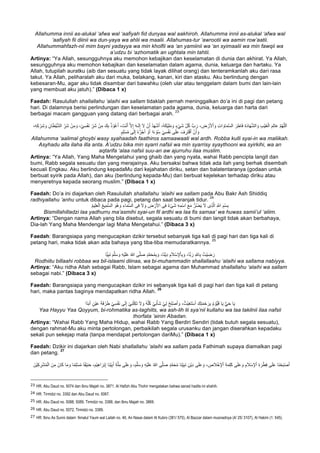 Allahumma innii as-alukal ‘afwa wal ‘aafiyah fid dunyaa wal aakhiroh. Allahumma innii as-alukal ‘afwa wal
‘aafiyah fii diinii wa dun-yaya wa ahlii wa maalii. Allahumas-tur ‘awrootii wa aamin row’aatii.
Allahummahfazh-nii mim bayni yadayya wa min kholfii wa ‘an yamiinii wa ‘an syimaalii wa min fawqii wa
a’udzu bi ‘azhomatik an ughtala min tahtii.
Artinya: “Ya Allah, sesungguhnya aku memohon kebajikan dan keselamatan di dunia dan akhirat. Ya Allah,
sesungguhnya aku memohon kebajikan dan keselamatan dalam agama, dunia, keluarga dan hartaku. Ya
Allah, tutupilah auratku (aib dan sesuatu yang tidak layak dilihat orang) dan tenteramkanlah aku dari rasa
takut. Ya Allah, peliharalah aku dari muka, belakang, kanan, kiri dan atasku. Aku berlindung dengan
kebesaran-Mu, agar aku tidak disambar dari bawahku (oleh ular atau tenggelam dalam bumi dan lain-lain
yang membuat aku jatuh).” (Dibaca 1 x)
Faedah: Rasulullah shallallahu ‘alaihi wa sallam tidaklah pernah meninggalkan do’a ini di pagi dan petang
hari. Di dalamnya berisi perlindungan dan keselamatan pada agama, dunia, keluarga dan harta dari
berbagai macam gangguan yang datang dari berbagai arah.
23
ْ‫ن‬َ‫أ‬ ُ‫د‬َ‫ﮭ‬ْ‫ﺷ‬َ‫أ‬ ،ُ‫ﮫ‬َ‫ﻛ‬ْ‫ﯾ‬ِ‫ﻠ‬َ‫ﻣ‬ َ‫و‬ ٍ‫ء‬ْ‫ﻲ‬َ‫ﺷ‬ ِّ‫ل‬ُ‫ﻛ‬ ‫بﱠ‬ َ‫ر‬ ، ِ‫ض‬ ْ‫ر‬َ‫ﻷ‬ْ‫ا‬ َ‫و‬ ِ‫ت‬‫ا‬ َ‫ﺎو‬َ‫ﻣ‬‫ﱠ‬‫ﺳ‬‫اﻟ‬ َ‫ر‬ِ‫َﺎط‬‫ﻓ‬ ِ‫ة‬َ‫د‬‫ﺎ‬َ‫ﮭ‬‫ﱠ‬‫ﺷ‬‫اﻟ‬ َ‫و‬ ِ‫ب‬ْ‫ﯾ‬َ‫ﻐ‬ْ‫اﻟ‬ َ‫م‬ِ‫ﻟ‬‫ﺎ‬َ‫ﻋ‬ ‫ﱠ‬‫م‬ُ‫ﮭ‬‫ﱠ‬‫ﻠ‬‫ﻟ‬َ‫ا‬،ِ‫ﮫ‬ِ‫ﻛ‬ ْ‫ر‬ِ‫ﺷ‬ َ‫و‬ ِ‫ﺎن‬َ‫ط‬ْ‫ﯾ‬‫ﱠ‬‫ﺷ‬‫اﻟ‬ ِّ‫َر‬‫ﺷ‬ ْ‫ن‬ِ‫ﻣ‬ َ‫و‬ ،ْ‫ﻲ‬ِ‫ﺳ‬ْ‫ﻔ‬َ‫ﻧ‬ ِّ‫َر‬‫ﺷ‬ ْ‫ن‬ِ‫ﻣ‬ َ‫ك‬ِ‫ﺑ‬ ُ‫ذ‬ ْ‫و‬ُ‫ﻋ‬َ‫أ‬ ، َ‫ت‬ْ‫ﻧ‬َ‫أ‬ ‫ﱠ‬‫ﻻ‬ِ‫إ‬ َ‫ﮫ‬‫ـ‬َ‫ﻟ‬ِ‫إ‬ َ‫ﻻ‬
ِ‫ﺳ‬ْ‫ﻔ‬َ‫ﻧ‬ ‫ﻰ‬َ‫ﻠ‬َ‫ﻋ‬ َ‫ف‬ ِ‫َر‬‫ﺗ‬ْ‫ﻗ‬َ‫أ‬ ْ‫ن‬َ‫أ‬ َ‫و‬ٍ‫م‬ِ‫ﻠ‬ْ‫ﺳ‬ُ‫ﻣ‬ ‫ﻰ‬َ‫ﻟ‬ِ‫إ‬ ُ‫ه‬‫ﱡ‬‫ر‬ُ‫ﺟ‬َ‫أ‬ ْ‫و‬َ‫أ‬ ‫ا‬ً‫ء‬ ْ‫و‬ُ‫ﺳ‬ ْ‫ﻲ‬
Allahumma ‘aalimal ghoybi wasy syahaadah faathiros samaawaati wal ardh. Robba kulli syai-in wa maliikah.
Asyhadu alla ilaha illa anta. A’udzu bika min syarri nafsii wa min syarrisy syaythooni wa syirkihi, wa an
aqtarifa ‘alaa nafsii suu-an aw ajurruhu ilaa muslim.
Artinya: “Ya Allah, Yang Maha Mengetahui yang ghaib dan yang nyata, wahai Rabb pencipta langit dan
bumi, Rabb segala sesuatu dan yang merajainya. Aku bersaksi bahwa tidak ada ilah yang berhak disembah
kecuali Engkau. Aku berlindung kepadaMu dari kejahatan diriku, setan dan balatentaranya (godaan untuk
berbuat syirik pada Allah), dan aku (berlindung kepada-Mu) dari berbuat kejelekan terhadap diriku atau
menyeretnya kepada seorang muslim.” (Dibaca 1 x)
Faedah: Do’a ini diajarkan oleh Rasulullah shallallahu ‘alaihi wa sallam pada Abu Bakr Ash Shiddiq
radhiyallahu ‘anhu untuk dibaca pada pagi, petang dan saat beranjak tidur.
24
‫ا‬ ‫ﻰ‬ِ‫ﻓ‬ َ‫ﻻ‬ َ‫و‬ ِ‫ض‬ ْ‫ر‬َ‫ﻷ‬‫ا‬ ‫ﻰ‬ِ‫ﻓ‬ ٌ‫ء‬ْ‫ﻰ‬َ‫ﺷ‬ ِ‫ﮫ‬ِ‫ْﻣ‬‫ﺳ‬‫ا‬ َ‫ﻊ‬َ‫ﻣ‬ ‫ﱡ‬‫ر‬ُ‫ﺿ‬َ‫ﯾ‬ َ‫ﻻ‬ ‫ِى‬‫ذ‬‫ﱠ‬‫ﻟ‬‫ا‬ ِ ‫ﱠ‬∞‫ا‬ ِ‫ْم‬‫ﺳ‬ِ‫ﺑ‬ُ‫م‬‫ﯾ‬ِ‫ﻠ‬َ‫ﻌ‬ْ‫اﻟ‬ ُ‫ﻊ‬‫ﯾ‬ِ‫ﱠﻣ‬‫ﺳ‬‫اﻟ‬ َ‫ُو‬‫ھ‬ َ‫و‬ ِ‫ﺎء‬َ‫ﻣ‬‫ﱠ‬‫ﺳ‬‫ﻟ‬
Bismillahilladzi laa yadhurru ma’asmihi syai-un fil ardhi wa laa fis samaa’ wa huwas samii’ul ‘aliim.
Artinya: “Dengan nama Allah yang bila disebut, segala sesuatu di bumi dan langit tidak akan berbahaya,
Dia-lah Yang Maha Mendengar lagi Maha Mengetahui.” (Dibaca 3 x)
Faedah: Barangsiapa yang mengucapkan dzikir tersebut sebanyak tiga kali di pagi hari dan tiga kali di
petang hari, maka tidak akan ada bahaya yang tiba-tiba memudaratkannya.
25
َ‫و‬ ،‫ﺎ‬Ò‫ﺑ‬ َ‫ر‬ ِÚ‫ﺎ‬ِ‫ﺑ‬ ُ‫ْت‬‫ﯾ‬ ِ‫ﺿ‬ َ‫ر‬‫ﺎ‬Ò‫ﯾ‬ِ‫ﺑ‬َ‫ﻧ‬ َ‫م‬‫ﱠ‬‫ﻠ‬َ‫ﺳ‬ َ‫و‬ ِ‫ﮫ‬ْ‫ﯾ‬َ‫ﻠ‬َ‫ﻋ‬ ُ‫ﷲ‬ ‫ﻰ‬‫ﱠ‬‫ﻠ‬َ‫ﺻ‬ ٍ‫د‬‫ﱠ‬‫ﻣ‬َ‫ﺣ‬ُ‫ﻣ‬ِ‫ﺑ‬ َ‫و‬ ،‫ﺎ‬ً‫ﻧ‬ْ‫ﯾ‬ِ‫د‬ ِ‫م‬َ‫ﻼ‬ْ‫ﺳ‬ِ‫ﻹ‬ْ‫ﺎ‬ِ‫ﺑ‬
Rodhiitu billaahi robbaa wa bil-islaami diinaa, wa bi-muhammadin shallallaahu ‘alaihi wa sallama nabiyya.
Artinya: “Aku ridha Allah sebagai Rabb, Islam sebagai agama dan Muhammad shallallahu ‘alaihi wa sallam
sebagai nabi.” (Dibaca 3 x)
Faedah: Barangsiapa yang mengucapkan dzikir ini sebanyak tiga kali di pagi hari dan tiga kali di petang
hari, maka pantas baginya mendapatkan ridha Allah.
26
َ‫ك‬ِ‫ﺗ‬َ‫ﻣ‬ْ‫ﺣ‬ َ‫ر‬ِ‫ﺑ‬ ُ‫م‬ ْ‫ﱡو‬‫ﯾ‬َ‫ﻗ‬ ‫ﺎ‬َ‫ﯾ‬ ‫ﱡ‬‫ﻲ‬َ‫ﺣ‬ ‫ﺎ‬َ‫ﯾ‬‫ًا‬‫د‬َ‫ﺑ‬َ‫أ‬ ٍ‫ْن‬‫ﯾ‬َ‫ﻋ‬ َ‫ﺔ‬َ‫ﻓ‬ ْ‫ر‬َ‫ط‬ ْ‫ﻲ‬ِ‫ﺳ‬ْ‫ﻔ‬َ‫ﻧ‬ ‫ﻰ‬َ‫ﻟ‬ِ‫إ‬ ْ‫ﻲ‬ِ‫ﻧ‬ْ‫ﻠ‬ِ‫ﻛ‬َ‫ﺗ‬ َ‫ﻻ‬ َ‫و‬ ُ‫ﮫ‬‫ﱠ‬‫ﻠ‬ُ‫ﻛ‬ ْ‫ﻲ‬ِ‫ﻧ‬ْ‫َﺄ‬‫ﺷ‬ ْ‫ﻲ‬ِ‫ﻟ‬ ْ‫ِﺢ‬‫ﻠ‬ْ‫ﺻ‬َ‫أ‬ َ‫و‬ ،ُ‫ْث‬‫ﯾ‬ِ‫ﻐ‬َ‫ﺗ‬ْ‫ﺳ‬َ‫أ‬
Yaa Hayyu Yaa Qoyyum, bi-rohmatika as-taghiits, wa ash-lih lii sya’nii kullahu wa laa takilnii ilaa nafsii
thorfata ‘ainin Abadan.
Artinya: “Wahai Rabb Yang Maha Hidup, wahai Rabb Yang Berdiri Sendiri (tidak butuh segala sesuatu),
dengan rahmat-Mu aku minta pertolongan, perbaikilah segala urusanku dan jangan diserahkan kepadaku
sekali pun sekejap mata (tanpa mendapat pertolongan dariMu).” (Dibaca 1 x)
Faedah: Dzikir ini diajarkan oleh Nabi shallallahu ‘alaihi wa sallam pada Fathimah supaya diamalkan pagi
dan petang.
27
ْ‫ﯾ‬َ‫ﻠ‬َ‫ﻋ‬ ُ‫ﷲ‬ ‫ﻰ‬‫ﱠ‬‫ﻠ‬َ‫ﺻ‬ ٍ‫د‬‫ﱠ‬‫ﻣ‬َ‫ﺣ‬ُ‫ﻣ‬ ‫َﺎ‬‫ﻧ‬ِّ‫ﯾ‬ِ‫ﺑ‬َ‫ﻧ‬ ِ‫ْن‬‫ﯾ‬ِ‫د‬ ‫ﻰ‬َ‫ﻠ‬َ‫ﻋ‬ َ‫و‬ ، ِ‫ص‬َ‫ﻼ‬ْ‫ﺧ‬ِ‫ﻹ‬ْ‫ا‬ ِ‫ﺔ‬َ‫ﻣ‬ِ‫ﻠ‬َ‫ﻛ‬ ‫ﻰ‬َ‫ﻠ‬َ‫ﻋ‬ َ‫و‬ ِ‫م‬َ‫ﻼ‬ْ‫ﺳ‬ِ‫ﻹ‬ْ‫ا‬ ِ‫ة‬ َ‫ر‬ْ‫ط‬ِ‫ﻓ‬ ‫ﻰ‬َ‫ﻠ‬َ‫ﻋ‬ ‫َﺎ‬‫ﻧ‬ْ‫ﺣ‬َ‫ﺑ‬ْ‫ﺻ‬َ‫أ‬،َ‫م‬‫ﱠ‬‫ﻠ‬َ‫ﺳ‬ َ‫و‬ ِ‫ﮫ‬َ‫ْن‬‫ﯾ‬ِ‫ﻛ‬ ِ‫ر‬ْ‫ﺷ‬ُ‫ﻣ‬ْ‫اﻟ‬ َ‫ن‬ِ‫ﻣ‬ َ‫ﺎن‬َ‫ﻛ‬ ‫ﺎ‬َ‫ﻣ‬ َ‫و‬ ‫ﺎ‬ً‫ﻣ‬ِ‫ﻠ‬ْ‫ﺳ‬ُ‫ﻣ‬ ‫ﺎ‬ً‫ﻔ‬ْ‫ﯾ‬ِ‫ﻧ‬َ‫ﺣ‬ ،َ‫ْم‬‫ﯾ‬ِ‫ھ‬‫ا‬ َ‫ْر‬‫ﺑ‬ِ‫إ‬ ‫َﺎ‬‫ﻧ‬ْ‫ﯾ‬ِ‫ﺑ‬َ‫أ‬ ِ‫ﺔ‬‫ﱠ‬‫ﻠ‬ِ‫ﻣ‬ ‫ﻰ‬َ‫ﻠ‬َ‫ﻋ‬ َ‫و‬
																																																													
23
	HR. Abu Daud no. 5074 dan Ibnu Majah no. 3871. Al Hafizh Abu Thohir mengatakan bahwa sanad hadits ini shahih.	
24
	HR. Tirmidzi no. 3392 dan Abu Daud no. 5067. 	
25
	HR. Abu Daud no. 5088, 5089, Tirmidzi no. 3388, dan Ibnu Majah no. 3869. 	
26
	HR. Abu Daud no. 5072, Tirmidzi no. 3389. 	
27 HR. Ibnu As Sunni dalam ‘Amalul Yaum wal Lailah no. 46, An Nasai dalam Al Kubro (381/ 570), Al Bazzar dalam musnadnya (4/ 25/ 3107), Al Hakim (1: 545).	
 