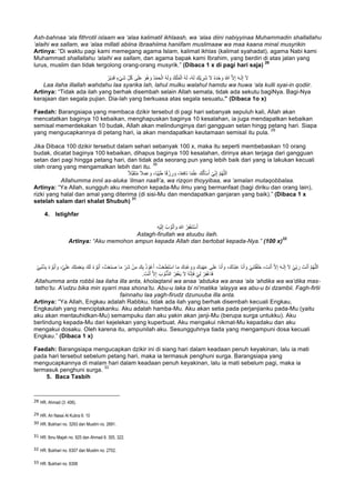 Ash-bahnaa ‘ala fithrotil islaam wa ‘alaa kalimatil ikhlaash, wa ‘alaa diini nabiyyinaa Muhammadin shallallahu
‘alaihi wa sallam, wa ‘alaa millati abiina Ibraahiima haniifam muslimaaw wa maa kaana minal musyrikin
Artinya: “Di waktu pagi kami memegang agama Islam, kalimat ikhlas (kalimat syahadat), agama Nabi kami
Muhammad shallallahu ‘alaihi wa sallam, dan agama bapak kami Ibrahim, yang berdiri di atas jalan yang
lurus, muslim dan tidak tergolong orang-orang musyrik.” (Dibaca 1 x di pagi hari saja)
28
ِّ‫ل‬ُ‫ﻛ‬ ‫ﻰ‬َ‫ﻠ‬َ‫ﻋ‬ َ‫ُو‬‫ھ‬ َ‫و‬ ُ‫د‬ْ‫ﻣ‬َ‫ﺣ‬ْ‫اﻟ‬ ُ‫ﮫ‬َ‫ﻟ‬ َ‫و‬ ُ‫ك‬ْ‫ﻠ‬ُ‫ﻣ‬ْ‫اﻟ‬ ُ‫ﮫ‬َ‫ﻟ‬ ،ُ‫ﮫ‬َ‫ﻟ‬ َ‫ْك‬‫ﯾ‬ ِ‫َر‬‫ﺷ‬ َ‫ﻻ‬ ُ‫ه‬َ‫د‬ْ‫ﺣ‬ َ‫و‬ ُ‫ﷲ‬ ‫ﱠ‬‫ﻻ‬ِ‫إ‬ َ‫ﮫ‬‫ـ‬َ‫ﻟ‬ِ‫إ‬ َ‫ﻻ‬ُ‫ْر‬‫ﯾ‬ِ‫د‬َ‫ﻗ‬ ٍ‫ء‬ْ‫ﻲ‬َ‫ﺷ‬
Laa ilaha illallah wahdahu laa syarika lah, lahul mulku walahul hamdu wa huwa ‘ala kulli syai-in qodiir.
Artinya: “Tidak ada ilah yang berhak disembah selain Allah semata, tidak ada sekutu bagiNya. Bagi-Nya
kerajaan dan segala pujian. Dia-lah yang berkuasa atas segala sesuatu.” (Dibaca 1o x)
Faedah: Barangsiapa yang membaca dzikir tersebut di pagi hari sebanyak sepuluh kali, Allah akan
mencatatkan baginya 10 kebaikan, menghapuskan baginya 10 kesalahan, ia juga mendapatkan kebaikan
semisal memerdekakan 10 budak, Allah akan melindunginya dari gangguan setan hingg petang hari. Siapa
yang mengucapkannya di petang hari, ia akan mendapatkan keutamaan semisal itu pula.
29
Jika Dibaca 100 dzikir tersebut dalam sehari sebanyak 100 x, maka itu seperti membebaskan 10 orang
budak, dicatat baginya 100 kebaikan, dihapus baginya 100 kesalahan, dirinya akan terjaga dari gangguan
setan dari pagi hingga petang hari, dan tidak ada seorang pun yang lebih baik dari yang ia lakukan kecuali
oleh orang yang mengamalkan lebih dari itu.
30
َ‫ﻋ‬ َ‫و‬ ،‫ًﺎ‬‫ﺑ‬ِّ‫ﯾ‬َ‫ط‬ ‫ﺎ‬ً‫ﻗ‬ ْ‫ز‬ ِ‫ر‬ َ‫و‬ ،‫ﺎ‬ً‫ﻌ‬ِ‫ﻓ‬‫َﺎ‬‫ﻧ‬ ‫ﺎ‬ً‫ﻣ‬ْ‫ﻠ‬ِ‫ﻋ‬ َ‫ك‬ُ‫ﻟ‬َ‫ﺄ‬ْ‫ﺳ‬َ‫أ‬ ْ‫ﻲ‬ِّ‫ﻧ‬ِ‫إ‬ ‫ﱠ‬‫م‬ُ‫ﮭ‬‫ﱠ‬‫ﻠ‬‫ﻟ‬َ‫ا‬ً‫ﻼ‬‫ﱠ‬‫ﺑ‬َ‫ﻘ‬َ‫ﺗ‬ُ‫ﻣ‬ ً‫ﻼ‬َ‫ﻣ‬
Allahumma innii as-aluka ‘ilman naafi’a, wa rizqon thoyyibaa, wa ‘amalan mutaqobbalaa.
Artinya: “Ya Allah, sungguh aku memohon kepada-Mu ilmu yang bermanfaat (bagi diriku dan orang lain),
rizki yang halal dan amal yang diterima (di sisi-Mu dan mendapatkan ganjaran yang baik).” (Dibaca 1 x
setelah salam dari shalat Shubuh)
31
4. Istighfar
ِ‫ﮫ‬ْ‫ﯾ‬َ‫ﻟ‬ِ‫إ‬ ُ‫ب‬ ْ‫و‬ُ‫ﺗ‬َ‫أ‬ َ‫و‬ َ‫ﷲ‬ ُ‫ر‬ِ‫ﻔ‬ْ‫ﻐ‬َ‫ﺗ‬ْ‫ﺳ‬َ‫أ‬
Astagh-firullah wa atuubu ilaih.
Artinya: “Aku memohon ampun kepada Allah dan bertobat kepada-Nya.” (100 x)
32
ْ‫ﺳ‬‫ا‬ ‫ﺎ‬َ‫ﻣ‬ َ‫ِك‬‫د‬ْ‫ﻋ‬ َ‫و‬ َ‫و‬ َ‫ِك‬‫د‬ْ‫ﮭ‬َ‫ﻋ‬ ‫ﻰ‬َ‫ﻠ‬َ‫ﻋ‬ ‫َﺎ‬‫ﻧ‬َ‫أ‬ َ‫و‬ ،َ‫ُك‬‫د‬ْ‫ﺑ‬َ‫ﻋ‬ ‫َﺎ‬‫ﻧ‬َ‫أ‬ َ‫و‬ ْ‫ﻲ‬ِ‫ﻧ‬َ‫ﺗ‬ْ‫ﻘ‬َ‫ﻠ‬َ‫ﺧ‬ ، َ‫ت‬ْ‫ﻧ‬َ‫أ‬ ‫ﱠ‬‫ﻻ‬ِ‫إ‬ َ‫ﮫ‬‫ـ‬َ‫ﻟ‬ِ‫إ‬ َ‫ﻻ‬ ْ‫ﻲ‬ِّ‫ﺑ‬ َ‫ر‬ َ‫ت‬ْ‫ﻧ‬َ‫أ‬ ‫ﱠ‬‫م‬ُ‫ﮭ‬‫ﱠ‬‫ﻠ‬‫ﻟ‬َ‫ا‬ْ‫ﻲ‬ِ‫ﺑ‬ْ‫ﻧ‬َ‫ذ‬ِ‫ﺑ‬ ُ‫ء‬ ْ‫ُو‬‫ﺑ‬َ‫أ‬ َ‫و‬ ،‫ﱠ‬‫ﻲ‬َ‫ﻠ‬َ‫ﻋ‬ َ‫ك‬ِ‫ﺗ‬َ‫ﻣ‬ْ‫ﻌ‬ِ‫ﻧ‬ِ‫ﺑ‬ َ‫ك‬َ‫ﻟ‬ ُ‫ء‬ ْ‫ُو‬‫ﺑ‬َ‫أ‬ ،ُ‫ت‬ْ‫ﻌ‬َ‫ﻧ‬َ‫ﺻ‬ ‫ﺎ‬َ‫ﻣ‬ ِّ‫َر‬‫ﺷ‬ ْ‫ن‬ِ‫ﻣ‬ َ‫ك‬ِ‫ﺑ‬ ُ‫ذ‬ ْ‫و‬ُ‫ﻋ‬َ‫أ‬ ،ُ‫ت‬ْ‫ﻌ‬َ‫ط‬َ‫ﺗ‬
ُ‫ﮫ‬‫ﱠ‬‫ﻧ‬ِ‫ﺈ‬َ‫ﻓ‬ ْ‫ﻲ‬ِ‫ﻟ‬ ْ‫ر‬ِ‫ﻔ‬ْ‫ﻏ‬‫َﺎ‬‫ﻓ‬. َ‫ت‬ْ‫ﻧ‬َ‫أ‬ ‫ﱠ‬‫ﻻ‬ِ‫إ‬ َ‫ب‬ ْ‫ُو‬‫ﻧ‬‫ﱡ‬‫ذ‬‫اﻟ‬ ُ‫ر‬ِ‫ﻔ‬ْ‫ﻐ‬َ‫ﯾ‬ َ‫ﻻ‬
Allahumma anta robbii laa ilaha illa anta, kholaqtanii wa anaa ‘abduka wa anaa ‘ala ‘ahdika wa wa’dika mas-
tatho’tu. A’udzu bika min syarri maa shona’tu. Abu-u laka bi ni’matika ‘alayya wa abu-u bi dzambii. Fagh-firlii
fainnahu laa yagh-firudz dzunuuba illa anta.
Artinya: “Ya Allah, Engkau adalah Rabbku, tidak ada ilah yang berhak disembah kecuali Engkau,
Engkaulah yang menciptakanku. Aku adalah hamba-Mu. Aku akan setia pada perjanjianku pada-Mu (yaitu
aku akan mentauhidkan-Mu) semampuku dan aku yakin akan janji-Mu (berupa surga untukku). Aku
berlindung kepada-Mu dari kejelekan yang kuperbuat. Aku mengakui nikmat-Mu kepadaku dan aku
mengakui dosaku. Oleh karena itu, ampunilah aku. Sesungguhnya tiada yang mengampuni dosa kecuali
Engkau.” (Dibaca 1 x)
Faedah: Barangsiapa mengucapkan dzikir ini di siang hari dalam keadaan penuh keyakinan, lalu ia mati
pada hari tersebut sebelum petang hari, maka ia termasuk penghuni surga. Barangsiapa yang
mengucapkannya di malam hari dalam keadaan penuh keyakinan, lalu ia mati sebelum pagi, maka ia
termasuk penghuni surga.
33
5. Baca Tasbih
																																																													
28 HR. Ahmad (3: 406).
29
	HR. An Nasai Al Kubra 6: 10	
30
	HR. Bukhari no. 3293 dan Muslim no. 2691.
31
	HR. Ibnu Majah no. 925 dan Ahmad 6: 305, 322.
32 HR. Bukhari no. 6307 dan Muslim no. 2702.
33
	HR. Bukhari no. 6306	
 