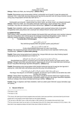 ِ‫ه‬ِ‫د‬ْ‫ﻣ‬َ‫ﺣ‬ِ‫ﺑ‬ َ‫و‬ ِ‫ﷲ‬ َ‫ﺎن‬َ‫ﺣ‬ْ‫ﺑ‬ُ‫ﺳ‬
Subhanallah wa bi-hamdih.
Artinya: “Maha suci Allah, aku memuji-Nya.” (Dibaca 100 x)
Faedah: Barangsiapa yang mengucapkan kalimat ‘subhanallah wa bi hamdih’ di pagi dan petang hari
sebanyak 100 x, maka tidak ada yang datang pada hari kiamat yang lebih baik dari yang ia lakukan kecuali
orang yang mengucapkan semisal atau lebih dari itu.
34
َ‫د‬َ‫د‬َ‫ﻋ‬ :ِ‫ه‬ِ‫د‬ْ‫ﻣ‬َ‫ﺣ‬ِ‫ﺑ‬ َ‫و‬ ِ‫ﷲ‬ َ‫ﺎن‬َ‫ﺣ‬ْ‫ﺑ‬ُ‫ﺳ‬ِ‫ﮫ‬ِ‫ﺗ‬‫ﺎ‬َ‫ﻣ‬ِ‫ﻠ‬َ‫ﻛ‬ َ‫د‬‫ا‬َ‫د‬ِ‫ﻣ‬ َ‫و‬ ِ‫ﮫ‬ِ‫ﺷ‬ ْ‫ر‬َ‫ﻋ‬ َ‫ﺔ‬َ‫ﻧ‬ ِ‫ز‬ َ‫و‬ ،ِ‫ﮫ‬ِ‫ﺳ‬ْ‫ﻔ‬َ‫ﻧ‬ ‫ﺎ‬َ‫ﺿ‬ ِ‫ر‬ َ‫و‬ ،ِ‫ﮫ‬ِ‫ﻘ‬ْ‫َﻠ‬‫ﺧ‬
Subhanallah wa bi-hamdih, ‘adada kholqih wa ridhoo nafsih. wa zinata ‘arsyih, wa midaada kalimaatih.
Artinya: “Maha Suci Allah, aku memujiNya sebanyak makhluk-Nya, sejauh kerelaan-Nya, seberat
timbangan ‘Arsy-Nya dan sebanyak tinta tulisan kalimat-Nya.” (Dibaca 3 x di waktu pagi saja)
Faedah: Nabi shallallahu ‘alaihi wa sallam mengatakan pada Juwairiyah bahwa dzikir di atas telah
mengalahkan dzikir yang dibaca oleh Juwairiyah dari selepas Shubuh sampai waktu Dhuha.
35
B. DZIKIR PETANG
Dzikir petang, selain merupakan bentuk ketaatan kita kepada Allah juga berfungsi untuk memberi makanan
bagi jiwa (menguatkan) dan melindunginya dari berbagai marabahaya dikegelapan malam. Dzikir ini
dilakukan selepas tenggelam matahari atau waktu Maghrib hingga pertengahan malam.
1. Ta’awudz [Do’a Perlindungan]
ِ‫ﯾم‬ ِ‫ﺟ‬‫ﱠ‬‫اﻟر‬ ِ‫ﺎن‬َ‫ط‬ْ‫ﯾ‬‫ﱠ‬‫ﺷ‬‫اﻟ‬ َ‫ن‬ِ‫ﻣ‬ ِ ‫ﱠ‬∞‫ﺎ‬ِ‫ﺑ‬ ُ‫ذ‬‫و‬ُ‫ﻋ‬َ‫أ‬
“Aku berlindung kepada Allah dari godaan syaitan yang terkutuk.”
َ‫ق‬َ‫ﻠ‬َ‫ﺧ‬ ‫ﺎ‬َ‫ﻣ‬ ِّ‫َر‬‫ﺷ‬ ْ‫ن‬ِ‫ﻣ‬ ِ‫ت‬‫ﺎ‬‫ﱠ‬‫ﻣ‬‫ﺎ‬‫ﱠ‬‫ﺗ‬‫اﻟ‬ ِ‫ﷲ‬ ِ‫ت‬‫ﺎ‬َ‫ﻣ‬ِ‫ﻠ‬َ‫ﻛ‬ِ‫ﺑ‬ ُ‫ذ‬ ْ‫و‬ُ‫ﻋ‬َ‫أ‬
A’udzu bikalimaatillahit-taammaati min syarri maa kholaq.
Artinya: “Aku berlindung dengan kalimat-kalimat Allah yang sempurna dari kejahatan makhluk yang
diciptakanNya.” (Dibaca 3 x pada waktu petang)
Faedah: Siapa yang mengucapkannya di petang hari, niscaya tidak ada racun atau binatang (seperti:
kalajengking) yang mencelakakannya di malam itu.
36
ُ‫م‬‫ﯾ‬ِ‫ﻠ‬َ‫ﻌ‬ْ‫اﻟ‬ ُ‫ﻊ‬‫ﯾ‬ِ‫ﱠﻣ‬‫ﺳ‬‫اﻟ‬ َ‫ُو‬‫ھ‬ َ‫و‬ ِ‫ﺎء‬َ‫ﻣ‬‫ﱠ‬‫ﺳ‬‫اﻟ‬ ‫ﻰ‬ِ‫ﻓ‬ َ‫ﻻ‬ َ‫و‬ ِ‫ض‬ ْ‫ر‬َ‫ﻷ‬‫ا‬ ‫ﻰ‬ِ‫ﻓ‬ ٌ‫ء‬ْ‫ﻰ‬َ‫ﺷ‬ ِ‫ﮫ‬ِ‫ْﻣ‬‫ﺳ‬‫ا‬ َ‫ﻊ‬َ‫ﻣ‬ ‫ﱡ‬‫ر‬ُ‫ﺿ‬َ‫ﯾ‬ َ‫ﻻ‬ ‫ِى‬‫ذ‬‫ﱠ‬‫ﻟ‬‫ا‬ ِ ‫ﱠ‬∞‫ا‬ ِ‫ْم‬‫ﺳ‬ِ‫ﺑ‬
Bismillahilladzi laa yadhurru ma’asmihi syai-un fil ardhi wa laa fis samaa’ wa huwas samii’ul ‘aliim.
Artinya: “Dengan nama Allah yang bila disebut, segala sesuatu di bumi dan langit tidak akan berbahaya,
Dia-lah Yang Maha Mendengar lagi Maha Mengetahui.” (Dibaca 3 x)
Faedah: Barangsiapa yang mengucapkan dzikir tersebut sebanyak tiga kali di pagi hari dan tiga kali di
petang hari, maka tidak akan ada bahaya yang tiba-tiba yang memudaratkannya.
37
َ‫ﺔ‬َ‫ﻓ‬ ْ‫ر‬َ‫ط‬ ْ‫ﻲ‬ِ‫ﺳ‬ْ‫ﻔ‬َ‫ﻧ‬ ‫ﻰ‬َ‫ﻟ‬ِ‫إ‬ ْ‫ﻲ‬ِ‫ﻧ‬ْ‫ﻠ‬ِ‫ﻛ‬َ‫ﺗ‬ َ‫ﻻ‬ َ‫و‬ ُ‫ﮫ‬‫ﱠ‬‫ﻠ‬ُ‫ﻛ‬ ْ‫ﻲ‬ِ‫ﻧ‬ْ‫َﺄ‬‫ﺷ‬ ْ‫ﻲ‬ِ‫ﻟ‬ ْ‫ِﺢ‬‫ﻠ‬ْ‫ﺻ‬َ‫أ‬ َ‫و‬ ،ُ‫ْث‬‫ﯾ‬ِ‫ﻐ‬َ‫ﺗ‬ْ‫ﺳ‬َ‫أ‬ َ‫ك‬ِ‫ﺗ‬َ‫ﻣ‬ْ‫ﺣ‬ َ‫ر‬ِ‫ﺑ‬ ُ‫م‬ ْ‫ﱡو‬‫ﯾ‬َ‫ﻗ‬ ‫ﺎ‬َ‫ﯾ‬ ‫ﱡ‬‫ﻲ‬َ‫ﺣ‬ ‫ﺎ‬َ‫ﯾ‬‫ًا‬‫د‬َ‫ﺑ‬َ‫أ‬ ٍ‫ْن‬‫ﯾ‬َ‫ﻋ‬
Yaa Hayyu Yaa Qoyyum, bi-rohmatika as-taghiits, wa ash-lih lii sya’nii kullahu wa laa takilnii ilaa nafsii
thorfata ‘ainin abadan.
Artinya: “Wahai Rabb Yang Maha Hidup, wahai Rabb Yang Berdiri Sendiri (tidak butuh segala sesuatu),
dengan rahmat-Mu aku minta pertolongan, perbaikilah segala urusanku dan jangan diserahkan kepadaku
sekali pun sekejap mata (tanpa mendapat pertolongan dariMu).” (Dibaca 1 x)
Faedah: Dzikir ini diajarkan oleh Nabi shallallahu ‘alaihi wa sallam pada Fathimah supaya diamalkan pagi
dan petang.
38
2. Bacaan Al Qur’an
																																																													
34
	HR. Muslim no. 2692.	
35
	HR. Muslim no. 2726.
36
	HR. Ahmad 2: 290. Syaikh Syu’aib Al Arnauth mengatakan bahwa sanad hadits ini shahih sesuai syarat Muslim. Lihat komentar Syaikh Syu’aib Al Arnauth
terhadap hadits ini untuk pengertian hummah diartikan dengan racun atau sengatan kalajengking.
37	HR. Abu Daud no. 5088, 5089, Tirmidzi no. 3388, dan Ibnu Majah no. 3869. Al Hafizh Abu Thohir mengatakan bahwa sanad hadits ini hasan.
38
	HR. Ibnu As Sunni dalam ‘Amalul Yaum wal Lailah no. 46, An Nasai dalam Al Kubro (381/ 570), Al Bazzar dalam musnadnya (4/ 25/ 3107), Al Hakim (1: 545).
Sanad hadits ini hasan sebagaimana dikatakan oleh Syaikh Al Albani dalam As Silsilah Ash Shahihah no. 227.	
 