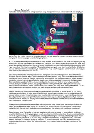 • Konsep Rehab Hati
RehabHati merupakan sebuah sinergi pelatihan yang mengkombinasikan antara tazkiyyah dan teraphy al
qur’an. Tips dan trik jitu meramu al quran dan sunnah menjadi ‘powerfull ruqyah’, menyeru pada perubahan
menyeluruh demi menggapai kesembuhan yang hakiki.
Al Qur’an merupakan mukjizat terakir dari Nabi yang terakhir, mukjizat terakhir dan tidak ada lagi mukjizat lagi
setelahnya. Mukjizat merupakan sebuah kejadian luarbiasa yang belum terjadi sebelumnya dan tidak akan
terjadi lagi setelahnya hingga hari kiamat, ia berupa pertolongan dari Allah dalam kondisi tertentu kepada nabi-
Nya. Imam Ibnu Taimiyyah menyatakan “Tidak ada satupun penyakit yang akan bertahan ketika dihadapkan
kepada al Qur’an”. Namun kenyataannya, banyak orang yang sudah diruqyah –bahkan berkali-kali diruqyah-
namun belum dapat kesembuhan bukan?
Sakit merupakan kondisi dimana jasad manusia mengalami ketidakseimbangan, baik disebabkan faktor
eksternal ataupun internal. Ketika manusia mengalami sakit, pertama yang harus dilakukan adalah analisa
kedalam diri bukan diluarnya. Setelah menemukan akar masalah dan dapat memisahkan antara penyakit
psikis atau kejiwaan dan penyakis fisik atau jasad, maka selanjutnya adalah mengambil obat yang tepat.
Sakit jasad obatnya adalah ahli medis, dan sakit psikis atau kejiwaan obatnya tentu hal yang bersifat
spiritual. Hal yang bersifat spiritual, atau pengobatan ruh tentunya kita butuh bimbingan dari dzat yang
menciptakan ruh itu sendiri. Dalam hal ini adalah Allah azza wa jalla yang telah mengajarkan kita al Qur’an,
menurunkan Rasul-Nya sebagai teladan dan alam sebagai fasilitas untuk menyembah-Nya.
Setelah menemukan obat spiritual terbaik yang sifatnya pasti, dalam hal ini adalah al Qur’an kita harus
melakukan simulasi atau uji coba pada diri sendiri agar semakin yakin tentang obat yang akan kita ambil
sebagai pilihan terbaik. Setelah simulasi maka mulailah kita melakukan teraphy secara bertahap, kontinue
dan istiqomah karena pertolongan Allah akan tiba saat kita isqiqomah dan taat pada aturan-Nya. Namun
setelah istiqomah melakukan teraphy mandiri namun belum mendapat kesembuhan, haruskah kita kembali
pada pengobatan konvensional?
Maka jawabannya adalah tidak sama sekali, seorang muslim yang cerdas tidak mau menjerumuskan diri
dalam lembah kesalahan yang sama. Jika al Qur’an dan ramuan-ramuan sunnah itu tidak berpengaruh,
maka hijrahlah. Karena Allah tidak akan mengubah keadaan kita sebelum kita melakukan perubahan!
Besar harapan saya, RehabHati ini menjadi jawaban untuk umat yang saat ini sedang butuh bimbingan
untuk kembali kepada fitrahnya yang suci, bersih, sehat dan meiliki kekuatan jiwa. Untuk merealisasikan hal
tersebut, saya menuangkan konsep tersebut dalam pelatihan singkat selama dua hari dengan porsi materi
(teori dan aplikatif) sebanyak 70 % pada penyucian jiwa dari kotorannya (tazkiyyah an nafs), kemudian
sisanya sebanyak 5 % teraphy al Qur’an (ruqyah), 15 % teraphy mandiri dan 10 % adalah hijrah yang
kesemuanya merupakan pilihan dari object atau klien yang mencari kesembuhan yang hakiki dunia dan
akhiratnya.
 