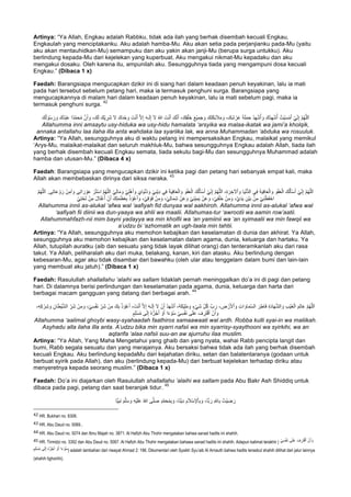 Artinya: “Ya Allah, Engkau adalah Rabbku, tidak ada ilah yang berhak disembah kecuali Engkau,
Engkaulah yang menciptakanku. Aku adalah hamba-Mu. Aku akan setia pada perjanjianku pada-Mu (yaitu
aku akan mentauhidkan-Mu) semampuku dan aku yakin akan janji-Mu (berupa surga untukku). Aku
berlindung kepada-Mu dari kejelekan yang kuperbuat. Aku mengakui nikmat-Mu kepadaku dan aku
mengakui dosaku. Oleh karena itu, ampunilah aku. Sesungguhnya tiada yang mengampuni dosa kecuali
Engkau.” (Dibaca 1 x)
Faedah: Barangsiapa mengucapkan dzikir ini di siang hari dalam keadaan penuh keyakinan, lalu ia mati
pada hari tersebut sebelum petang hari, maka ia termasuk penghuni surga. Barangsiapa yang
mengucapkannya di malam hari dalam keadaan penuh keyakinan, lalu ia mati sebelum pagi, maka ia
termasuk penghuni surga.
42
َ‫و‬ َ‫َك‬‫ﺗ‬َ‫ﻛ‬ِ‫ﺋ‬َ‫ﻼ‬َ‫ﻣ‬ َ‫و‬ ،َ‫ك‬ِ‫ﺷ‬ ْ‫ر‬َ‫ﻋ‬ َ‫ﺔ‬َ‫ﻠ‬َ‫ﻣ‬َ‫ﺣ‬ ُ‫د‬ِ‫ﮭ‬ْ‫ﺷ‬ُ‫أ‬ َ‫و‬ َ‫ُك‬‫د‬ِ‫ﮭ‬ْ‫ﺷ‬ُ‫أ‬ ُ‫ْت‬‫ﯾ‬َ‫ﺳ‬ْ‫ﻣ‬َ‫أ‬ ْ‫ﻲ‬ِّ‫ﻧ‬ِ‫إ‬ ‫ﱠ‬‫م‬ُ‫ﮭ‬‫ﱠ‬‫ﻠ‬‫ﻟ‬َ‫ا‬َ‫ر‬ َ‫و‬ َ‫ُك‬‫د‬ْ‫ﺑ‬َ‫ﻋ‬ ‫ًا‬‫د‬‫ﱠ‬‫ﻣ‬َ‫ﺣ‬ُ‫ﻣ‬ ‫ﱠ‬‫ن‬َ‫أ‬ َ‫و‬ ،َ‫ك‬َ‫ﻟ‬ َ‫ْك‬‫ﯾ‬ ِ‫َر‬‫ﺷ‬ َ‫ﻻ‬ َ‫ك‬َ‫د‬ْ‫ﺣ‬ َ‫و‬ َ‫ت‬ْ‫ﻧ‬َ‫أ‬ ‫ﱠ‬‫ﻻ‬ِ‫إ‬ َ‫ﮫ‬‫ـ‬َ‫ﻟ‬ِ‫إ‬ َ‫ﻻ‬ ُ‫ﷲ‬ َ‫ت‬ْ‫ﻧ‬َ‫أ‬ َ‫ك‬‫ﱠ‬‫ﻧ‬َ‫أ‬ ،َ‫ك‬ِ‫ﻘ‬ْ‫َﻠ‬‫ﺧ‬ َ‫ﻊ‬ْ‫ﯾ‬ِ‫ﻣ‬َ‫ﺟ‬َ‫ك‬ُ‫ﻟ‬ ْ‫و‬ُ‫ﺳ‬
Allahumma inni amsaytu usy-hiduka wa usy-hidu hamalata ‘arsyika wa malaa-ikatak wa jami’a kholqik,
annaka antallahu laa ilaha illa anta wahdaka laa syariika lak, wa anna Muhammadan ‘abduka wa rosuuluk.
Artinya: “Ya Allah, sesungguhnya aku di waktu petang ini mempersaksikan Engkau, malaikat yang memikul
‘Arys-Mu, malaikat-malaikat dan seluruh makhluk-Mu, bahwa sesungguhnya Engkau adalah Allah, tiada ilah
yang berhak disembah kecuali Engkau semata, tiada sekutu bagi-Mu dan sesungguhnya Muhammad adalah
hamba dan utusan-Mu.” (Dibaca 4 x)
Faedah: Barangsiapa yang mengucapkan dzikir ini ketika pagi dan petang hari sebanyak empat kali, maka
Allah akan membebaskan dirinya dari siksa neraka.
43
َ‫و‬ْ‫ﻔ‬َ‫ﻌ‬ْ‫اﻟ‬ َ‫ك‬ُ‫ﻟ‬َ‫ﺄ‬ْ‫ﺳ‬َ‫أ‬ ْ‫ﻲ‬ِّ‫ﻧ‬ِ‫إ‬ ‫ﱠ‬‫م‬ُ‫ﮭ‬‫ﱠ‬‫ﻠ‬‫ﻟ‬َ‫ا‬ ،ِ‫ة‬ َ‫ر‬ ِ‫ﻵﺧ‬ْ‫ا‬ َ‫و‬ ‫ﺎ‬َ‫ﯾ‬ْ‫ﻧ‬‫ﱡ‬‫د‬‫اﻟ‬ ‫ﻲ‬ِ‫ﻓ‬ َ‫ﺔ‬َ‫ﯾ‬ِ‫ﻓ‬‫ﺎ‬َ‫ﻌ‬ْ‫اﻟ‬ َ‫و‬ َ‫و‬ْ‫ﻔ‬َ‫ﻌ‬ْ‫اﻟ‬ َ‫ك‬ُ‫ﻟ‬َ‫ﺄ‬ْ‫ﺳ‬َ‫أ‬ ْ‫ﻲ‬ِّ‫ﻧ‬ِ‫إ‬ ‫ﱠ‬‫م‬ُ‫ﮭ‬‫ﱠ‬‫ﻠ‬‫ﻟ‬َ‫ا‬ْ‫ﻲ‬ِ‫ﻟ‬‫ﺎ‬َ‫ﻣ‬ َ‫و‬ ْ‫ﻲ‬ِ‫ﻠ‬ْ‫ھ‬َ‫أ‬ َ‫و‬ َ‫ﺎي‬َ‫ﯾ‬ْ‫ﻧ‬ُ‫د‬ َ‫و‬ ْ‫ﻲ‬ِ‫ﻧ‬ْ‫ﯾ‬ِ‫د‬ ‫ﻲ‬ِ‫ﻓ‬ َ‫ﺔ‬َ‫ﯾ‬ِ‫ﻓ‬‫ﺎ‬َ‫ﻌ‬ْ‫اﻟ‬ َ‫و‬ُ‫ﮭ‬‫ﱠ‬‫ﻠ‬‫ﻟ‬َ‫ا‬ .‫ﻰ‬ِ‫ﺗ‬‫ﺎ‬َ‫ﻋ‬ ْ‫و‬ َ‫ر‬ ْ‫ن‬ِ‫آﻣ‬ َ‫و‬ ‫ﻰ‬ِ‫ﺗ‬‫ا‬ َ‫ر‬ ْ‫و‬َ‫ﻋ‬ ْ‫ر‬ُ‫ﺗ‬ْ‫ﺳ‬‫ا‬ ‫ﱠ‬‫م‬ُ‫ﮭ‬‫ﱠ‬‫ﻠ‬‫اﻟ‬‫ﱠ‬‫م‬
َ‫ك‬ِ‫ﺗ‬َ‫ﻣ‬َ‫ظ‬َ‫ﻌ‬ِ‫ﺑ‬ ُ‫ذ‬ ْ‫و‬ُ‫ﻋ‬َ‫أ‬ َ‫و‬ ،ْ‫ﻲ‬ِ‫ﻗ‬ ْ‫َو‬‫ﻓ‬ ْ‫ن‬ِ‫ﻣ‬ َ‫و‬ ،ْ‫ﻲ‬ِ‫ﻟ‬‫ﺎ‬َ‫ﻣ‬ِ‫ﺷ‬ ْ‫ن‬َ‫ﻋ‬ َ‫و‬ ْ‫ﻲ‬ِ‫ﻧ‬ْ‫ﯾ‬ِ‫ﻣ‬َ‫ﯾ‬ ْ‫ن‬َ‫ﻋ‬ َ‫و‬ ،ْ‫ﻲ‬ِ‫ﻔ‬ْ‫َﻠ‬‫ﺧ‬ ْ‫ن‬ِ‫ﻣ‬ َ‫و‬ ،‫ﱠ‬‫ي‬َ‫د‬َ‫ﯾ‬ ِ‫ْن‬‫ﯾ‬َ‫ﺑ‬ ْ‫ن‬ِ‫ﻣ‬ ْ‫ﻲ‬ِ‫ﻧ‬ْ‫َظ‬‫ﻔ‬ْ‫اﺣ‬ْ‫ﻲ‬ِ‫ﺗ‬ْ‫ﺣ‬َ‫ﺗ‬ ْ‫ن‬ِ‫ﻣ‬ َ‫ل‬‫َﺎ‬‫ﺗ‬ْ‫ﻏ‬ُ‫أ‬ ْ‫ن‬َ‫أ‬
Allahumma innii as-alukal ‘afwa wal ‘aafiyah fid dunyaa wal aakhiroh. Allahumma innii as-alukal ‘afwa wal
‘aafiyah fii diinii wa dun-yaaya wa ahlii wa maalii. Allahumas-tur ‘awrootii wa aamin row’aatii.
Allahummahfazh-nii mim bayni yadayya wa min kholfii wa ‘an yamiinii wa ‘an syimaalii wa min fawqii wa
a’udzu bi ‘azhomatik an ugh-taala min tahtii.
Artinya: “Ya Allah, sesungguhnya aku memohon kebajikan dan keselamatan di dunia dan akhirat. Ya Allah,
sesungguhnya aku memohon kebajikan dan keselamatan dalam agama, dunia, keluarga dan hartaku. Ya
Allah, tutupilah auratku (aib dan sesuatu yang tidak layak dilihat orang) dan tenteramkanlah aku dari rasa
takut. Ya Allah, peliharalah aku dari muka, belakang, kanan, kiri dan atasku. Aku berlindung dengan
kebesaran-Mu, agar aku tidak disambar dari bawahku (oleh ular atau tenggelam dalam bumi dan lain-lain
yang membuat aku jatuh).” (Dibaca 1 x)
Faedah: Rasulullah shallallahu ‘alaihi wa sallam tidaklah pernah meninggalkan do’a ini di pagi dan petang
hari. Di dalamnya berisi perlindungan dan keselamatan pada agama, dunia, keluarga dan harta dari
berbagai macam gangguan yang datang dari berbagai arah.
44
ْ‫ن‬َ‫أ‬ ُ‫د‬َ‫ﮭ‬ْ‫ﺷ‬َ‫أ‬ ،ُ‫ﮫ‬َ‫ﻛ‬ْ‫ﯾ‬ِ‫ﻠ‬َ‫ﻣ‬ َ‫و‬ ٍ‫ء‬ْ‫ﻲ‬َ‫ﺷ‬ ِّ‫ل‬ُ‫ﻛ‬ ‫بﱠ‬ َ‫ر‬ ، ِ‫ض‬ ْ‫ر‬َ‫ﻷ‬ْ‫ا‬ َ‫و‬ ِ‫ت‬‫ا‬ َ‫ﺎو‬َ‫ﻣ‬‫ﱠ‬‫ﺳ‬‫اﻟ‬ َ‫ر‬ِ‫َﺎط‬‫ﻓ‬ ِ‫ة‬َ‫د‬‫ﺎ‬َ‫ﮭ‬‫ﱠ‬‫ﺷ‬‫اﻟ‬ َ‫و‬ ِ‫ب‬ْ‫ﯾ‬َ‫ﻐ‬ْ‫اﻟ‬ َ‫م‬ِ‫ﻟ‬‫ﺎ‬َ‫ﻋ‬ ‫ﱠ‬‫م‬ُ‫ﮭ‬‫ﱠ‬‫ﻠ‬‫ﻟ‬َ‫ا‬ُ‫ﻋ‬َ‫أ‬ ، َ‫ت‬ْ‫ﻧ‬َ‫أ‬ ‫ﱠ‬‫ﻻ‬ِ‫إ‬ َ‫ﮫ‬‫ـ‬َ‫ﻟ‬ِ‫إ‬ َ‫ﻻ‬،ِ‫ﮫ‬ِ‫ﻛ‬ ْ‫ر‬ِ‫ﺷ‬ َ‫و‬ ِ‫ﺎن‬َ‫ط‬ْ‫ﯾ‬‫ﱠ‬‫ﺷ‬‫اﻟ‬ ِّ‫َر‬‫ﺷ‬ ْ‫ن‬ِ‫ﻣ‬ َ‫و‬ ،ْ‫ﻲ‬ِ‫ﺳ‬ْ‫ﻔ‬َ‫ﻧ‬ ِّ‫َر‬‫ﺷ‬ ْ‫ن‬ِ‫ﻣ‬ َ‫ك‬ِ‫ﺑ‬ ُ‫ذ‬ ْ‫و‬
ٍ‫م‬ِ‫ﻠ‬ْ‫ﺳ‬ُ‫ﻣ‬ ‫ﻰ‬َ‫ﻟ‬ِ‫إ‬ ُ‫ه‬‫ﱡ‬‫ر‬ُ‫ﺟ‬َ‫أ‬ ْ‫و‬َ‫أ‬ ‫ا‬ً‫ء‬ ْ‫و‬ُ‫ﺳ‬ ْ‫ﻲ‬ِ‫ﺳ‬ْ‫ﻔ‬َ‫ﻧ‬ ‫ﻰ‬َ‫ﻠ‬َ‫ﻋ‬ َ‫ف‬ ِ‫َر‬‫ﺗ‬ْ‫ﻗ‬َ‫أ‬ ْ‫ن‬َ‫أ‬ َ‫و‬
Allahumma ‘aalimal ghoybi wasy-syahaadah faathiros samaawaati wal ardh. Robba kulli syai-in wa maliikah.
Asyhadu alla ilaha illa anta. A’udzu bika min syarri nafsii wa min syarrisy-syaythooni wa syirkihi, wa an
aqtarifa ‘alaa nafsii suu-an aw ajurruhu ilaa muslim.
Artinya: “Ya Allah, Yang Maha Mengetahui yang ghaib dan yang nyata, wahai Rabb pencipta langit dan
bumi, Rabb segala sesuatu dan yang merajainya. Aku bersaksi bahwa tidak ada ilah yang berhak disembah
kecuali Engkau. Aku berlindung kepadaMu dari kejahatan diriku, setan dan balatentaranya (godaan untuk
berbuat syirik pada Allah), dan aku (berlindung kepada-Mu) dari berbuat kejelekan terhadap diriku atau
menyeretnya kepada seorang muslim.” (Dibaca 1 x)
Faedah: Do’a ini diajarkan oleh Rasulullah shallallahu ‘alaihi wa sallam pada Abu Bakr Ash Shiddiq untuk
dibaca pada pagi, petang dan saat beranjak tidur.
45
‫ﺎ‬Ò‫ﯾ‬ِ‫ﺑ‬َ‫ﻧ‬ َ‫م‬‫ﱠ‬‫ﻠ‬َ‫ﺳ‬ َ‫و‬ ِ‫ﮫ‬ْ‫ﯾ‬َ‫ﻠ‬َ‫ﻋ‬ ُ‫ﷲ‬ ‫ﻰ‬‫ﱠ‬‫ﻠ‬َ‫ﺻ‬ ٍ‫د‬‫ﱠ‬‫ﻣ‬َ‫ﺣ‬ُ‫ﻣ‬ِ‫ﺑ‬ َ‫و‬ ،‫ﺎ‬ً‫ﻧ‬ْ‫ﯾ‬ِ‫د‬ ِ‫م‬َ‫ﻼ‬ْ‫ﺳ‬ِ‫ﻹ‬ْ‫ﺎ‬ِ‫ﺑ‬ َ‫و‬ ،‫ﺎ‬Ò‫ﺑ‬ َ‫ر‬ ِÚ‫ﺎ‬ِ‫ﺑ‬ ُ‫ْت‬‫ﯾ‬ ِ‫ﺿ‬ َ‫ر‬
																																																													
42	HR. Bukhari no. 6306.
43	HR. Abu Daud no. 5069..
44	HR. Abu Daud no. 5074 dan Ibnu Majah no. 3871. Al Hafizh Abu Thohir mengatakan bahwa sanad hadits ini shahih.
45 HR. Tirmidzi no. 3392 dan Abu Daud no. 5067. Al Hafizh Abu Thohir mengatakan bahawa sanad hadits ini shahih. Adapun kalimat terakhir ( ْ‫ﻲ‬ِ‫ﺳ‬ْ‫ﻔ‬َ‫ﻧ‬ ‫ﻰ‬َ‫ﻠ‬َ‫ﻋ‬ َ‫ف‬ ِ‫َر‬‫ﺗ‬ْ‫ﻗ‬َ‫أ‬ ْ‫ن‬َ‫أ‬ َ‫و‬
ٍ‫م‬ِ‫ﻠ‬ْ‫ﺳ‬ُ‫ﻣ‬ ‫ﻰ‬َ‫ﻟ‬ِ‫إ‬ ُ‫ه‬‫ﱡ‬‫ر‬ُ‫ﺟ‬َ‫أ‬ ْ‫و‬َ‫أ‬ ‫ا‬ً‫ء‬ ْ‫و‬ُ‫ﺳ‬) adalah tambahan dari riwayat Ahmad 2: 196. Dikomentari oleh Syaikh Syu’aib Al Arnauth bahwa hadits tersebut shahih dilihat dari jalur lainnya
(shahih lighoirihi).
 