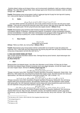 Rodhiitu billaahi robbaa wa bil-islaami diinaa, wa bi-muhammadin shallallaahu ‘alaihi wa sallama nabiyyaa.
Artinya: “Aku ridha Allah sebagai Rabb, Islam sebagai agama dan Muhammad shallallahu ‘alaihi wa sallam
sebagai nabi.” (Dibaca 3 x)
Faedah: Barangsiapa yang mengucapkan hadits ini sebanyak tiga kali di pagi hari dan tiga kali di petang
hari, maka pantas baginya mendapatkan ridha Allah.
46
6. Dzikir.
ُ‫ْر‬‫ﯾ‬ِ‫د‬َ‫ﻗ‬ ٍ‫ء‬ْ‫ﻲ‬َ‫ﺷ‬ ِّ‫ل‬ُ‫ﻛ‬ ‫ﻰ‬َ‫ﻠ‬َ‫ﻋ‬ َ‫ُو‬‫ھ‬ َ‫و‬ ُ‫د‬ْ‫ﻣ‬َ‫ﺣ‬ْ‫اﻟ‬ ُ‫ﮫ‬َ‫ﻟ‬ َ‫و‬ ُ‫ك‬ْ‫ﻠ‬ُ‫ﻣ‬ْ‫اﻟ‬ ُ‫ﮫ‬َ‫ﻟ‬ ،ُ‫ﮫ‬َ‫ﻟ‬ َ‫ْك‬‫ﯾ‬ ِ‫َر‬‫ﺷ‬ َ‫ﻻ‬ ُ‫ه‬َ‫د‬ْ‫ﺣ‬ َ‫و‬ ُ‫ﷲ‬ ‫ﱠ‬‫ﻻ‬ِ‫إ‬ َ‫ﮫ‬‫ـ‬َ‫ﻟ‬ِ‫إ‬ َ‫ﻻ‬
Laa ilaha illallah wahdahu laa syarika lah, lahul mulku walahul hamdu wa huwa ‘ala kulli syai-in qodiir.
Artinya: “Tidak ada ilah yang berhak disembah selain Allah semata, tidak ada sekutu bagi-Nya. Bagi-Nya
kerajaan dan segala pujian. Dia-lah yang berkuasa atas segala sesuatu.” (Dibaca 1o x).
Faedah: Barangsiapa yang membaca dzikir tersebut di pagi hari sebanyak sepuluh kali, Allah akan
mencatatkan baginya 10 kebaikan, menghapuskan baginya 10 kesalahan, ia juga mendapatkan kebaikan
semisal memerdekakan 10 budak, Allah akan melindunginya dari gangguan setan hingg petang hari. Siapa
yang mengucapkannya di petang hari, ia akan mendapatkan keutamaan semisal itu pula.
47
7. Baca Tasbih.
ِ‫ه‬ِ‫د‬ْ‫ﻣ‬َ‫ﺣ‬ِ‫ﺑ‬ َ‫و‬ ِ‫ﷲ‬ َ‫ﺎن‬َ‫ﺣ‬ْ‫ﺑ‬ُ‫ﺳ‬
Subhanallah wa bi-hamdih.
Artinya: “Maha suci Allah, aku memuji-Nya.” (Dibaca 100 x)
Faedah: Barangsiapa yang mengucapkan kalimat ‘subhanallah wa bi hamdih’ di pagi dan petang hari
sebanyak 100 x, maka tidak ada yang datang pada hari kiamat yang lebih baik dari yang ia lakukan kecuali
orang yang mengucapkan semisal atau lebih dari itu.
48
C. DOA DAN DZIKIR SEBELUM TIDUR
Ada 13 dzikir yang bisa diamalkan sebelum tidur. Semoga tidurnya penuh berkah, dapat ketenangan dan
selamat dari gangguan.
[1]. Baca Al Qur’an
ü 3Qul
Mengumpulkan dua telapak tangan. Lalu ditiup dan dibacakan surat Al Ikhlas, Al Falaq dan An Naas.
Kemudian dua telapak tangan tersebut mengusap tubuh yang dapat dijangkau, dimulai dari kepala, wajah
dan tubuh bagian depan. Semisal itu diulang sampai tiga kali.
49
ِ‫ﯾم‬ ِ‫ﺣ‬‫ﱠ‬‫اﻟر‬ ِ‫ن‬َ‫ﻣ‬ْ‫ﺣ‬‫ﱠ‬‫اﻟر‬ ِ ‫ﱠ‬∞‫ا‬ ِ‫ْم‬‫ﺳ‬ِ‫ﺑ‬
ٌ‫د‬َ‫ﺣ‬َ‫أ‬ ‫ا‬ ً‫و‬ُ‫ﻔ‬ُ‫ﻛ‬ ُ‫ﮫ‬‫ﱠ‬‫ﻟ‬ ‫ن‬ُ‫ﻛ‬َ‫ﯾ‬ ْ‫م‬َ‫ﻟ‬ َ‫و‬ ْ‫د‬َ‫ﻟ‬‫ُو‬‫ﯾ‬ ْ‫م‬َ‫ﻟ‬ َ‫و‬ ْ‫د‬ِ‫ﻠ‬َ‫ﯾ‬ ْ‫م‬َ‫ﻟ‬ ُ‫د‬َ‫ﻣ‬‫ﱠ‬‫ﺻ‬‫اﻟ‬ ُ ‫ﱠ‬∞‫ا‬ ٌ‫د‬َ‫ﺣ‬َ‫أ‬ ُ ‫ﱠ‬∞‫ا‬ َ‫ُو‬‫ھ‬ ْ‫ل‬ُ‫ﻗ‬
“Dengan menyebut nama Allah Yang Maha Pengasih lagi Maha Penyayang. Katakanlah: Dialah Allah, Yang
Maha Esa. Allah adalah ilah yang bergantung kepada-Nya segala urusan. Dia tidak beranak dan tiada pula
diperanakkan, dan tidak ada seorang pun yang setara dengan Dia.” (QS. Al Ikhlas: 1-4)
ِ‫ﯾم‬ ِ‫ﺣ‬‫ﱠ‬‫اﻟر‬ ِ‫ن‬َ‫ﻣ‬ْ‫ﺣ‬‫ﱠ‬‫اﻟر‬ ِ ‫ﱠ‬∞‫ا‬ ِ‫ْم‬‫ﺳ‬ِ‫ﺑ‬
َ‫ﺷ‬ ‫ن‬ِ‫ﻣ‬ ِ‫ق‬َ‫ﻠ‬َ‫ﻔ‬ْ‫اﻟ‬ ِّ‫ب‬ َ‫ر‬ِ‫ﺑ‬ ُ‫ذ‬‫و‬ُ‫ﻋ‬َ‫أ‬ ْ‫ل‬ُ‫ﻗ‬ِ‫د‬َ‫ﻘ‬ُ‫ﻌ‬ْ‫اﻟ‬ ‫ﻲ‬ِ‫ﻓ‬ ِ‫ت‬‫ﺎ‬َ‫ﺛ‬‫ﺎ‬‫ﱠ‬‫ﻔ‬‫ﱠ‬‫ﻧ‬‫اﻟ‬ ِّ‫َر‬‫ﺷ‬ ‫ن‬ِ‫ﻣ‬ َ‫و‬ َ‫ب‬َ‫ﻗ‬ َ‫و‬ ‫ا‬َ‫ذ‬ِ‫إ‬ ٍ‫ق‬ِ‫ﺳ‬‫َﺎ‬‫ﻏ‬ ِّ‫َر‬‫ﺷ‬ ‫ن‬ِ‫ﻣ‬ َ‫و‬ َ‫ق‬َ‫ﻠ‬َ‫ﺧ‬ ‫ﺎ‬َ‫ﻣ‬ ِّ‫ر‬َ‫د‬َ‫ﺳ‬َ‫ﺣ‬ ‫ا‬َ‫ذ‬ِ‫إ‬ ٍ‫د‬ِ‫ﺳ‬‫ﺎ‬َ‫ﺣ‬ ِّ‫َر‬‫ﺷ‬ ‫ن‬ِ‫ﻣ‬ َ‫و‬
“Dengan menyebut nama Allah Yang Maha Pengasih lagi Maha Penyayang. Katakanlah: Aku berlindung
kepada Rabb yang menguasai Shubuh, dari kejahatan makhluk-Nya, dan dari kejahatan malam apabila
telah gelap gulita, dan dari kejahatan-kejahatan wanita tukang sihir yang menghembus pada buhul-buhul,
dan dari kejahatan orang yang dengki apabila ia dengki”. (QS. Al Falaq: 1-5)
‫ﱠ‬‫اﻟر‬ ِ ‫ﱠ‬∞‫ا‬ ِ‫ْم‬‫ﺳ‬ِ‫ﺑ‬ِ‫ﯾم‬ ِ‫ﺣ‬‫ﱠ‬‫اﻟر‬ ِ‫ن‬َ‫ﻣ‬ْ‫ﺣ‬
‫ُو‬‫د‬ُ‫ﺻ‬ ‫ﻲ‬ِ‫ﻓ‬ ُ‫س‬ِ‫ْو‬‫ﺳ‬ َ‫ُو‬‫ﯾ‬ ‫ِي‬‫ذ‬‫ﱠ‬‫ﻟ‬‫ا‬ ِ‫ﺎس‬‫ﱠ‬‫ﻧ‬َ‫ﺧ‬ْ‫اﻟ‬ ِ‫اس‬ َ‫ْو‬‫ﺳ‬ َ‫و‬ْ‫اﻟ‬ ِّ‫َر‬‫ﺷ‬ ‫ن‬ِ‫ﻣ‬ ِ‫ﺎس‬‫ﱠ‬‫ﻧ‬‫اﻟ‬ ِ‫ﮫ‬َ‫ﻟ‬ِ‫إ‬ ِ‫ﺎس‬‫ﱠ‬‫ﻧ‬‫اﻟ‬ ِ‫ك‬ِ‫ﻠ‬َ‫ﻣ‬ ِ‫ﺎس‬‫ﱠ‬‫ﻧ‬‫اﻟ‬ ِّ‫ب‬ َ‫ر‬ِ‫ﺑ‬ ُ‫ذ‬‫و‬ُ‫ﻋ‬َ‫أ‬ ْ‫ل‬ُ‫ﻗ‬ِ‫ﺎس‬‫ﱠ‬‫ﻧ‬‫اﻟ‬ َ‫و‬ ِ‫ﺔ‬‫ﱠ‬‫ﻧ‬ ِ‫ﺟ‬ْ‫اﻟ‬ َ‫ن‬ِ‫ﻣ‬ ِ‫ﺎس‬‫ﱠ‬‫ﻧ‬‫اﻟ‬ ِ‫ر‬
“Dengan menyebut nama Allah Yang Maha Pengasih lagi Maha Penyayang. Katakanlah: Aku berlindung
kepada Rabb manusia. Raja manusia. Sembahan manusia, dari kejahatan (bisikan) syaitan yang biasa
bersembunyi, yang membisikkan (kejahatan) ke dalam dada manusia, dari jin dan manusia.” (QS. An Naas:
1-6)
																																																													
46
	HR. Abu Daud no. 5072, Tirmidzi no. 3389. Al Hafizh Abu Thohir mengatakan bahwa hadits ini hasan	
47
	HR. An Nasai Al Kubra 6: 10	
48
	HR. Muslim no. 2692	
49
	HR. Bukhari no. 3275
 