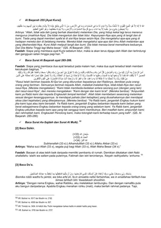 ü Al Baqarah 255 [Ayat Kursi].
‫ﻲ‬ِ‫ﻓ‬ ‫ﺎ‬َ‫ﻣ‬ َ‫و‬ ِ‫ت‬‫ا‬ َ‫ﺎو‬َ‫ﻣ‬‫ﱠ‬‫ﺳ‬‫اﻟ‬ ‫ﻲ‬ِ‫ﻓ‬ ‫ﺎ‬َ‫ﻣ‬ ُ‫ﮫ‬َ‫ﻟ‬ ،ٌ‫م‬ ْ‫َو‬‫ﻧ‬ َ‫ﻻ‬ َ‫و‬ ٌ‫َﺔ‬‫ﻧ‬ِ‫ﺳ‬ ُ‫ه‬ُ‫ذ‬ُ‫ﺧ‬ْ‫َﺄ‬‫ﺗ‬ َ‫ﻻ‬ ،ُ‫م‬‫ﱡو‬‫ﯾ‬َ‫ﻘ‬ْ‫اﻟ‬ ‫ﱡ‬‫ﻲ‬َ‫ﺣ‬ْ‫اﻟ‬ َ‫ُو‬‫ھ‬ ‫ﱠ‬‫ﻻ‬ِ‫إ‬ َ‫ﮫ‬َ‫ﻟ‬ِ‫إ‬ َ‫ﻻ‬ ُ ‫ﱠ‬∞‫ا‬،ْ‫م‬ُ‫ﮭ‬َ‫ﻔ‬ْ‫َﻠ‬‫ﺧ‬ ‫ﺎ‬َ‫ﻣ‬ َ‫و‬ ْ‫م‬ِ‫ﮭ‬‫ِﯾ‬‫د‬ْ‫ﯾ‬َ‫أ‬ َ‫ْن‬‫ﯾ‬َ‫ﺑ‬ ‫ﺎ‬َ‫ﻣ‬ ُ‫م‬َ‫ﻠ‬ْ‫ﻌ‬َ‫ﯾ‬ ،ِ‫ﮫ‬ِ‫ﻧ‬ْ‫ذ‬ِ‫ﺈ‬ِ‫ﺑ‬ ‫ﱠ‬‫ﻻ‬ِ‫إ‬ ُ‫ه‬َ‫د‬ْ‫ﻧ‬ِ‫ﻋ‬ ُ‫ﻊ‬َ‫ﻔ‬ْ‫ﺷ‬َ‫ﯾ‬ ‫ِي‬‫ذ‬‫ﱠ‬‫ﻟ‬‫ا‬ ‫ا‬َ‫ذ‬ ْ‫ن‬َ‫ﻣ‬ ، ِ‫ض‬ ْ‫ر‬َ ْ‫اﻷ‬
ُ‫ط‬‫ﯾ‬ ِ‫ُﺣ‬‫ﯾ‬ َ‫ﻻ‬ َ‫و‬ُ‫ھ‬ َ‫و‬ ،‫ﺎ‬َ‫ﻣ‬ُ‫ﮭ‬ُ‫ظ‬ْ‫ﻔ‬ ِ‫ﺣ‬ ُ‫ه‬ُ‫د‬‫و‬ُ‫ﺋ‬َ‫ﯾ‬ َ‫ﻻ‬ َ‫و‬ ، َ‫ض‬ ْ‫ر‬َ ْ‫اﻷ‬ َ‫و‬ ِ‫ت‬‫ا‬ َ‫ﺎو‬َ‫ﻣ‬‫ﱠ‬‫ﺳ‬‫اﻟ‬ ُ‫ﮫ‬‫ﱡ‬‫ﯾ‬ِ‫ﺳ‬ ْ‫ر‬ُ‫ﻛ‬ َ‫ﻊ‬ِ‫ﺳ‬ َ‫و‬ ،َ‫ء‬‫َﺎ‬‫ﺷ‬ ‫ﺎ‬َ‫ﻣ‬ِ‫ﺑ‬ ‫ﱠ‬‫ﻻ‬ِ‫إ‬ ِ‫ﮫ‬ِ‫ﻣ‬ْ‫ﻠ‬ِ‫ﻋ‬ ْ‫ن‬ِ‫ﻣ‬ ٍ‫ء‬ْ‫ﻲ‬َ‫ﺷ‬ِ‫ﺑ‬ َ‫ون‬ُ‫م‬‫ﯾ‬ِ‫ظ‬َ‫ﻌ‬ْ‫اﻟ‬ ‫ﱡ‬‫ﻲ‬ِ‫ﻠ‬َ‫ﻌ‬ْ‫اﻟ‬ َ‫و‬
Artinya: “Allah, tidak ada ilah (yang berhak disembah) melainkan Dia, yang hidup kekal lagi terus menerus
mengurus (makhluk-Nya). Dia tidak mengantuk dan tidak tidur. Kepunyaan-Nya apa yang di langit dan di
bumi. Tiada yang dapat memberi syafa’at di sisi-Nya tanpa seizin-Nya. Dia mengetahui apa-apa yang di
hadapan mereka dan di belakang mereka. Mereka tidak mengetahui apa-apa dari ilmu Allah melainkan apa
yang dikehendaki-Nya. Kursi Allah meliputi langit dan bumi. Dia tidak merasa berat memelihara keduanya.
Dan Dia Maha Tinggi lagi Maha besar.” (QS. Al Baqarah: 255)
Faedah: Siapa yang membaca ayat Kursi sebelum tidur, maka ia akan terus dijaga oleh Allah dan terlindungi
dari gangguan setan hingga pagi hari.
50
ü Baca Surat Al Baqarah ayat 285-286.
Faedah: Siapa yang membaca dua ayat tersebut pada malam hari, maka dua ayat tersebut telah memberi
kecukupan baginya.
51
ُ‫ر‬ َ‫و‬ ِ‫ﮫ‬ِ‫ﺑ‬ُ‫ﺗ‬ُ‫ﻛ‬ َ‫و‬ ِ‫ﮫ‬ِ‫ﺗ‬َ‫ﻛ‬ِ‫ﺋ‬ َ‫ﻼ‬َ‫ﻣ‬ َ‫و‬ ِ ‫ﱠ‬∞‫ﺎ‬ِ‫ﺑ‬ َ‫ن‬َ‫ﻣ‬َ‫آ‬ ‫ﱞ‬‫ل‬ُ‫ﻛ‬ َ‫ون‬ُ‫ﻧ‬ِ‫ﻣ‬ْ‫ؤ‬ُ‫ﻣ‬ْ‫اﻟ‬ َ‫و‬ ِ‫ﮫ‬ِّ‫ﺑ‬ َ‫ر‬ ْ‫ن‬ِ‫ﻣ‬ ِ‫ﮫ‬ْ‫ﯾ‬َ‫ﻟ‬ِ‫إ‬ َ‫ل‬ ِ‫ز‬ْ‫ﻧ‬ُ‫أ‬ ‫ﺎ‬َ‫ﻣ‬ِ‫ﺑ‬ ُ‫ل‬‫و‬ُ‫ﺳ‬‫ﱠ‬‫اﻟر‬ َ‫ن‬َ‫ﻣ‬َ‫آ‬َ‫ْك‬‫ﯾ‬َ‫ﻟ‬ِ‫إ‬ َ‫و‬ ‫َﺎ‬‫ﻧ‬‫ﱠ‬‫ﺑ‬ َ‫ر‬ َ‫َك‬‫ﻧ‬‫ا‬ َ‫ر‬ْ‫ﻔ‬ُ‫ﻏ‬ ‫َﺎ‬‫ﻧ‬ْ‫ﻌ‬َ‫ط‬َ‫أ‬ َ‫و‬ ‫َﺎ‬‫ﻧ‬ْ‫ﻌ‬ِ‫ﻣ‬َ‫ﺳ‬ ‫وا‬ُ‫ﻟ‬‫ﺎ‬َ‫ﻗ‬ َ‫و‬ ِ‫ﮫ‬ِ‫ﻠ‬ُ‫ﺳ‬ُ‫ر‬ ْ‫ن‬ِ‫ﻣ‬ ٍ‫د‬َ‫ﺣ‬َ‫أ‬ َ‫ْن‬‫ﯾ‬َ‫ﺑ‬ ُ‫ق‬ِّ‫َر‬‫ﻔ‬ُ‫ﻧ‬ َ‫ﻻ‬ ِ‫ﮫ‬ِ‫ﻠ‬ُ‫ﺳ‬
* ُ‫ﯾر‬ ِ‫ﺻ‬َ‫ﻣ‬ْ‫اﻟ‬ْ‫ن‬ِ‫إ‬ ‫َﺎ‬‫ﻧ‬ْ‫ذ‬ ِ‫اﺧ‬َ‫ؤ‬ُ‫ﺗ‬ َ‫ﻻ‬ ‫َﺎ‬‫ﻧ‬‫ﱠ‬‫ﺑ‬ َ‫ر‬ ْ‫ت‬َ‫ﺑ‬َ‫ﺳ‬َ‫ﺗ‬ْ‫ﻛ‬‫ا‬ ‫ﺎ‬َ‫ﻣ‬ ‫ﺎ‬َ‫ﮭ‬ْ‫ﯾ‬َ‫ﻠ‬َ‫ﻋ‬ َ‫و‬ ْ‫ت‬َ‫ﺑ‬َ‫ﺳ‬َ‫ﻛ‬ ‫ﺎ‬َ‫ﻣ‬ ‫ﺎ‬َ‫ﮭ‬َ‫ﻟ‬ ‫ﺎ‬َ‫ﮭ‬َ‫ﻌ‬ْ‫ﺳ‬ُ‫و‬ ‫ﱠ‬‫ﻻ‬ِ‫إ‬ ‫ﺎ‬ً‫ﺳ‬ْ‫ﻔ‬َ‫ﻧ‬ ُ ‫ﱠ‬∞‫ا‬ ُ‫ف‬ِّ‫ﻠ‬َ‫ﻛ‬ُ‫ﯾ‬ َ‫ﻻ‬َ‫ِﯾن‬‫ذ‬‫ﱠ‬‫ﻟ‬‫ا‬ ‫ﻰ‬َ‫ﻠ‬َ‫ﻋ‬ ُ‫ﮫ‬َ‫ﺗ‬ْ‫ﻠ‬َ‫ﻣ‬َ‫ﺣ‬ ‫ﺎ‬َ‫ﻣ‬َ‫ﻛ‬ ‫ا‬ ً‫ر‬ْ‫ﺻ‬ِ‫إ‬ ‫َﺎ‬‫ﻧ‬ْ‫ﯾ‬َ‫ﻠ‬َ‫ﻋ‬ ْ‫ل‬ِ‫ﻣ‬ْ‫ﺣ‬َ‫ﺗ‬ َ‫ﻻ‬ َ‫و‬ ‫َﺎ‬‫ﻧ‬‫ﱠ‬‫ﺑ‬ َ‫ر‬ ‫َﺎ‬‫ﻧ‬ْ‫ﺄ‬َ‫ط‬ْ‫ﺧ‬َ‫أ‬ ْ‫و‬َ‫أ‬ ‫َﺎ‬‫ﻧ‬‫ﯾ‬ِ‫ﺳ‬َ‫ﻧ‬
َ‫ﻻ‬ َ‫و‬ ‫َﺎ‬‫ﻧ‬‫ﱠ‬‫ﺑ‬ َ‫ر‬ ‫َﺎ‬‫ﻧ‬ِ‫ﻠ‬ْ‫ﺑ‬َ‫ﻗ‬ ْ‫ن‬ِ‫ﻣ‬َ‫ﻘ‬ْ‫اﻟ‬ ‫ﻰ‬َ‫ﻠ‬َ‫ﻋ‬ ‫َﺎ‬‫ﻧ‬ ْ‫ر‬ُ‫ﺻ‬ْ‫ﻧ‬‫َﺎ‬‫ﻓ‬ ‫َﺎ‬‫ﻧ‬ َ‫ﻻ‬ ْ‫و‬َ‫ﻣ‬ َ‫ت‬ْ‫ﻧ‬َ‫أ‬ ‫َﺎ‬‫ﻧ‬ْ‫ﻣ‬َ‫ﺣ‬ ْ‫ار‬ َ‫و‬ ‫َﺎ‬‫ﻧ‬َ‫ﻟ‬ ْ‫ر‬ِ‫ﻔ‬ْ‫ﻏ‬‫ا‬ َ‫و‬ ‫ﺎ‬‫ﱠ‬‫ﻧ‬َ‫ﻋ‬ ُ‫ْف‬‫ﻋ‬‫ا‬ َ‫و‬ ِ‫ﮫ‬ِ‫ﺑ‬ ‫َﺎ‬‫ﻧ‬َ‫ﻟ‬ َ‫ﺔ‬َ‫ﻗ‬‫ﺎ‬َ‫ط‬ َ‫ﻻ‬ ‫ﺎ‬َ‫ﻣ‬ ‫َﺎ‬‫ﻧ‬ْ‫ﻠ‬ِّ‫ﻣ‬َ‫ﺣ‬ُ‫ﺗ‬َ‫ﯾن‬ ِ‫ر‬ِ‫ﻓ‬‫َﺎ‬‫ﻛ‬ْ‫اﻟ‬ ِ‫م‬ ْ‫و‬
“Rasul telah beriman kepada Al-Qur’an yang diturunkan kepadanya dari Rabbnya, demikian pula orang-
orang yang beriman. Semuanya beriman kepada Allah, malaikat-malaikat-Nya, kitab-kitab-Nya dan rasul-
rasul-Nya. (Mereka mengatakan): “Kami tidak membeda-bedakan antara seorang pun (dengan yang lain)
dari rasul-rasul-Nya”, dan mereka mengatakan: “Kami dengar dan kami ta’at”. (Mereka berdoa): “Ampunilah
kami ya Rabb kami dan kepada Engkaulah tempat kembali”. Allah tidak membebani seseorang melainkan
sesuai dengan kesanggupannya. Ia mendapat pahala (dari kebajikan) yang diusahakannya dan mendapat
siksa (dari kejahatan) yang dikerjakannya. (Mereka berdoa): “Ya Rabb kami, janganlah Engkau hukum kami
jika kami lupa atau kami bersalah. Ya Rabb kami, janganlah Engkau bebankan kepada kami beban yang
berat sebagaimana Engkau bebankan kepada orang-orang yang sebelum kami. Ya Rabb kami, janganlah
Engkau pikulkan kepada kami apa yang tak sanggup kami memikulnya. Beri maaflah kami; ampunilah kami;
dan rahmatilah kami. Engkaulah Penolong kami, maka tolonglah kami terhadap kaum yang kafir“. (QS. Al
Baqarah: 285-286)
ü Baca Surat As-Sajdah dan Surat Al Mulk).
52
[2] Baca Dzikir.
) ِ‫ﷲ‬ َ‫ﺎن‬َ‫ﺣ‬ْ‫ﺑ‬ُ‫ﺳ‬33(×
) ِ ‫ﱠ‬ ِ∞ ُ‫د‬ْ‫ﻣ‬َ‫ﺣ‬ْ‫اﻟ‬33(×
) ُ‫ر‬َ‫ﺑ‬ْ‫ﻛ‬َ‫أ‬ ُ‫ﷲ‬34(×
Subhanallah (33 x) | Alhamdulillah (33 x) | Allahu Akbar (33 x)
Artinya: “Maha suci Allah (33 x), segala puji bagi Allah (33 x), Allah Maha Besar (34 x).”
Faedah: Bacaan di atas lebih baik daripada memiliki pembantu di rumah. Demikian dikatakan oleh Nabi
shallallahu ‘alaihi wa sallam pada puterinya, Fatimah dan istri tercintanya, ‘Aisyah radhiyallahu ‘anhuma.
53
[3] Baca Do’a.
ْ‫ﻲ‬ِّ‫ﺑ‬ َ‫ر‬ َ‫ك‬ِ‫ْﻣ‬‫ﺳ‬‫ﺎ‬ِ‫ﺑ‬َ‫ﻔ‬ْ‫ﺣ‬َ‫ﺗ‬ ‫ﺎ‬َ‫ﻣ‬ِ‫ﺑ‬ ‫ﺎ‬َ‫ﮭ‬ْ‫َظ‬‫ﻔ‬ْ‫ﺎﺣ‬َ‫ﻓ‬ ‫ﺎ‬َ‫ﮭ‬َ‫ﺗ‬ْ‫ﻠ‬َ‫ﺳ‬ ْ‫ر‬َ‫أ‬ ْ‫ن‬ِ‫إ‬ َ‫و‬ ،‫ﺎ‬َ‫ﮭ‬ْ‫ﻣ‬َ‫ﺣ‬ ْ‫َﺎر‬‫ﻓ‬ ْ‫ﻲ‬ِ‫ﺳ‬ْ‫ﻔ‬َ‫ﻧ‬ َ‫ت‬ْ‫ﻛ‬َ‫ﺳ‬ْ‫ﻣ‬َ‫أ‬ ْ‫ن‬ِ‫ﺈ‬َ‫ﻓ‬ ،ُ‫ﮫ‬ُ‫ﻌ‬َ‫ﻓ‬ ْ‫ر‬َ‫أ‬ َ‫ك‬ِ‫ﺑ‬ َ‫و‬ ،ْ‫ﻲ‬ِ‫ﺑ‬ْ‫ﻧ‬َ‫ﺟ‬ ُ‫ت‬ْ‫ﻌ‬َ‫ﺿ‬ َ‫و‬َ‫ْن‬‫ﯾ‬ ِ‫ﺣ‬ِ‫ﻟ‬‫ﺎ‬‫ﱠ‬‫ﺻ‬‫اﻟ‬ َ‫ك‬َ‫د‬‫ﺎ‬َ‫ﺑ‬ِ‫ﻋ‬ ِ‫ﮫ‬ِ‫ﺑ‬ ُ‫ظ‬
Bismika robbi wadho’tu jambii, wa bika arfa’uh, fa-in amsakta nafsii farhamhaa, wa in arsaltahaa fahfazh-haa
bimaa tahfazh bihi ‘ibaadakash shoolihiin.
Artinya: “Dengan nama Engkau, wahai Rabbku, aku meletakkan lambungku. Dan dengan namaMu pula
aku bangun daripadanya. Apabila Engkau menahan rohku (mati), maka berilah rahmat padanya. Tapi,
																																																													
50	HR. Bukhari no. 5017 dan Muslim no. 2192.
51	HR. Bukhari no. 4008 dan Muslim no. 807.
52	HR. Tirmidzi no. 3404. Al Hafizh Abu Thohir mengatakan bahwa hadits ini adalah hadits yang hasan.
53.	HR. Bukhari no. 3705 dan Muslim no. 2727.	
 