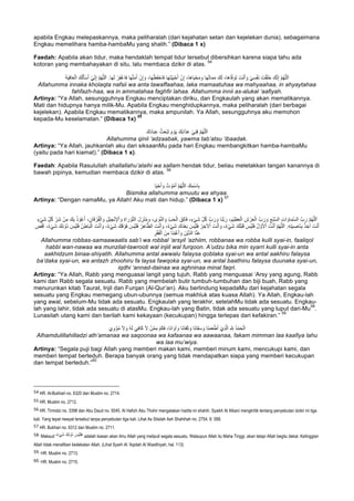apabila Engkau melepaskannya, maka peliharalah (dari kejahatan setan dan kejelekan dunia), sebagaimana
Engkau memelihara hamba-hambaMu yang shalih.” (Dibaca 1 x)
Faedah: Apabila akan tidur, maka hendaklah tempat tidur tersebut dibersihkan karena siapa tahu ada
kotoran yang membahayakan di situ, lalu membaca dzikir di atas.
54
َ‫و‬ ،‫ﺎ‬َ‫ﮭ‬ْ‫َظ‬‫ﻔ‬ْ‫ﺎﺣ‬َ‫ﻓ‬ ‫ﺎ‬َ‫ﮭ‬َ‫ﺗ‬ْ‫ﯾ‬َ‫ﯾ‬ْ‫ﺣ‬َ‫أ‬ ْ‫ن‬ِ‫إ‬ ،‫َﺎ‬‫ھ‬‫ﺎ‬َ‫ﯾ‬ْ‫ﺣ‬َ‫ﻣ‬ َ‫و‬ ‫ﺎ‬َ‫ﮭ‬ُ‫ﺗ‬‫ﺎ‬َ‫ﻣ‬َ‫ﻣ‬ َ‫ك‬َ‫ﻟ‬ ،‫َﺎ‬‫ھ‬‫ﺎ‬‫ﱠ‬‫ﻓ‬ َ‫َو‬‫ﺗ‬ َ‫ت‬ْ‫ﻧ‬َ‫أ‬ َ‫و‬ ْ‫ﻲ‬ِ‫ﺳ‬ْ‫ﻔ‬َ‫ﻧ‬ َ‫ت‬ْ‫ﻘ‬َ‫ﻠ‬َ‫ﺧ‬ َ‫ك‬‫ﱠ‬‫ﻧ‬ِ‫إ‬ ‫ﱠ‬‫م‬ُ‫ﮭ‬‫ﱠ‬‫ﻠ‬‫ﻟ‬َ‫ا‬ِ‫ﻓ‬‫ﺎ‬َ‫ﻌ‬ْ‫اﻟ‬ َ‫ك‬ُ‫ﻟ‬َ‫ﺄ‬ْ‫ﺳ‬َ‫أ‬ ْ‫ﻲ‬ِّ‫ﻧ‬ِ‫إ‬ ‫ﱠ‬‫م‬ُ‫ﮭ‬‫ﱠ‬‫ﻠ‬‫ﻟ‬َ‫ا‬ .‫ﺎ‬َ‫ﮭ‬َ‫ﻟ‬ ْ‫ر‬ِ‫ﻔ‬ْ‫ﻏ‬‫َﺎ‬‫ﻓ‬ ‫ﺎ‬َ‫ﮭ‬‫ﱠ‬‫ﺗ‬َ‫ﻣ‬َ‫أ‬ ْ‫ن‬ِ‫إ‬َ‫ﺔ‬َ‫ﯾ‬
Allahumma innaka kholaqta nafsii wa anta tawaffaahaa, laka mamaatuhaa wa mahyaahaa, in ahyaytahaa
fahfazh-haa, wa in ammatahaa faghfir lahaa. Allahumma innii as-alukal ‘aafiyah.
Artinya: “Ya Allah, sesungguhnya Engkau menciptakan diriku, dan Engkaulah yang akan mematikannya.
Mati dan hidupnya hanya milik-Mu. Apabila Engkau menghidupkannya, maka peliharalah (dari berbagai
kejelekan). Apabila Engkau mematikannya, maka ampunilah. Ya Allah, sesungguhnya aku memohon
kepada-Mu keselamatan.” (Dibaca 1x)
55
َ‫ك‬َ‫د‬‫ﺎ‬َ‫ﺑ‬ِ‫ﻋ‬ ُ‫ث‬َ‫ﻌ‬ْ‫ﺑ‬َ‫ﺗ‬ َ‫م‬ ْ‫و‬َ‫ﯾ‬ َ‫ك‬َ‫ﺑ‬‫ا‬َ‫ذ‬َ‫ﻋ‬ ْ‫ﻲ‬ِ‫ﻧ‬ِ‫ﻗ‬ ‫ﱠ‬‫م‬ُ‫ﮭ‬‫ﱠ‬‫ﻠ‬‫ﻟ‬َ‫ا‬
Allahumma qinii ‘adzaabak, yawma tab’atsu ‘ibaadak.
Artinya: “Ya Allah, jauhkanlah aku dari siksaanMu pada hari Engkau membangkitkan hamba-hambaMu
(yaitu pada hari kiamat).” (Dibaca 1 x).
Faedah: Apabila Rasulullah shallallahu’alaihi wa sallam hendak tidur, beliau meletakkan tangan kanannya di
bawah pipinya, kemudian membaca dzikir di atas.
56
‫ﺎ‬َ‫ﯾ‬ْ‫ﺣ‬َ‫أ‬ َ‫و‬ ُ‫ت‬ ْ‫و‬ُ‫ﻣ‬َ‫أ‬ ‫ﱠ‬‫م‬ُ‫ﮭ‬‫ﱠ‬‫ﻠ‬‫اﻟ‬ َ‫ك‬ِ‫ْﻣ‬‫ﺳ‬‫ﺎ‬ِ‫ﺑ‬
Bismika allahumma amuutu wa ahyaa.
Artinya: “Dengan namaMu, ya Allah! Aku mati dan hidup.” (Dibaca 1 x)
57
،ِ‫ْم‬‫ﯾ‬ِ‫ظ‬َ‫ﻌ‬ْ‫اﻟ‬ ِ‫ش‬ ْ‫ر‬َ‫ﻌ‬ْ‫اﻟ‬ ‫بﱠ‬ َ‫ر‬ َ‫و‬ ِ‫ْﻊ‬‫ﺑ‬‫ﱠ‬‫ﺳ‬‫اﻟ‬ ِ‫ت‬‫ا‬ َ‫ﺎو‬َ‫ﻣ‬‫ﱠ‬‫ﺳ‬‫اﻟ‬ ‫بﱠ‬ َ‫ر‬ ‫ﱠ‬‫م‬ُ‫ﮭ‬‫ﱠ‬‫ﻠ‬‫ﻟ‬َ‫ا‬ُ‫ذ‬ ْ‫و‬ُ‫ﻋ‬َ‫أ‬ ،ِ‫ﺎن‬َ‫ﻗ‬ ْ‫ر‬ُ‫ﻔ‬ْ‫اﻟ‬ َ‫و‬ ِ‫ل‬ْ‫ﯾ‬ ِ‫ﺟ‬ْ‫ﻧ‬ِ‫ﻹ‬ْ‫ا‬ َ‫و‬ ِ‫ة‬‫ا‬ َ‫ر‬ ْ‫و‬‫ﱠ‬‫ﺗ‬‫اﻟ‬ َ‫ل‬ ِ‫ز‬ْ‫ﻧ‬ُ‫ﻣ‬ َ‫و‬ ،‫ى‬ َ‫و‬‫ﱠ‬‫ﻧ‬‫اﻟ‬ َ‫و‬ ِّ‫ب‬َ‫ﺣ‬ْ‫اﻟ‬ َ‫ِق‬‫ﻟ‬‫َﺎ‬‫ﻓ‬ ،ٍ‫ء‬ْ‫ﻲ‬َ‫ﺷ‬ ِّ‫ل‬ُ‫ﻛ‬ ‫بﱠ‬ َ‫ر‬ َ‫و‬ ‫َﺎ‬‫ﻧ‬‫ﱠ‬‫ﺑ‬ َ‫ر‬ٍ‫ء‬ْ‫ﻲ‬َ‫ﺷ‬ ِّ‫ل‬ُ‫ﻛ‬ ِّ‫َر‬‫ﺷ‬ ْ‫ن‬ِ‫ﻣ‬ َ‫ك‬ِ‫ﺑ‬
ُ‫ر‬ ِ‫ﻵﺧ‬ْ‫ا‬ َ‫ت‬ْ‫ﻧ‬َ‫أ‬ َ‫و‬ ،ٌ‫ء‬ْ‫ﻲ‬َ‫ﺷ‬ َ‫ك‬َ‫ﻠ‬ْ‫ﺑ‬َ‫ﻗ‬ َ‫ْس‬‫ﯾ‬َ‫ﻠ‬َ‫ﻓ‬ ُ‫ل‬ ‫ﱠ‬‫و‬َ‫ﻷ‬ْ‫ا‬ َ‫ت‬ْ‫ﻧ‬َ‫أ‬ ‫ﱠ‬‫م‬ُ‫ﮭ‬‫ﱠ‬‫ﻠ‬‫ﻟ‬َ‫ا‬ .ِ‫ﮫ‬ِ‫ﺗ‬َ‫ﯾ‬ ِ‫َﺎﺻ‬‫ﻧ‬ِ‫ﺑ‬ ٌ‫ذ‬ ِ‫آﺧ‬ َ‫ت‬ْ‫ﻧ‬َ‫أ‬ِ‫ض‬ْ‫ﻗ‬ِ‫ا‬ ،ٌ‫ء‬ْ‫ﻲ‬َ‫ﺷ‬ َ‫َك‬‫ﻧ‬ ْ‫ُو‬‫د‬ َ‫ْس‬‫ﯾ‬َ‫ﻠ‬َ‫ﻓ‬ ُ‫ن‬ِ‫ﺎط‬َ‫ﺑ‬ْ‫اﻟ‬ َ‫ت‬ْ‫ﻧ‬َ‫أ‬ َ‫و‬ ،ٌ‫ء‬ْ‫ﻲ‬َ‫ﺷ‬ َ‫ك‬َ‫ﻗ‬ ْ‫َو‬‫ﻓ‬ َ‫ْس‬‫ﯾ‬َ‫ﻠ‬َ‫ﻓ‬ ُ‫ر‬ِ‫ھ‬‫ﺎ‬‫ﱠ‬‫اﻟظ‬ َ‫ت‬ْ‫ﻧ‬َ‫أ‬ َ‫و‬ ،ٌ‫ء‬ْ‫ﻲ‬َ‫ﺷ‬ َ‫ك‬َ‫د‬ْ‫ﻌ‬َ‫ﺑ‬ َ‫ْس‬‫ﯾ‬َ‫ﻠ‬َ‫ﻓ‬
ِ‫ر‬ْ‫ﻘ‬َ‫ﻔ‬ْ‫اﻟ‬ َ‫ن‬ِ‫ﻣ‬ ‫َﺎ‬‫ﻧ‬ِ‫ﻧ‬ْ‫ﻏ‬َ‫أ‬ َ‫و‬ َ‫ْن‬‫ﯾ‬‫ﱠ‬‫د‬‫اﻟ‬ ‫ﺎ‬‫ﱠ‬‫ﻧ‬َ‫ﻋ‬
Allahumma robbas-samaawaatis sab’i wa robbal ‘arsyil ‘azhiim, robbanaa wa robba kulli syai-in, faaliqol
habbi wan-nawaa wa munzilat-tawrooti wal injiil wal furqoon. A’udzu bika min syarri kulli syai-in anta
aakhidzum binaa-shiyatih. Allahumma antal awwalu falaysa qoblaka syai-un wa antal aakhiru falaysa
ba’daka syai-un, wa antazh zhoohiru fa laysa fawqoka syai-un, wa antal baathinu falaysa duunaka syai-un,
iqdhi ‘annad-dainaa wa aghninaa minal faqri.
Artinya: “Ya Allah, Rabb yang menguasai langit yang tujuh, Rabb yang menguasai ‘Arsy yang agung, Rabb
kami dan Rabb segala sesuatu. Rabb yang membelah butir tumbuh-tumbuhan dan biji buah, Rabb yang
menurunkan kitab Taurat, Injil dan Furqan (Al-Qur’an). Aku berlindung kepadaMu dari kejahatan segala
sesuatu yang Engkau memegang ubun-ubunnya (semua makhluk atas kuasa Allah). Ya Allah, Engkau-lah
yang awal, sebelum-Mu tidak ada sesuatu. Engkaulah yang terakhir, setelahMu tidak ada sesuatu. Engkau-
lah yang lahir, tidak ada sesuatu di atasMu. Engkau-lah yang Batin, tidak ada sesuatu yang luput dari-Mu
58
.
Lunasilah utang kami dan berilah kami kekayaan (kecukupan) hingga terlepas dari kefakiran.”
59
َ‫ي‬ِ‫و‬ْ‫ؤ‬ُ‫ﻣ‬ َ‫ﻻ‬ َ‫و‬ ُ‫ﮫ‬َ‫ﻟ‬ َ‫ﻲ‬ِ‫ﻓ‬‫َﺎ‬‫ﻛ‬ َ‫ﻻ‬ ْ‫ن‬‫ﱠ‬‫ﻣ‬ِ‫ﻣ‬ ْ‫م‬َ‫ﻛ‬َ‫ﻓ‬ ،‫َﺎ‬‫ﻧ‬‫ا‬ َ‫آو‬ َ‫و‬ ‫َﺎ‬‫ﻧ‬‫َﺎ‬‫ﻔ‬َ‫ﻛ‬ َ‫و‬ ‫َﺎ‬‫ﻧ‬‫َﺎ‬‫ﻘ‬َ‫ﺳ‬ َ‫و‬ ‫َﺎ‬‫ﻧ‬َ‫ﻣ‬َ‫ﻌ‬ْ‫ط‬َ‫أ‬ ْ‫ِي‬‫ذ‬‫ﱠ‬‫ﻟ‬‫ا‬ ِ ‫ﱠ‬ ِ∞ ُ‫د‬ْ‫ﻣ‬َ‫ﺣ‬ْ‫اﻟ‬
Alhamdulillahilladzi ath’amanaa wa saqoonaa wa kafaanaa wa aawaanaa, fakam mimman laa kaafiya lahu
wa laa mu’wiya.
Artinya: “Segala puji bagi Allah yang memberi makan kami, memberi minum kami, mencukupi kami, dan
memberi tempat berteduh. Berapa banyak orang yang tidak mendapatkan siapa yang memberi kecukupan
dan tempat berteduh.”
60
																																																													
54	HR. Al-Bukhari no. 6320 dan Muslim no. 2714.	
55	HR. Muslim no. 2712.
56	HR. Tirmidzi no. 3398 dan Abu Daud no. 5045. Al Hafizh Abu Thohir mengatakan hadits ini shahih. Syaikh Al Albani mengkritik tentang penyebutan dzikir ini tiga
kali. Yang tepat riwayat tersebut tanpa penyebutan tiga kali. Lihat As Silsilah Ash Shahihah no. 2754, 6: 588.
57	HR. Bukhari no. 6312 dan Muslim no. 2711.
58.	Maksud “ٌ‫ء‬ْ‫ﻲ‬َ‫ﺷ‬ َ‫َك‬‫ﻧ‬ ْ‫ُو‬‫د‬ َ‫ْس‬‫ﯾ‬َ‫ﻠ‬َ‫ﻓ‬” adalah kiasan akan ilmu Allah yang meliputi segala sesuatu. Walaupun Allah itu Maha Tinggi, akan tetapi Allah begitu dekat. Ketinggian
Allah tidak menafikan kedekatan Allah. (Lihat Syarh Al ‘Aqidah Al Wasithiyah, hal. 113)		
59.	HR. Muslim no. 2713.
60.	HR. Muslim no. 2715.	
 