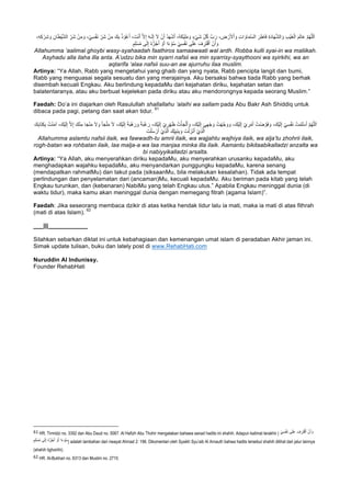 ‫ﱠ‬‫م‬ُ‫ﮭ‬‫ﱠ‬‫ﻠ‬‫ﻟ‬َ‫ا‬َ‫ﮫ‬‫ـ‬َ‫ﻟ‬ِ‫إ‬ َ‫ﻻ‬ ْ‫ن‬َ‫أ‬ ُ‫د‬َ‫ﮭ‬ْ‫ﺷ‬َ‫أ‬ ،ُ‫ﮫ‬َ‫ﻛ‬ْ‫ﯾ‬ِ‫ﻠ‬َ‫ﻣ‬ َ‫و‬ ٍ‫ء‬ْ‫ﻲ‬َ‫ﺷ‬ ِّ‫ل‬ُ‫ﻛ‬ ‫بﱠ‬ َ‫ر‬ ، ِ‫ض‬ ْ‫ر‬َ‫ﻷ‬ْ‫ا‬ َ‫و‬ ِ‫ت‬‫ا‬ َ‫ﺎو‬َ‫ﻣ‬‫ﱠ‬‫ﺳ‬‫اﻟ‬ َ‫ر‬ِ‫َﺎط‬‫ﻓ‬ ِ‫ة‬َ‫د‬‫ﺎ‬َ‫ﮭ‬‫ﱠ‬‫ﺷ‬‫اﻟ‬ َ‫و‬ ِ‫ب‬ْ‫ﯾ‬َ‫ﻐ‬ْ‫اﻟ‬ َ‫م‬ِ‫ﻟ‬‫ﺎ‬َ‫ﻋ‬،ِ‫ﮫ‬ِ‫ﻛ‬ ْ‫ر‬ِ‫ﺷ‬ َ‫و‬ ِ‫ﺎن‬َ‫ط‬ْ‫ﯾ‬‫ﱠ‬‫ﺷ‬‫اﻟ‬ ِّ‫َر‬‫ﺷ‬ ْ‫ن‬ِ‫ﻣ‬ َ‫و‬ ،ْ‫ﻲ‬ِ‫ﺳ‬ْ‫ﻔ‬َ‫ﻧ‬ ِّ‫َر‬‫ﺷ‬ ْ‫ن‬ِ‫ﻣ‬ َ‫ك‬ِ‫ﺑ‬ ُ‫ذ‬ ْ‫و‬ُ‫ﻋ‬َ‫أ‬ ، َ‫ت‬ْ‫ﻧ‬َ‫أ‬ ‫ﱠ‬‫ﻻ‬ِ‫إ‬
ً‫ء‬ ْ‫و‬ُ‫ﺳ‬ ْ‫ﻲ‬ِ‫ﺳ‬ْ‫ﻔ‬َ‫ﻧ‬ ‫ﻰ‬َ‫ﻠ‬َ‫ﻋ‬ َ‫ف‬ ِ‫َر‬‫ﺗ‬ْ‫ﻗ‬َ‫أ‬ ْ‫ن‬َ‫أ‬ َ‫و‬ٍ‫م‬ِ‫ﻠ‬ْ‫ﺳ‬ُ‫ﻣ‬ ‫ﻰ‬َ‫ﻟ‬ِ‫إ‬ ُ‫ه‬‫ﱡ‬‫ر‬ُ‫ﺟ‬َ‫أ‬ ْ‫و‬َ‫أ‬ ‫ا‬
Allahumma ‘aalimal ghoybi wasy-syahaadah faathiros samaawaati wal ardh. Robba kulli syai-in wa maliikah.
Asyhadu alla ilaha illa anta. A’udzu bika min syarri nafsii wa min syarrisy-syaythooni wa syirkihi, wa an
aqtarifa ‘alaa nafsii suu-an aw ajurruhu ilaa muslim.
Artinya: “Ya Allah, Rabb yang mengetahui yang ghaib dan yang nyata, Rabb pencipta langit dan bumi,
Rabb yang menguasai segala sesuatu dan yang merajainya. Aku bersaksi bahwa tiada Rabb yang berhak
disembah kecuali Engkau. Aku berlindung kepadaMu dari kejahatan diriku, kejahatan setan dan
balatentaranya, atau aku berbuat kejelekan pada diriku atau aku mendorongnya kepada seorang Muslim.”
Faedah: Do’a ini diajarkan oleh Rasulullah shallallahu ‘alaihi wa sallam pada Abu Bakr Ash Shiddiq untuk
dibaca pada pagi, petang dan saat akan tidur.
61
ْ‫ي‬ ِ‫ر‬ْ‫ﮭ‬َ‫ظ‬ ُ‫ت‬ْ‫ﺄ‬َ‫ﺟ‬ْ‫ﻟ‬َ‫أ‬ َ‫و‬ ،َ‫ْك‬‫ﯾ‬َ‫ﻟ‬ِ‫إ‬ َ‫ﻲ‬ِ‫ﮭ‬ْ‫ﺟ‬ َ‫و‬ ُ‫ت‬ْ‫ﮭ‬‫ﱠ‬‫ﺟ‬ َ‫و‬ َ‫و‬ ،َ‫ْك‬‫ﯾ‬َ‫ﻟ‬ِ‫إ‬ ْ‫ي‬ ِ‫ر‬ْ‫ﻣ‬َ‫أ‬ ُ‫ْت‬‫ﺿ‬ ‫ﱠ‬‫َو‬‫ﻓ‬ َ‫و‬ ،َ‫ْك‬‫ﯾ‬َ‫ﻟ‬ِ‫إ‬ ْ‫ﻲ‬ِ‫ﺳ‬ْ‫ﻔ‬َ‫ﻧ‬ ُ‫ت‬ْ‫ﻣ‬َ‫ﻠ‬ْ‫ﺳ‬َ‫أ‬ ‫ﱠ‬‫م‬ُ‫ﮭ‬‫ﱠ‬‫ﻠ‬‫ﻟ‬َ‫ا‬َ‫ﺄ‬َ‫ﺟ‬ْ‫ﻠ‬َ‫ﻣ‬ َ‫ﻻ‬ ،َ‫ْك‬‫ﯾ‬َ‫ﻟ‬ِ‫إ‬ ً‫ﺔ‬َ‫ﺑ‬ْ‫ھ‬ َ‫ر‬ َ‫و‬ ً‫ﺔ‬َ‫ﺑ‬ْ‫ﻏ‬ َ‫ر‬ ،َ‫ْك‬‫ﯾ‬َ‫ﻟ‬ِ‫إ‬َ‫ك‬ِ‫ﺑ‬‫َﺎ‬‫ﺗ‬ِ‫ﻛ‬ِ‫ﺑ‬ ُ‫ت‬ْ‫ﻧ‬َ‫ﻣ‬‫آ‬ ،َ‫ْك‬‫ﯾ‬َ‫ﻟ‬ِ‫إ‬ ‫ﱠ‬‫ﻻ‬ِ‫إ‬ َ‫ك‬ْ‫ﻧ‬ِ‫ﻣ‬ ‫ﺎ‬َ‫ﺟ‬ْ‫ﻧ‬َ‫ﻣ‬ َ‫ﻻ‬ َ‫و‬
َ‫ت‬ْ‫ﻠ‬َ‫ﺳ‬ ْ‫ر‬َ‫أ‬ ْ‫ِي‬‫ذ‬‫ﱠ‬‫ﻟ‬‫ا‬ َ‫ّك‬ِ‫ﯾ‬ِ‫ﺑ‬َ‫ﻧ‬ِ‫ﺑ‬ َ‫و‬ َ‫ت‬ْ‫ﻟ‬ َ‫ز‬ْ‫ﻧ‬َ‫أ‬ ْ‫ِي‬‫ذ‬‫ﱠ‬‫ﻟ‬‫ا‬
Allahumma aslamtu nafsii ilaik, wa fawwadh-tu amrii ilaik, wa wajjahtu wajhiya ilaik, wa alja’tu zhohrii ilaik,
rogh-batan wa rohbatan ilaik, laa malja-a wa laa manjaa minka illa ilaik. Aamantu bikitaabikalladzi anzalta wa
bi nabiyyikalladzi arsalta.
Artinya: “Ya Allah, aku menyerahkan diriku kepadaMu, aku menyerahkan urusanku kepadaMu, aku
menghadapkan wajahku kepadaMu, aku menyandarkan punggungku kepadaMu, karena senang
(mendapatkan rahmatMu) dan takut pada (siksaanMu, bila melakukan kesalahan). Tidak ada tempat
perlindungan dan penyelamatan dari (ancaman)Mu, kecuali kepadaMu. Aku beriman pada kitab yang telah
Engkau turunkan, dan (kebenaran) NabiMu yang telah Engkau utus.” Apabila Engkau meninggal dunia (di
waktu tidur), maka kamu akan meninggal dunia dengan memegang fitrah (agama Islam)”.
Faedah: Jika seseorang membaca dzikir di atas ketika hendak tidur lalu ia mati, maka ia mati di atas fithrah
(mati di atas Islam).
62
___|||____________
Silahkan sebarkan diktat ini untuk kebahagiaan dan kemenangan umat islam di peradaban Akhir jaman ini.
Simak update tulisan, buku dan lately post di www.RehabHati.com
Nuruddin Al Indunissy.
Founder RehabHati
																																																													
61	HR. Tirmidzi no. 3392 dan Abu Daud no. 5067. Al Hafizh Abu Thohir mengatakan bahawa sanad hadits ini shahih. Adapun kalimat terakhir ( ْ‫ﻲ‬ِ‫ﺳ‬ْ‫ﻔ‬َ‫ﻧ‬ ‫ﻰ‬َ‫ﻠ‬َ‫ﻋ‬ َ‫ف‬ ِ‫َر‬‫ﺗ‬ْ‫ﻗ‬َ‫أ‬ ْ‫ن‬َ‫أ‬ َ‫و‬
ٍ‫م‬ِ‫ﻠ‬ْ‫ﺳ‬ُ‫ﻣ‬ ‫ﻰ‬َ‫ﻟ‬ِ‫إ‬ ُ‫ه‬‫ﱡ‬‫ر‬ُ‫ﺟ‬َ‫أ‬ ْ‫و‬َ‫أ‬ ‫ا‬ً‫ء‬ ْ‫و‬ُ‫ﺳ‬) adalah tambahan dari riwayat Ahmad 2: 196. Dikomentari oleh Syaikh Syu’aib Al Arnauth bahwa hadits tersebut shahih dilihat dari jalur lainnya
(shahih lighoirihi).		
62 HR. Al-Bukhari no. 6313 dan Muslim no. 2710.	
 