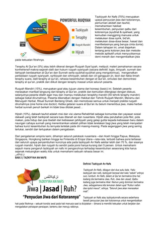 Tazkiyyah An Nafs (70%) merupakan
upaya penyucian jiwa dari kotorannya,
pemurnian akidah dan tauhid,
memahamkan hakikat
kesembuhan, penyucian qalbu dari
kotorannya (syubhat & syahwat, yang
kemudian menggiring manusia untuk
melakukan dosa syirik, bid’ah,
melakukan dosa-dosa besar, hasad dan
manifestasinya yang berupa cinta dunia).
Dalam tahapan ini, umat diajarkan
tentang jenis kotoran jiwa dan metode-
metode aplikatif untuk menyucikannya
demi meraih dan mengembalikan jiwa
pada kekuatan fitrahnya.
Teraphy Al Qur’an (5%) atau lebih dikenal dengan Ruqyah Syar’iyyah, meliputi; materi pemahaman secara
konfrehensif makna-sejarah-dalil dan hukum ruqyah syariyyah (secara definitif, logis, ilmiyyah, sunnah dan
ilahiyyah berdasarkan al Qur’an dan Sunnah serta syubhat-syubhat yang mengotorinya), mengenalkan
perbedaan ruqyah syariyyah, syrikiyyah dan sihiriyyah, sebab dan ciri gangguan jin, teori dan fakta ilmiah
teraphy suara, dalil teraphy al qur’an, rahasia kesembuhan dengan al Qur’an, simulasi dan demontrasi
teraphy al qur’an, praktik dan diikuti dengan teraphy massal untuk seluruh peserta.
Ruqyah Mandiri (15%), merupakan goal atau tujuan utama dari konsep (basic) ini. Setelah peserta
merasakan manfaat langsung dari teraphy al Qur’an, praktik dan kemudian dilengkapi dengan diskusi,
selanjutnya peserta dilatih agar mau dan mampu melakukan terapbhy mandiri (50 tehnik teraphy mandiri)
sebagai bekal dirumahnya. Peserta dikenalkan dengan Hakikat dan Tehnik Ruqyah Mandiri, Meramu dan
Meruqyah Herbal, Ritual Sunnah Benteng Ghaib, dan memotivasi semua untuk menjadi praktisi ruqyah
dirumahnya (one home one doctor). Ketika getaran suara al Qur’an itu belum menembus jiwa, maka herbal-
herbal sunnah penuh berkah ini tidak bisa ditolak jasad…
Hijrah (10%), dakwah tauhid adalah misi dan visi utama RehabHati sebagai komunitas dan yayasan sosial
dakwah yang telah berkiprah secara luas ditanah air dan nusantara. Hijrah atau perubahan pola fikir, pola
makan, pola hidup dan poa ibadah dari kebiasaan jahiliyyah yang gelap gulita kepada kebiasaan baru dalam
naungan cahaya sunnah yang menentramkan adalah pilihan tidak terelakan bagi jiwa yang telah menyadari
bahwa kunci kesembuhan itu ternyata terletak pada diri masing-masing. Pada segenggam jiwa yang sering
terlukai, sendiri dan terlupakan dalam pengabaian.
Dari pengalaman empiris kami, dihampir seluruh peloksok nusantara --dari Aceh hingga Papua, Malaysia,
Singapore, Hongkong bahkan hingga ke Finlandia di Eropa Utara—rata-rata, terbukti bahwa porsi terbesar
dari seluruh upaya penyembuhan kuncinya ada pada tazkiyyah An Nafs sekitar lebih dari 70 %, dan sisanya
ruqyah mandiri, hijrah dan ruqyah itu sendiri pada porsi hanya kurang dari 5 persen. Untuk memahami
sejauh mana pengaruh tazkiyyah an nafs ini pengaruhnya terhadap kesembuhan seseorang kita harus
sejenak meluangkan waktu kita untuk memahami sebuah rahasia besar ini.
‫ﻔس‬‫ﱠ‬‫ﻧ‬‫ﺗزﻛﯾﺔاﻟ‬
BAB 2 | TAZKIYYAH AN NAFS
Definisi Tazkiyyah An Nafs
Tazkiyyah An Nafs, dibagun dari dua suku kata. Yaitu
tazkiyyah dan nafs, tazkiyyah berasal dari kata “zakah” artinya
suci, tumbuh. An Nafs, dalam al Qur’an bermakna lima hal;
kadang dia bermakna Jiwa, Ruh, Jiwa dan Jasad, Qalbu
kadang juga bermakna Akal. Namun yang dominan bermakna
Jiwa, sebagaimana kita temukan dalam ayat “Kullun nafsin
daa iqotul mauut”, artinya; “Seluruh jiwa akan merasakan
mati”.
Tazkiyyah an Nafs atau tazkiyatunnafs secara sederhana
berarti penyucian jiwa dari kotorannya untuk mengembalikan
hati pada fitrahnya – sebuah kondisi awal pada hati manusia saat ia diciptakan – dimana ia memiliki kekuatan untuk berjalan dan
mengadakan persiapan-persiapan, bertemu dan menuju rabbnya.
 