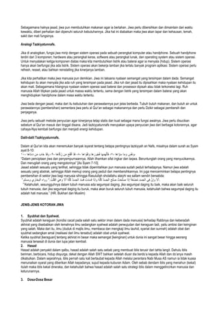 Sebagaimana halnya jasad, jiwa pun membutuhkan makanan agar ia bertahan. Jiwa perlu dibersihkan dan dimaintain dari waktu
kewaktu, diberi perhatian dan dipenuhi seluruh kebutuhannya. Jika hal ini diabaikan maka jiwa akan lapar dan kehausan, lemah,
sakit dan mati fungsinya.
Analogi Tazkiyatunnafs.
Jika di analogikan, fungsi jiwa mirip dengan sistem operasi pada sebuah perangkat komputer atau handphone. Sebuah handphone
terdiri dari 3 komponen; hardware atau perangkat keras, software atau perangkat lunak, dan operating system atau sistem operasi.
Untuk menyalakan ketiga komponen diatas maka kita membutuhkan listrik atau baterai agar ia menyala (hidup). Sistem operasi
hanya akan berfungsi jika ada listrik. Sistem operasi akan bekerja lamban jika terlalu banyak program aplikasi. Sistem operasi perlu
refresh, resset, atau bahkan reinstalling jika kinerjanya lamban.
Jika kita perhatikan maka jiwa manusia pun demikian. Jiwa ini laksana nyalaan semangat yang tersimpan dalam dada. Semangat
kehidupan itu akan menyala jika ada ruh yang tersimpan pada jasad. Jika ruh dan jasad itu dipisahkan maka nyalaan kehidupan itu
akan mati. Sebagaimana hilangnya nyalaan sistem operasi saat baterai dan prosessor dipisah atau tidak terkoneksi lagi. Ruh
manusia Allah titipkan pada jasad untuk massa waktu tertentu, sama dengan listrik yang tersimpan dalam baterai yang akan
menghidupkan handphone dalam masa waktu tertentu.
Jiwa beda dengan jasad, maka dari itu kebutuhan dan perawatannya pun jelas berbeda. Tubuh butuh makanan, dan butuh air untuk
perawatannya (pembersihan) sementara jiwa perlu al Qur’an sebagai makanannya dan perlu Dzikir sebagai pembersih dan
penjaganya.
Jiwa perlu sebuah metode penyucian agar kinerjanya tetap statis dan kuat sebagai mana fungsi awalnya. Jiwa perlu disucikan
sebelum al Qur’an masuk dan tinggal disana. Jadi tazkiyyatunnafs merupakan upaya penyucian jiwa dari berbagai kotorannya, agar
cahaya-Nya kembali berfungsi dan menjadi energi kehidupan.
Dalil-dalil Tazkiyyatunnafs.
Dalam al Qur’an kita akan menemukan banyak isyarat tentang betapa pentingnya tazkiyyah an Nafs, misalnya dalam surah as Syam
ayat 8-10:
ٍ‫س‬ْ‫ﻔ‬َ‫ﻧ‬ َ‫و‬‫ﺎ‬َ‫ﻣ‬ َ‫و‬‫َﺎ‬‫ھ‬‫ا‬ ‫ﱠ‬‫و‬َ‫ﺳ‬-٧-‫ﺎ‬َ‫ﮭ‬َ‫ﻣ‬َ‫ﮭ‬ْ‫ﻟ‬َ‫ﺄ‬َ‫ﻓ‬‫َﺎ‬‫ھ‬ َ‫ور‬ُ‫ﺟ‬ُ‫ﻓ‬‫َﺎ‬‫ھ‬‫ا‬ َ‫و‬ْ‫ﻘ‬َ‫ﺗ‬ َ‫و‬-٨-ْ‫د‬َ‫ﻗ‬َ‫ﺢ‬َ‫ﻠ‬ْ‫ﻓ‬َ‫أ‬‫ن‬َ‫ﻣ‬‫َﺎ‬‫ھ‬‫ﺎ‬‫ﱠ‬‫ﻛ‬ َ‫ز‬-٩-ْ‫د‬َ‫ﻗ‬ َ‫و‬َ‫َﺎب‬‫ﺧ‬‫ن‬َ‫ﻣ‬‫َﺎ‬‫ھ‬‫ﱠﺎ‬‫ﺳ‬َ‫د‬-١٠ -
“Dalam penciptaan jiwa dan penyempurnaannya. Allah ilhamkan sifat ingkar dan taqwa. Beruntunglah orang yang menyucikannya.
Dan merugilah orang yang mengotorinya” [As Syam 7-10].
Jasad adalah sesuatu yang terlihat, sehingga tidak diperintahkan pun manusia sudah peduli terhadapnya. Namun jiwa adalah
sesuatu yang abstrak, sehingga Allah memuji orang yang peduli dan membersihkannya. Ini juga mencerminkan betapa pentingnya
pembersihan di sektor jiwa bagi manusia sihingga Rasulullah sholallahu alaiyhi wa sallam sendiri bersabda;
” ‫ﻻ‬َ‫أ‬‫ﱠ‬‫ن‬ِ‫إ‬‫و‬‫ﻲ‬ِ‫ﻓ‬ِ‫د‬َ‫ﺳ‬َ‫ﺟ‬‫اﻟ‬َ‫ﻐ‬ْ‫ﺿ‬ُ‫ﻣ‬ً‫ﺔ‬‫ا‬َ‫ذ‬ِ‫إ‬ْ‫ت‬َ‫ﺣ‬َ‫ﻠ‬َ‫ﺻ‬َ‫ﺢ‬َ‫ﻠ‬َ‫ﺻ‬ُ‫د‬َ‫ﺳ‬َ‫ﺟ‬‫اﻟ‬ُ‫ﮫ‬‫ﱡ‬‫ﻠ‬ُ‫ﻛ‬‫ا‬َ‫ذ‬‫وإ‬‫ت‬َ‫د‬َ‫ﺳ‬َ‫ﻓ‬َ‫د‬َ‫ﺳ‬َ‫ﻓ‬ُ‫د‬َ‫ﺳ‬َ‫ﺟ‬‫اﻟ‬ُ‫ﮫ‬‫ﱡ‬‫ﻠ‬ُ‫ﻛ‬‫ﻻ‬َ‫أ‬َ‫ھﻲ‬ َ‫و‬ُ‫ب‬ْ‫َﻠ‬‫ﻘ‬‫اﻟ‬“.‫رواه‬‫اﻟﺑﺧﺎري‬‫وﻣﺳﻠم‬ .
Ketahuilah, sesungguhnya dalam tubuh manusia ada segumpal daging, jika segumpal daging itu baik, maka akan baik seluruh
tubuh manusia, dan jika segumpal daging itu buruk, maka akan buruk seluruh tubuh manusia, ketahuilah bahwa segumpal daging itu
adalah hati manusia.” (HR. Bukhari dan Muslim)
JENIS-JENIS KOTORAN JIWA
1. Syubhat dan Syahwat.
Syubhat adalah keraguan (kondisi cacat pada salah satu sektor iman dalam dada manusia) terhadap Rabbnya dan keberadah
akhirat yang disebabkan oleh lemahnya ilmu sedangkan syahwat adalah perwujudan dari keraguan tadi, yaitu ambisi dan keinginan
yang salah. Maka dari itu, ilmu (duduk di majlis ilmu, membaca dan mengkaji ilmu tauhid, syariat dan sunnah) adalah obat dari
syubhat sedangkan amal (realisasi dari ilmu tersebut) adalah obat untuk syahwat.
Ketika syubhat [keraguan] tentang akhirat ini besar maka semangat [keinginan] untuk dunia ini sangat besar hingga seorang
manusia tersesat di dunia dan lupa jalan kembali.
2. Hasad
Hasad adalah penyakit dalam qalbu, hasad adalah salah satu sebab yang membuat iblis terusir dari tahta langit. Dahulu iblis
beriman, berbicara, hidup disyurga, dekat dengan Allah SWT bahkan setelah diusir dia berdo’a kepada Allah dan do’anya masih
dikabulkan. Dalam sejarahnya, iblis pernah satu kali bertaubat kepada Allah melalui perantara Nabi Musa AS namun ia tidak kuasa
menunaikan syarat yang diberikan Allah kepadanya; sujud kepada kuburan Adam. Oleh sebab dendam iblis yang menahun (kekal)
itulah maka iblis kekal dineraka, dan ketahuilah bahwa hasad adalah salah satu strategi iblis dalam menggelincirkan manusia dan
keturunannya.
3. Dosa-Dosa Besar
 