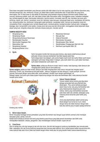 Dosa besar merupakan kemaksiatan yang diancam neraka oleh allah dalam al qur’an atau rasulnya, juga diartikan dosa-dosa yang
merusak semisal sihir, riba, membunuh, korupsi, dll. Dalam kitab al kaba’ir disimpulkan ada 70 dosa besar lain yang harus
direnungkan. Dari 70 dosa besar itu ada sekitar 20 dosa besar yang berkaitan langsung dengan dominasi syaitan didalam jiwa
manusia, diantaranya adalah; syirik, sihir, lalai dalam shalat, tidak menunaikan zakat, meninggalkan puasa, melalaikan kewajiban
haji, durhaka kepada ibu bapa, memutuskan silaturahim, berzina (sodomi, homoseks, lesbi dll), riba, memakan hak anak yatim,
sombong, mabuk, judi, mencuri, merampok, bunuh diri, berdusta, suap-menyuap, menyerupai lawan jenis, membiarkan istri berzina,
riya, menyembunyikan ilmu, berkhianat, mengungkit-ungkit pemberian, mangingkari takdir, mencari-cari kesalahan orang lain,
menyebarkan fitnah, mengingkari janji, durhaka kepada suami, membuat patung, meratapi kematian, berbuat zalim, menggangu
tetangga, isbal, menyembelih untuk syaitan, merasa aman dan putus asa dari rahmat allah, meninggalkan sholat berjemaah tanpa
alasan yang kuat, mengintip rahasia dan membuka rahasia orang lain, mencela nabi dll.
DAMPAK NEGATIF DOSA
• Menghalangi Ilmu
• Menghalangi Rezeki
• Mengundang Kerisauan Kecemasan
• Mendatangkan Kesulitan
• Menimbulkan Kegelapan Hati.
• Melemahkan Hati
• Menghalangi Ketaatan
• Mengurangi Berkah Umur
• Mewariskan Kehinaan
• Merusak Akal
• Dilaknat Rasulullah
• Menimbulkan Kerusakan
• Menghilangkan Malu, Berkah
• Menghilangkan Pengagungan Allah dlm Hati
• Membuat Lupa Kepada Allah. Dll
4. Syirik.
Syirik merupakan kondisi hati manusia yang mendua, atau secara sederhananya sebuah
perbuatan dimana manusia memberikan haq Allah kepada selain-Nya.
Syirik dibagi dalam dua kategori; yaitu syirkul Asghar (syirik kecil) dan syirkul Akbar (syirik besar)
sedangkan syirik besar dibagi dalam 4 kategori, yaitu syirik dalam do’a, syirik dalam kecintaan,
syirik dalam ketaatandan syirik dalam niat.
Syirkul akbar; prilakunya dihukumi murtad, kekal di neraka, halal diperangi, tidak diampuni dan
menghapuskan pahala seluruh amal pelakunya.
Syirkul ashghar; pelakunya tidak murtad, diampuni dan tidak menghapuskan amal namun merusak dan mengikis tauhid
seseorang. Contoh; riya, bersandarnya hati pada sebab, , tathoyur (anggapan sial atau tahayyul), ruqyah syirkiyah, tamimah
(azimat), bersumpah dengan nama selain allah, syirik perkataan, ramalan hujan dengan perbintangan, dll.
Sebagai catatan, ke-8 jenis syirik diatas diyakini sepenuhnya dengan hati tanpa ada keterlibatan allah, maka statusnya berubah
menjadi syirkul akbar.
Hukum Tamaim (Azimat)
Tamaim adalah bentuk benda yang digunakan
sebagai penangkal baik yang ditempel atau
dikalungkan. Para ulama berbeda pendapat
dalam hukum jimat, ada yang membolehkan ada
yang melarang keras tergantung jenis dan
niatnya. Ulama yang membolehkan bersandar
pada atsar salah satu sahabat, sedangkan yang
melarang keras bersandar pada hadits yang
shohih.
Jimat yang diperbolehkan adalah azimat yang
ditulis dengan huruf al Qur’an murni, ditulis
dengan benar dan tidak dicampur dengan kata-
kata atau kalimat yang mungkar apalagi berbentuk
binatang atau mahluk.
5. Bid’ah dalam Ibadah.
Bid’ah merupakan berbagai bentuk peribadatan yang tidak dicontohkan rasul dengan tujuan tertentu semisal untuk mendapat
kekuataan ghaib, pahala, dunia dll.
Ibadah bid’ah dimaksud semisal wirid-wirid yang disertai puasa khusus yang tidak pernah dicontohkan nabi SAW untuk
mendapatkan kekebalan, wibawa, pengasihan, atau mendatangkan bantuan khodam, tujuan sihir dll.
6. Cinta Dunia.
Sihir itu terbagi dua, sihir dari bangsa jin dan sihir dari dunia. Jika sihir dari bangsa jin cendrung mendekatkan jiwa manusia pada
Allah, sedangkan sihir dari Dunia cendrung menjauhkan jiwa manusia pada rabbnya. Hal ini terjadi karena ketika manusia kena sihir,
maka obatnya tidak ada di bumi (tidak bisa diobati dengan ikhtiar medis atau hal yang bersifat materi) karena kesembuhannya
 