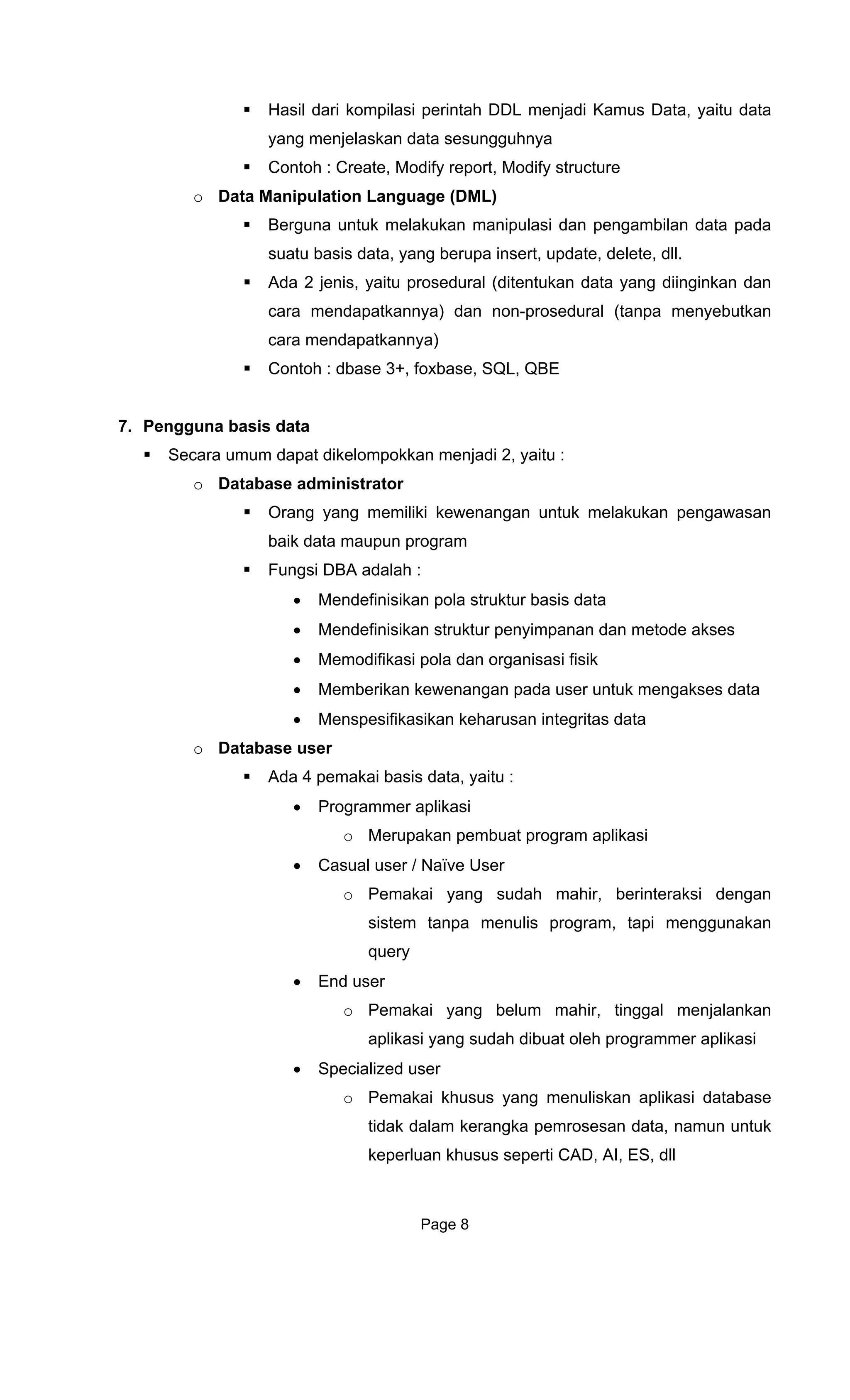 Hasil dari kompilasi perintah DDL menjadi Kamus Data, yaitu data
yang menjelaskan data sesungguhnya
structure
guage (DML)
elakukan manipulasi dan pengambilan data pada
sua b elete, dll.
Ada 2 jen n dan
cara men p npa menyebutkan
car
Contoh : d s
7. Pengguna basis data
Sec enjadi 2, yaitu :
o Da
g memiliki kewenangan untuk melakukan pengawasan
h :
r penyimpanan dan metode akses
si pola dan organisasi fisik
user untuk mengakses data
o Datab
data, yaitu :
akan pembuat program aplikasi
h mahir, berinteraksi dengan
sistem tanpa menulis program, tapi menggunakan
query
r, tinggal menjalankan
ang sudah dibuat oleh programmer aplikasi
mun untuk
keperluan khusus seperti CAD, AI, ES, dll
Contoh : Create, Modify report, Modify
o Data Manipulation Lan
Berguna untuk m
tu asis data, yang berupa insert, update, d
is, yaitu prosedural (ditentukan data yang diinginka
da atkannya) dan non-prosedural (ta
a mendapatkannya)
ba e 3+, foxbase, SQL, QBE
ara umum dapat dikelompokkan m
tabase administrator
Orang yan
baik data maupun program
Fungsi DBA adala
• Mendefinisikan pola struktur basis data
• Mendefinisikan struktu
• Memodifika
• Memberikan kewenangan pada
• Menspesifikasikan keharusan integritas data
ase user
Ada 4 pemakai basis
• Programmer aplikasi
o Merup
• Casual user / Naïve User
o Pemakai yang suda
• End user
o Pemakai yang belum mahi
aplikasi y
• Specialized user
o Pemakai khusus yang menuliskan aplikasi database
tidak dalam kerangka pemrosesan data, na
Page 8
 