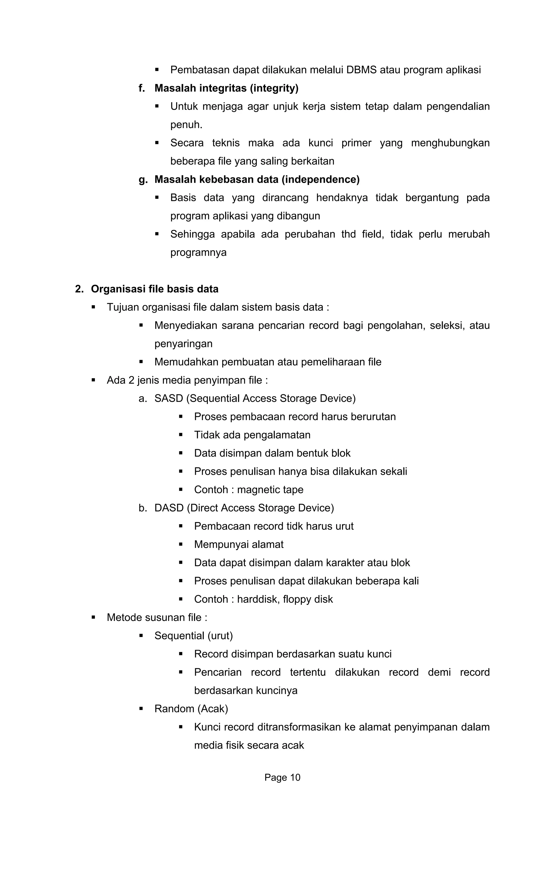 Pembatasan dapat dilakukan melalui DBMS atau program aplikasi
f. Masalah
Untuk menjaga agar unjuk kerja sistem tetap dalam pengendalian
penuh.
s maka ada kunci primer yang menghubungkan
g dirancang hendaknya tidak bergantung pada
2. Organisasi file basis data
Tujuan organisas
Menyediak
penyaringan
Memudahkan pembuatan at
Ada 2 jenis media penyimpan file :
cess Storage Device)
b.
ali
Metode susunan file :
integritas (integrity)
Secara tekni
beberapa file yang saling berkaitan
g. Masalah kebebasan data (independence)
Basis data yan
program aplikasi yang dibangun
Sehingga apabila ada perubahan thd field, tidak perlu merubah
programnya
i file dalam sistem basis data :
an sarana pencarian record bagi pengolahan, seleksi, atau
au pemeliharaan file
a. SASD (Sequential Ac
Proses pembacaan record harus berurutan
Tidak ada pengalamatan
Data disimpan dalam bentuk blok
Proses penulisan hanya bisa dilakukan sekali
Contoh : magnetic tape
DASD (Direct Access Storage Device)
Pembacaan record tidk harus urut
Mempunyai alamat
Data dapat disimpan dalam karakter atau blok
Proses penulisan dapat dilakukan beberapa k
Contoh : harddisk, floppy disk
Sequential (urut)
Record disimpan berdasarkan suatu kunci
Pencarian record tertentu dilakukan record demi record
berdasarkan kuncinya
Random (Acak)
Kunci record ditransformasikan ke alamat penyimpanan dalam
media fisik secara acak
Page 10
 