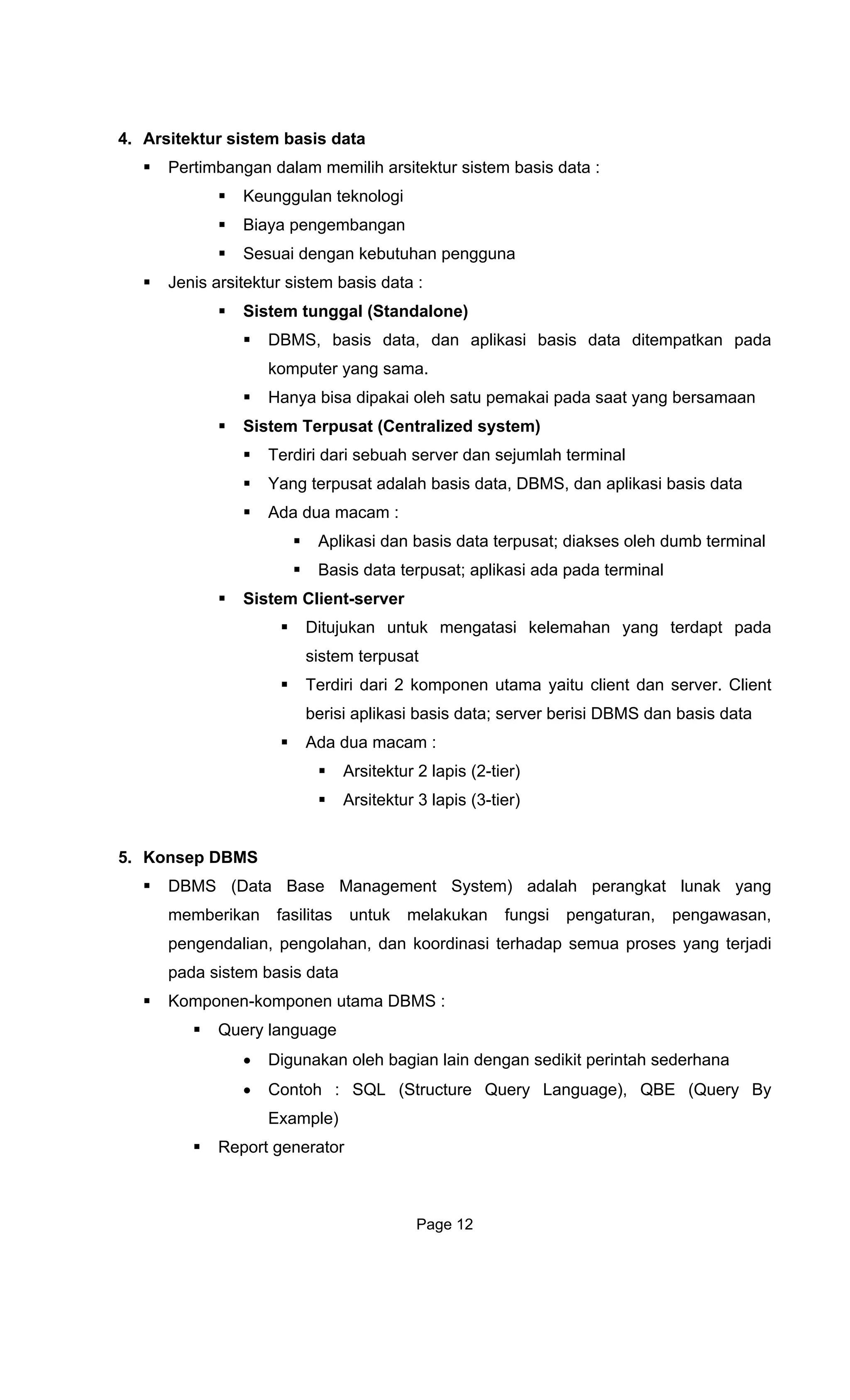 4. Arsitektur sistem
Pertimbangan
Keunggu nologi
Biaya
Sesu d
Jenis arsitektur sistem basis data :
Siste
D ata ditempatkan pada
komputer yang sama.
dipakai oleh satu pemakai pada saat yang bersamaan
h server dan sejumlah terminal
t; diakses oleh dumb terminal
Ditujukan untuk mengatasi kelemahan yang terdapt pada
rpusat
5. Konsep
• Contoh : SQL (Structure Query Language), QBE (Query By
Example)
Report generator
basis data
dalam memilih arsitektur sistem basis data :
lan tek
pengembangan
ai engan kebutuhan pengguna
m tunggal (Standalone)
BMS, basis data, dan aplikasi basis d
Hanya bisa
Sistem Terpusat (Centralized system)
Terdiri dari sebua
Yang terpusat adalah basis data, DBMS, dan aplikasi basis data
Ada dua macam :
Aplikasi dan basis data terpusa
Basis data terpusat; aplikasi ada pada terminal
Sistem Client-server
sistem te
Terdiri dari 2 komponen utama yaitu client dan server. Client
berisi aplikasi basis data; server berisi DBMS dan basis data
Ada dua macam :
Arsitektur 2 lapis (2-tier)
Arsitektur 3 lapis (3-tier)
DBMS
DBMS (Data Base Management System) adalah perangkat lunak yang
memberikan fasilitas untuk melakukan fungsi pengaturan, pengawasan,
pengendalian, pengolahan, dan koordinasi terhadap semua proses yang terjadi
pada sistem basis data
Komponen-komponen utama DBMS :
Query language
• Digunakan oleh bagian lain dengan sedikit perintah sederhana
Page 12
 