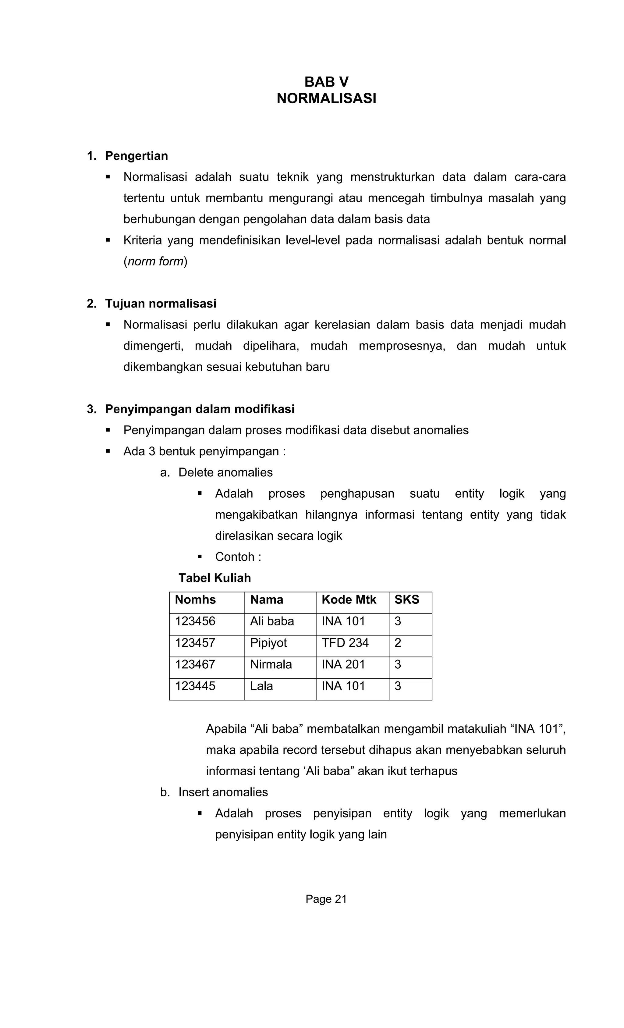 BAB V
RM ASI
1. Pengertian
Normalisas uatu teknik yang menstrukturkan data dalam cara-cara
tertentu untuk membantu mengurangi atau mencegah timbulnya masalah yang
berhubungan dengan pengolahan data dalam basis data
Kriteria yang mendefinisikan level-le da normalisasi adalah bentuk normal
(norm for
2. Tujuan normalisasi
N dilak an agar k asian dalam basis data menjadi mudah
dimengerti, mudah dipelihara, mudah memprosesnya, dan mudah untuk
dikembangkan sesuai kebutuhan baru
3. lam modifikasi
Pen m ta disebut anomalies
Ada 3 ben
a. De
tidak
N m
NO ALIS
i adalah s
vel pa
m)
ormalisasi perlu uk erel
Penyimpangan da
yi pangan dalam proses modifikasi da
tuk penyimpangan :
lete anomalies
Adalah proses penghapusan suatu entity logik yang
mengakibatkan hilangnya informasi tentang entity yang
direlasikan secara logik
Contoh :
Tabel Kuliah
o hs Nama Kode Mtk SKS
123456 Ali baba INA 101 3
123457 Pipiyot TFD 234 2
123467 Nirmala INA 201 3
123445 Lala INA 101 3
Apabila “Ali baba” membatalkan mengambil matakuliah “INA 101”,
ebabkan seluruh
pus
ntity logik yang memerlukan
penyisipan entity logik yang lain
maka apabila record tersebut dihapus akan meny
informasi tentang ‘Ali baba” akan ikut terha
b. Insert anomalies
Adalah proses penyisipan e
Page 21
 