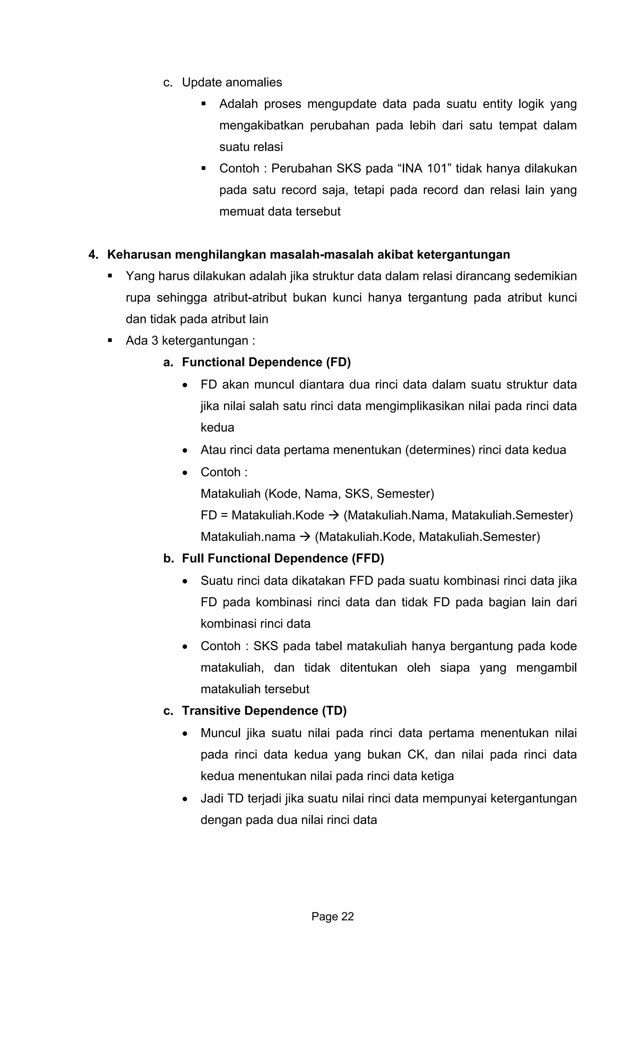 c. Update anomalies
Adalah proses mengupdate data pada suatu entity logik yang
mengakibatkan perubahan pada lebih dari satu tempat dalam
suatu relasi
Contoh : Perubahan SKS pada “INA 101” tidak hanya dilakukan
4. Keharusan menghilangkan m
data dalam relasi dirancang sedemikian
rupa sehingga atribut-atribut bukan kunci hanya tergantung pada atribut kunci
ut lain
i data dalam suatu struktur data
jika nilai salah satu rinci data mengimplikasikan nilai pada rinci data
an (determines) rinci data kedua
Matakuliah (Kode, Nama, SKS, Semester)
FD = Mata
Matakuliah. Kode, Matakuliah.Semester)
b. Full Functional Dependence (FFD)
data dikatakan FFD pada suatu kombinasi rinci data jika
D pada bagian lain dari
uliah hanya bergantung pada kode
iapa yang mengambil
c. Transitive Dependence (TD)
• Muncul jik
pada rinc
kedua menentukan nilai pada rinci data ketiga
pada satu record saja, tetapi pada record dan relasi lain yang
memuat data tersebut
asalah-masalah akibat ketergantungan
Yang harus dilakukan adalah jika struktur
dan tidak pada atrib
Ada 3 ketergantungan :
a. Functional Dependence (FD)
• FD akan muncul diantara dua rinc
kedua
Atau rinci data pertama menentuk•
• Contoh :
kuliah.Kode (Matakuliah.Nama, Matakuliah.Semester)
nama (Matakuliah.
• Suatu rinci
FD pada kombinasi rinci data dan tidak F
kombinasi rinci data
• Contoh : SKS pada tabel matak
matakuliah, dan tidak ditentukan oleh s
matakuliah tersebut
a suatu nilai pada rinci data pertama menentukan nilai
i data kedua yang bukan CK, dan nilai pada rinci data
• Jadi TD terjadi jika suatu nilai rinci data mempunyai ketergantungan
dengan pada dua nilai rinci data
Page 22
 