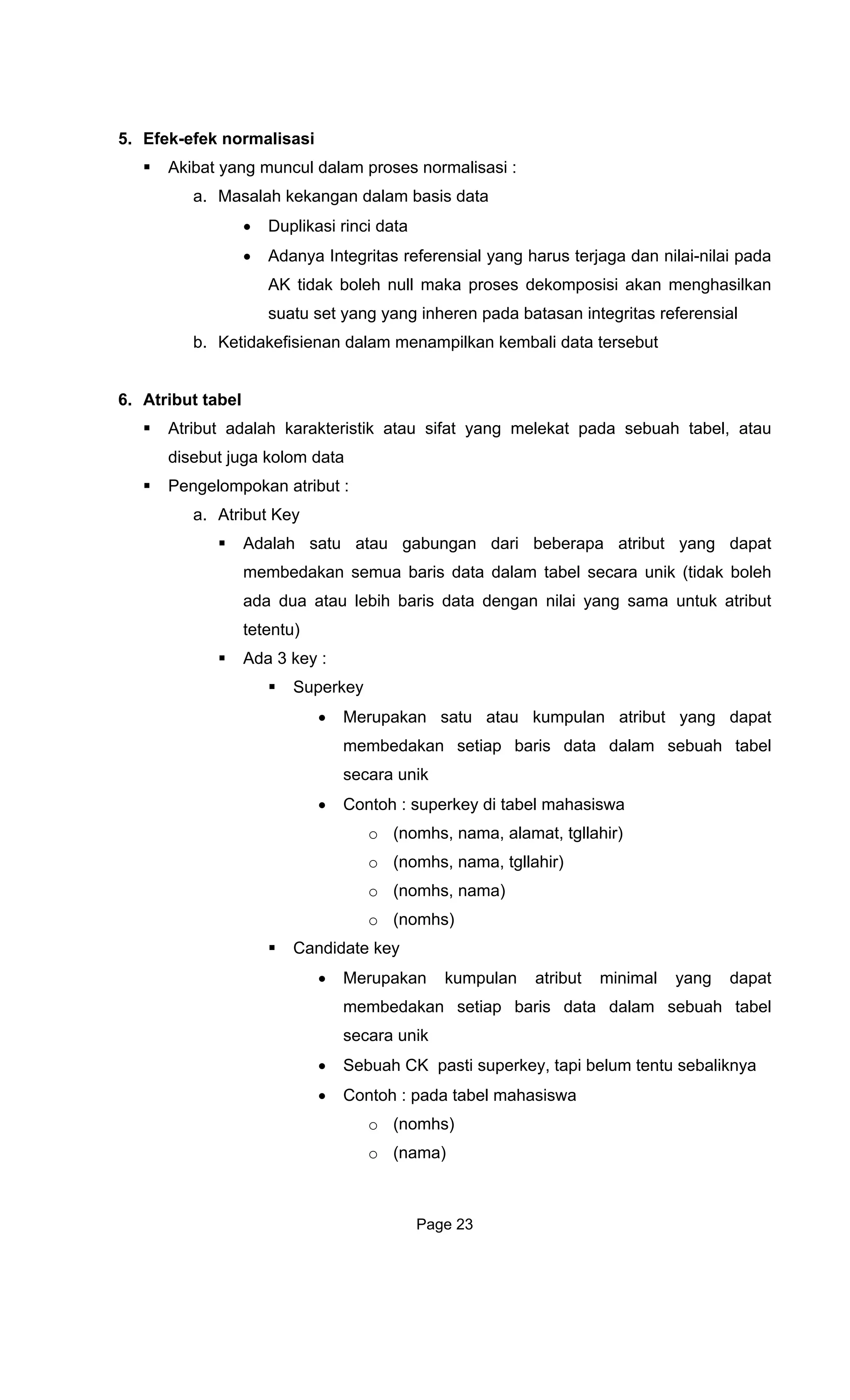 5. Efek-efek norma
Akibat yang mun
a. Masalah kekangan dalam basis data
•
• Ada
AK tidak boleh null maka proses dekomposisi akan menghasilkan
suatu set yang yang inheren pada batasan integritas referensial
6. Atr
k atau sifat yang melekat pada sebuah tabel, atau
Penge
a. Atr t
Ada
membedakan semua baris data dalam tabel secara unik (tidak boleh
t
Ada
dapat
aris data dalam sebuah tabel
hs, nama, alamat, tgllahir)
hs)
hasiswa
o (nomhs)
o (nama)
lisasi
cul dalam proses normalisasi :
Duplikasi rinci data
nya Integritas referensial yang harus terjaga dan nilai-nilai pada
b. Ketidakefisienan dalam menampilkan kembali data tersebut
ibut tabel
Atribut adalah karakteristi
disebut juga kolom data
lompokan atribut :
ibu Key
lah satu atau gabungan dari beberapa atribut yang dapat
ada dua atau lebih baris data dengan nilai yang sama untuk atribu
tetentu)
3 key :
Superkey
• Merupakan satu atau kumpulan atribut yang
membedakan setiap b
secara unik
• Contoh : superkey di tabel mahasiswa
o (nom
o (nomhs, nama, tgllahir)
o (nomhs, nama)
o (nom
Candidate key
• Merupakan kumpulan atribut minimal yang dapat
membedakan setiap baris data dalam sebuah tabel
secara unik
• Sebuah CK pasti superkey, tapi belum tentu sebaliknya
• Contoh : pada tabel ma
Page 23
 
