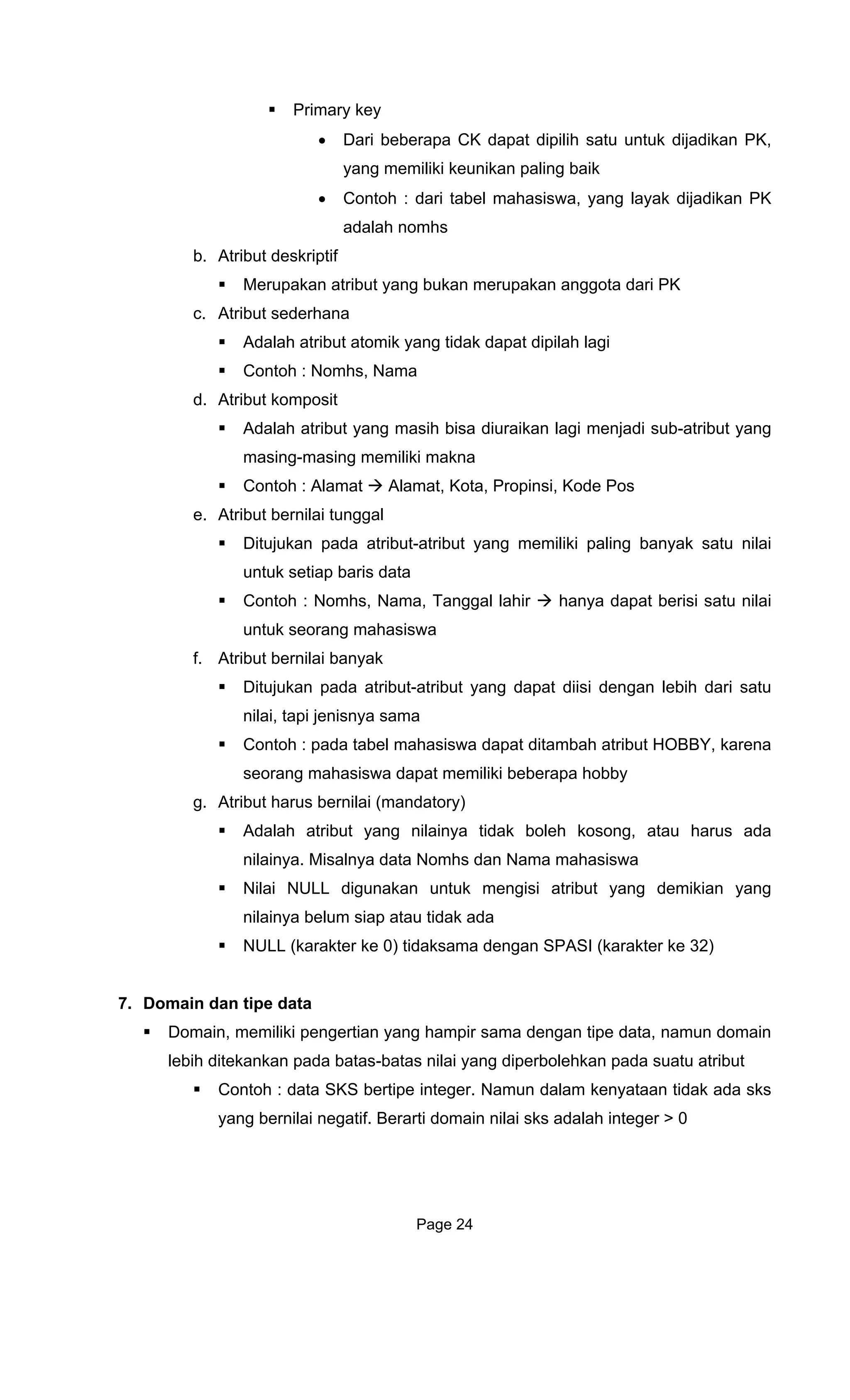 Primary key
Dari beberapa CK dapat dipilih satu untuk dijadikan PK,
aling baik
ahasiswa, yang layak dijadikan PK
mhs
b. Atr t
Me
c. Atribut
Contoh : Nomhs, Nama
t komposit
memiliki makna
t Alamat, Kota, Propinsi, Kode Pos
i tunggal
rang mahasiswa
f. r anyak
Ditu ibut-atribut yang dapat diisi dengan lebih dari satu
nilai, tapi j
Contoh : pada
seorang mah memiliki beberapa hobby
g. Atribut harus
Adalah atribut y , atau harus ada
nilainya. Misalnya data Nomhs dan Nama mahasiswa
Nilai NULL digu isi atribut yang demikian yang
nilainya belum siap atau tidak ada
NU aksama dengan SPASI (karakter ke 32)
7. Domain dan tipe data
Domain, memiliki penge mpir sama dengan tipe data, namun domain
lebih ditekankan pad b
Contoh : data K kenyataan tidak ada sks
yang bernilai negatif. Berarti domain nilai sks adalah integer > 0
•
yang memiliki keunikan p
• Contoh : dari tabel m
adalah no
ibu deskriptif
rupakan atribut yang bukan merupakan anggota dari PK
sederhana
Adalah atribut atomik yang tidak dapat dipilah lagi
d. Atribu
Adalah atribut yang masih bisa diuraikan lagi menjadi sub-atribut yang
masing-masing
Contoh : Alama
e. Atribut bernila
Ditujukan pada atribut-atribut yang memiliki paling banyak satu nilai
untuk setiap baris data
Contoh : Nomhs, Nama, Tanggal lahir hanya dapat berisi satu nilai
untuk seo
At ibut bernilai b
jukan pada atr
enisnya sama
tabel mahasiswa dapat ditambah atribut HOBBY, karena
asiswa dapat
bernilai (mandatory)
ang nilainya tidak boleh kosong
nakan untuk meng
LL (karakter ke 0) tid
rtian yang ha
a atas-batas nilai yang diperbolehkan pada suatu atribut
S S bertipe integer. Namun dalam
Page 24
 