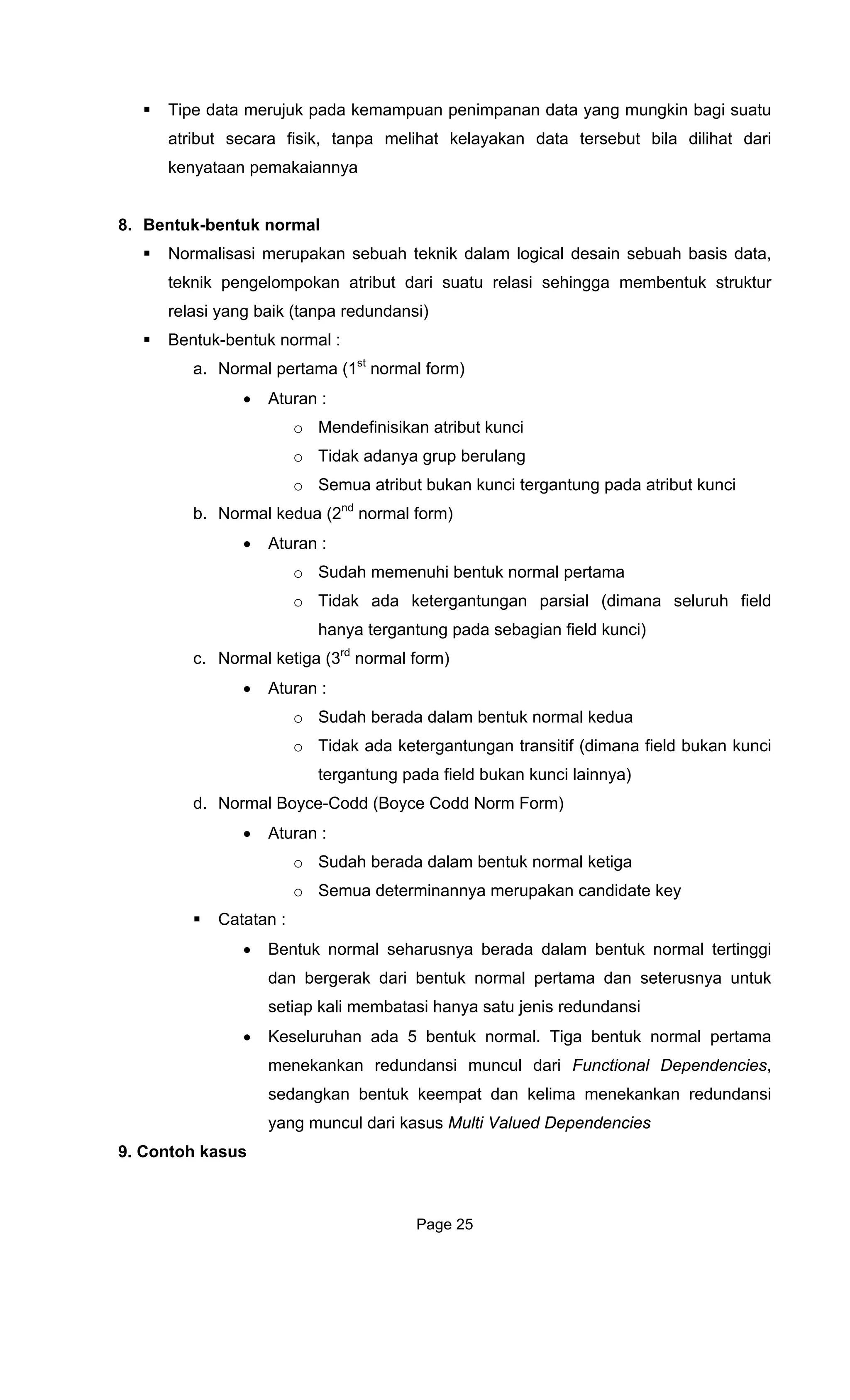 Tipe data merujuk pada kemampuan penimpanan data yang mungkin bagi suatu
atribut secara fisik a
kenyataan pemakaiann
8. Bentuk-bentuk normal
No sebuah teknik dalam logical desain sebuah basis data,
teknik uk struktur
relasi yang baik (tanpa redundansi)
Bentuk e
a. form)
ulang
atribut kunci
al form)
uhi bentuk normal pertama
pada sebagian field kunci)
al form)
dalam bentuk normal kedua
Norm Form)
Ca
rtinggi
dan bergerak dari bentuk normal pertama dan seterusnya untuk
ali membatasi hanya satu jenis redundansi
s,
9. Contoh kasus
, t npa melihat kelayakan data tersebut bila dilihat dari
ya
rmalisasi merupakan
pengelompokan atribut dari suatu relasi sehingga membent
-b ntuk normal :
Normal pertama (1st
normal
• Aturan :
o Mendefinisikan atribut kunci
o Tidak adanya grup ber
o Semua atribut bukan kunci tergantung pada
b. Normal kedua (2nd
norm
• Aturan :
o Sudah memen
o Tidak ada ketergantungan parsial (dimana seluruh field
hanya tergantung
c. Normal ketiga (3rd
norm
• Aturan :
o Sudah berada
o Tidak ada ketergantungan transitif (dimana field bukan kunci
tergantung pada field bukan kunci lainnya)
d. Normal Boyce-Codd (Boyce Codd
• Aturan :
o Sudah berada dalam bentuk normal ketiga
o Semua determinannya merupakan candidate key
tatan :
• Bentuk normal seharusnya berada dalam bentuk normal te
setiap k
• Keseluruhan ada 5 bentuk normal. Tiga bentuk normal pertama
menekankan redundansi muncul dari Functional Dependencie
sedangkan bentuk keempat dan kelima menekankan redundansi
yang muncul dari kasus Multi Valued Dependencies
Page 25
 
