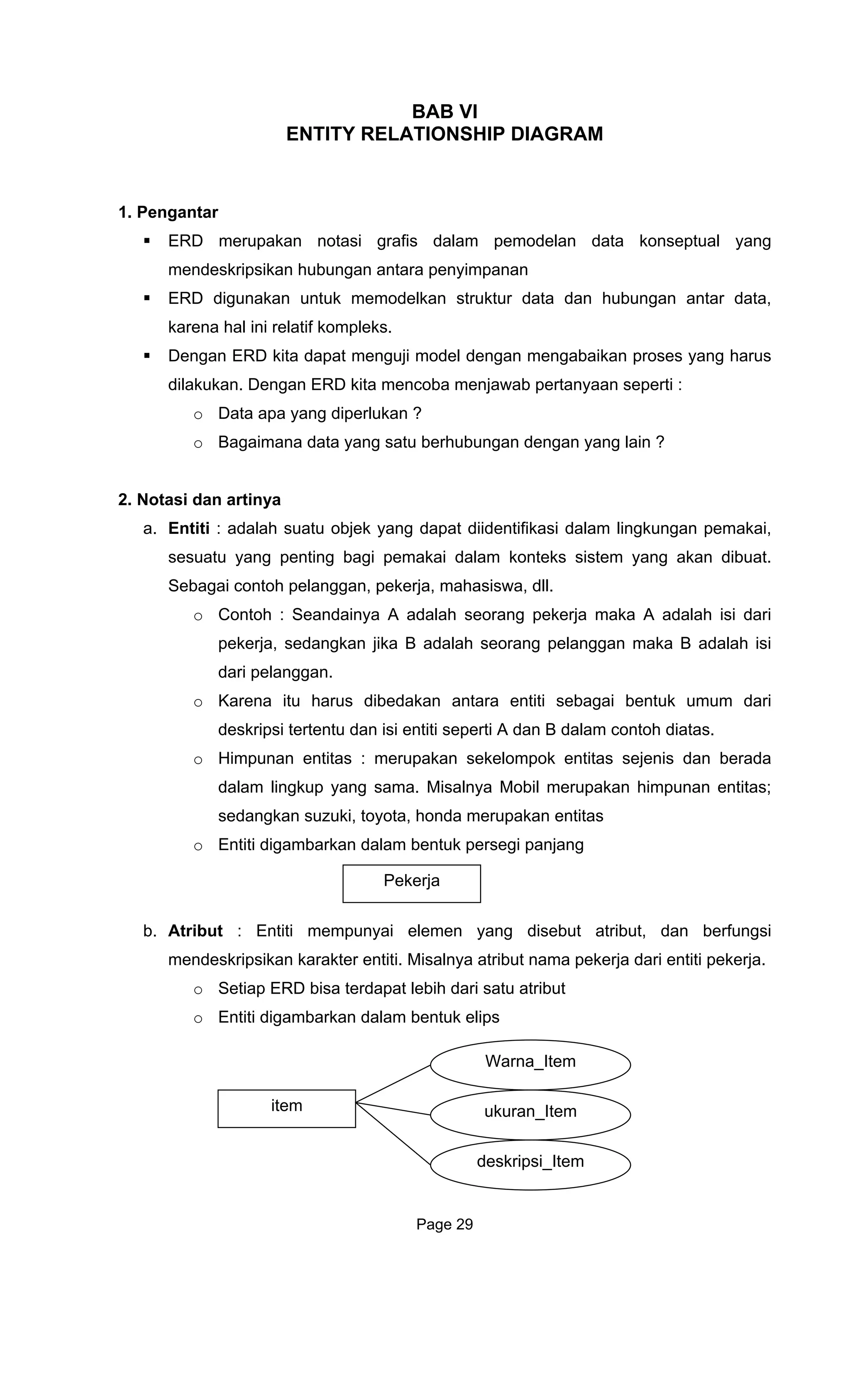 BAB VI
ENTITY RELATIONSHIP DIAGRAM
ktur data dan hubungan antar data,
Dengan ERD kita dapat kan proses yang harus
dilakukan. Dengan ERD kita mencoba menjawab pertanyaan seperti :
o Data apa yang diperlukan ?
o Bagaimana data yang satu
2. Notasi dan artin
a. Entiti : adalah suatu objek yang dapat diidentifikasi dalam lingkungan pemakai,
sesuatu yang penting bagi pemakai dalam konteks sistem yang akan dibuat.
Sebagai contoh pelanggan, pek
o Contoh : Seandainya A adalah s
i
o Karena itu harus dibedakan antara entiti sebagai bentuk umum dari
deskripsi tertentu dan isi entiti s
o Himpunan entitas : merupakan sekelo
dalam lingkup yang sama. Misalnya
o Entiti digambarkan dalam bentuk persegi panjang
b. Atribut disebut atribut, dan berfungsi
mendeskr i
o Setiap
o Entiti d
1. Pengantar
ERD merupakan notasi grafis dalam pemodelan data konseptual yang
mendeskripsikan hubungan antara penyimpanan
ERD digunakan untuk memodelkan stru
karena hal ini relatif kompleks.
menguji model dengan mengabai
berhubungan dengan yang lain ?
ya
erja, mahasiswa, dll.
eorang pekerja maka A adalah isi dari
pekerja, sedangkan jika B adalah seorang pelanggan maka B adalah is
dari pelanggan.
eperti A dan B dalam contoh diatas.
mpok entitas sejenis dan berada
Mobil merupakan himpunan entitas;
sedangkan suzuki, toyota, honda merupakan entitas
Pekerja
: Entiti mempunyai elemen yang
ips kan karakter entiti. Misalnya atribut nama pekerja dari entiti pekerja.
ERD bisa terdapat lebih dari satu atribut
igambarkan dalam bentuk elips
Warna_Item
item ukuran_Item
deskripsi_Item
Page 29
 