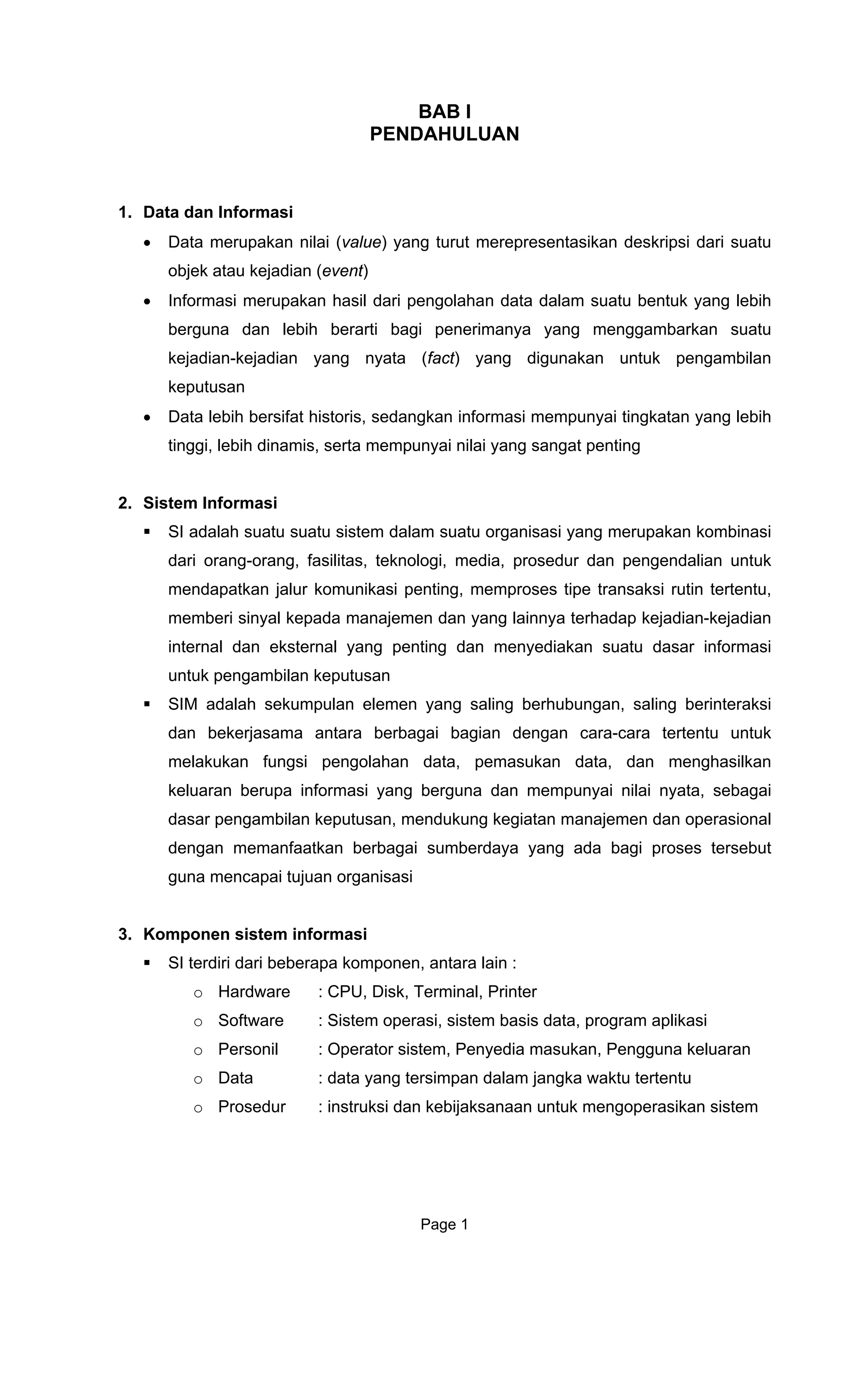 BAB I
PENDAHULUAN
1. Data dan Informasi
• Data merupakan nilai (value) yang turut merepresentasikan deskripsi dari suatu
objek atau kejadian (event)
• Informasi merupakan hasil dari pengolahan data dalam suatu bentuk yang lebih
berguna dan lebih berarti bagi penerimanya yang menggambarkan suatu
kejadian-kejadian yang nyata (fact) yang digunakan untuk pengambilan
keputusan
• Data lebih bersifat historis, sedangkan informasi mempunyai tingkatan yang lebih
tinggi, lebih dinamis, serta mempunyai nilai yang sangat penting
2. Sistem Informasi
SI adalah suatu suatu sistem dalam suatu organisasi yang merupakan kombinasi
dari orang-orang, fasilitas, teknologi, media, prosedur dan pengendalian untuk
mendapatkan jalur komunikasi penting, memproses tipe transaksi rutin tertentu,
memberi sinyal kepada manajemen dan yang lainnya terhadap kejadian-kejadian
internal dan eksternal yang penting dan menyediakan suatu dasar informasi
untuk pengambilan keputusan
SIM adalah sekumpulan elemen yang saling berhubungan, saling berinteraksi
dan bekerjasama antara berbagai bagian dengan cara-cara tertentu untuk
melakukan fungsi pengolahan data, pemasukan data, dan menghasilkan
keluaran berupa informasi yang berguna dan mempunyai nilai nyata, sebagai
dasar pengambilan keputusan, mendukung kegiatan manajemen dan operasional
dengan memanfaatkan berbagai sumberdaya yang ada bagi proses tersebut
guna mencapai tujuan organisasi
3. Komponen sistem informasi
SI terdiri dari beberapa komponen, antara lain :
o Hardware : CPU, Disk, Terminal, Printer
o Software : Sistem operasi, sistem basis data, program aplikasi
o Personil : Operator sistem, Penyedia masukan, Pengguna keluaran
o Data : data yang tersimpan dalam jangka waktu tertentu
o Prosedur : instruksi dan kebijaksanaan untuk mengoperasikan sistem
Page 1
 