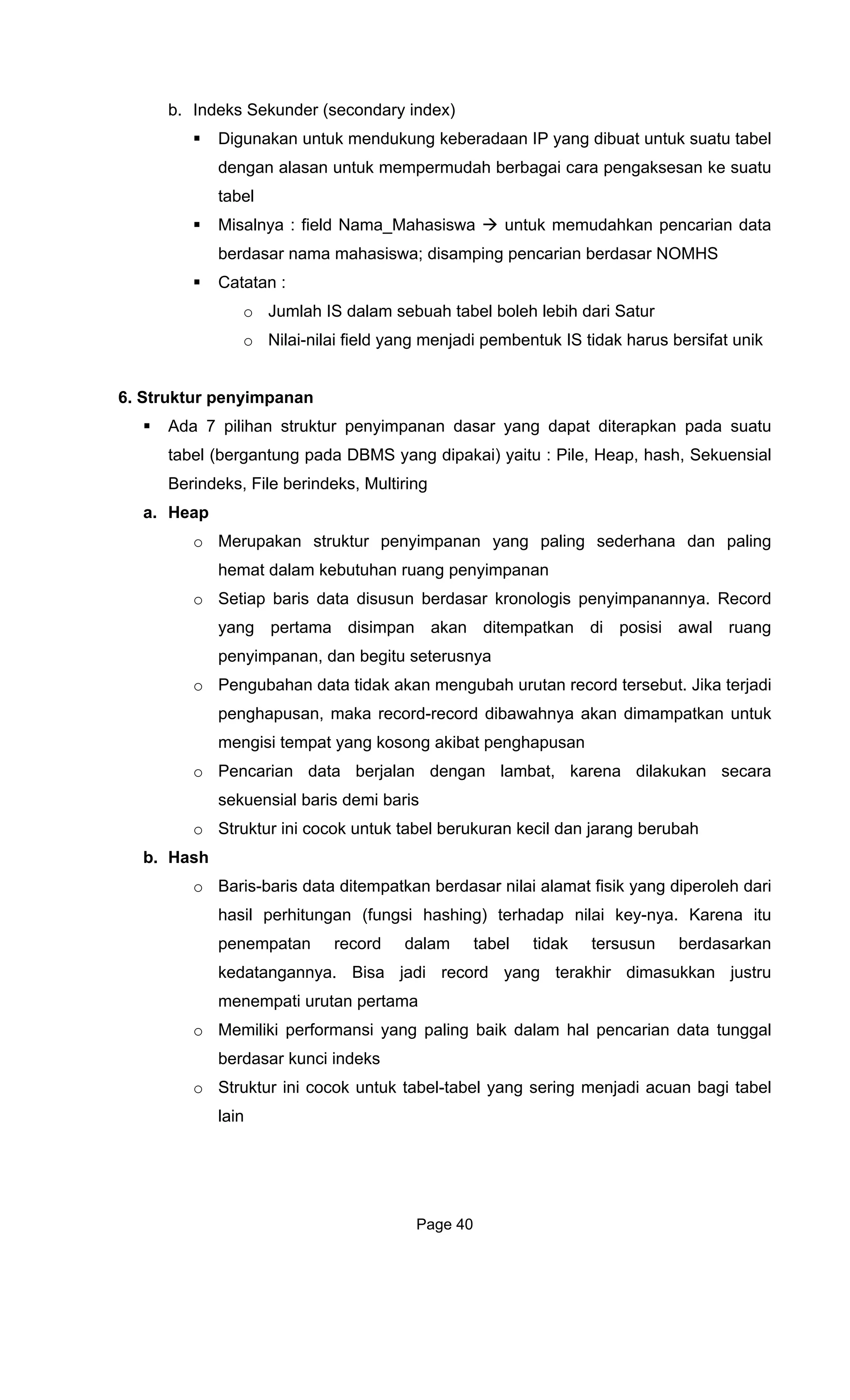 b. Indeks Se
Diguna bel
ta
6. S u
Ada impanan dasar yang dapat diterapkan pada suatu
tabel (ber
Berindeks, Fi
a. Heap
anan yang paling sederhana dan paling
hem t
o Setiap panannya. Record
an ditempatkan di posisi awal ruang
pen
o Pengu record tersebut. Jika terjadi
penghapusan, maka record-record dibawahnya akan dimampatkan untuk
g akibat penghapusan
berukuran kecil dan jarang berubah
n berdasar nilai alamat fisik yang diperoleh dari
ngannya. Bisa jadi record yang terakhir dimasukkan justru
o Me i
berdas
o Str u sering menjadi acuan bagi tabel
lain
kunder (secondary index)
kan untuk mendukung keberadaan IP yang dibuat untuk suatu ta
dengan alasan untuk mempermudah berbagai cara pengaksesan ke suatu
tabel
Misalnya : field Nama_Mahasiswa untuk memudahkan pencarian da
berdasar nama mahasiswa; disamping pencarian berdasar NOMHS
Catatan :
o Jumlah IS dalam sebuah tabel boleh lebih dari Satur
o Nilai-nilai field yang menjadi pembentuk IS tidak harus bersifat unik
tr ktur penyimpanan
7 pilihan struktur peny
gantung pada DBMS yang dipakai) yaitu : Pile, Heap, hash, Sekuensial
le berindeks, Multiring
o Merupakan struktur penyimp
a dalam kebutuhan ruang penyimpanan
baris data disusun berdasar kronologis penyim
yang pertama disimpan ak
yimpanan, dan begitu seterusnya
bahan data tidak akan mengubah urutan
mengisi tempat yang koson
o Pencarian data berjalan dengan lambat, karena dilakukan secara
sekuensial baris demi baris
o Struktur ini cocok untuk tabel
b. Hash
o Baris-baris data ditempatka
hasil perhitungan (fungsi hashing) terhadap nilai key-nya. Karena itu
penempatan record dalam tabel tidak tersusun berdasarkan
kedata
menempati urutan pertama
mil ki performansi yang paling baik dalam hal pencarian data tunggal
ar kunci indeks
ukt r ini cocok untuk tabel-tabel yang
Page 40
 