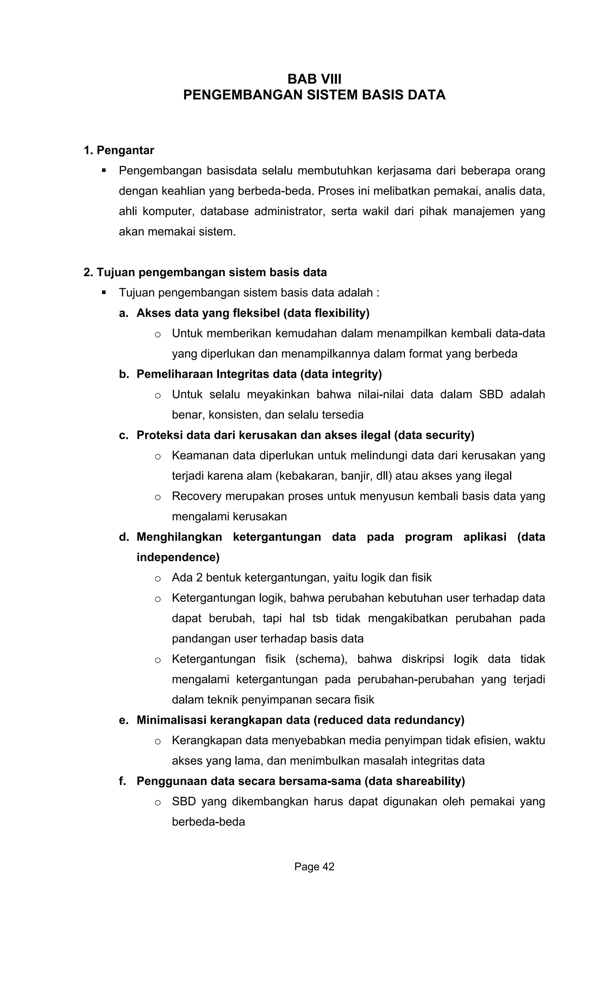 BAB VIII
PENGEMBANGAN SISTEM BASIS DATA
1. Pengantar
Pengembangan bas
dengan keahlian yang berbeda-
ahli komputer, database administrator, serta wakil dari pihak manajemen yang
akan memakai sistem.
2. Tujuan pengembangan sistem basis data
Tujuan pengembangan sist
a. s
emudahan dalam menampilkan kembali data-data
b. m
c.
mengalami kerusakan
d. Menghilangkan ketergantungan data pada program aplikasi (data
independence)
o Ada 2 bentuk ketergantungan, yaitu logik dan fisik
o Ketergantungan logik, bahwa perubahan kebutuhan user terhadap data
dapat berubah, tapi hal tsb tidak mengakibatkan perubahan pada
pandangan user terhadap basis data
o Ketergantungan fisik (schema), bahwa diskripsi logik data tidak
mengalami ketergantungan pada perubahan-perubahan yang terjadi
dalam teknik penyimpanan secara fisik
e. Minimalisasi kerangkapan data (reduced data redundancy)
o Kerangkapan data menyebabkan media penyimpan tidak efisien, waktu
akses yang lama, dan menimbulkan masalah integritas data
f. Penggunaan data secara bersama-sama (data shareability)
o SBD yang dikembangkan harus dapat digunakan oleh pemakai yang
berbeda-beda
isdata selalu membutuhkan kerjasama dari beberapa orang
beda. Proses ini melibatkan pemakai, analis data,
em basis data adalah :
Ak es data yang fleksibel (data flexibility)
o Untuk memberikan k
yang diperlukan dan menampilkannya dalam format yang berbeda
Pe eliharaan Integritas data (data integrity)
o Untuk selalu meyakinkan bahwa nilai-nilai data dalam SBD adalah
benar, konsisten, dan selalu tersedia
Proteksi data dari kerusakan dan akses ilegal (data security)
o Keamanan data diperlukan untuk melindungi data dari kerusakan yang
terjadi karena alam (kebakaran, banjir, dll) atau akses yang ilegal
o Recovery merupakan proses untuk menyusun kembali basis data yang
Page 42
 