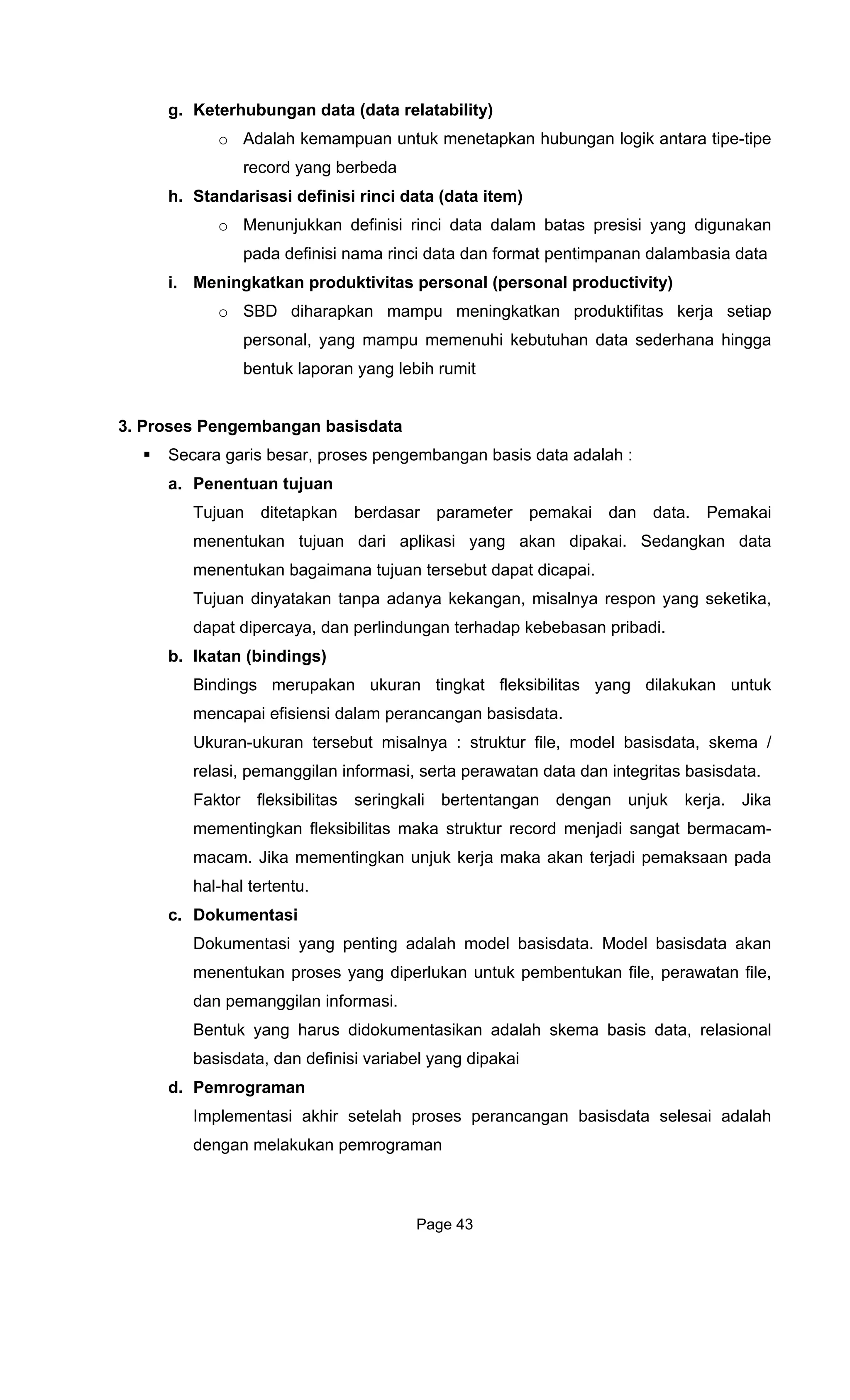 g. Keterhubungan data (data
o A ik antara tipe-tipe
record yang berbeda
h. Standarisasi definisi rinci data (data item)
Menunjukkan definisi rinci data dalam batas presisi yang digunakan
kebutuhan data sederhana hingga
bentuk laporan yang lebih rumit
3. Proses Pengembangan basisdata
a. Penentuan
Tujuan ditetapkan berdasar paramet
ai. Sedangkan data
menentukan bagaimana tujuan tersebut dapat dicapai.
Tujuan dinyatakan tanpa ada a respon yang seketika,
b. Ikatan
Bindings merupakan ukur
mencapai efisiens
Ukuran-uk ktur file, model basisdata, skema /
as seringkali bertentangan dengan unjuk kerja. Jika
mementingkan fleksibilitas maka strukt
macam. Jika mementingkan unjuk kerj
hal-hal tertentu.
c. Dokument
Dokumentasi yang penting
menentukan proses yang diperlukan unt
dan pemanggilan informasi.
basisdata, dan definis
d. Pemrograman
elesai adalah
dengan melakukan pemrograman
relatability)
dalah kemampuan untuk menetapkan hubungan log
o
pada definisi nama rinci data dan format pentimpanan dalambasia data
i. Meningkatkan produktivitas personal (personal productivity)
o SBD diharapkan mampu meningkatkan produktifitas kerja setiap
personal, yang mampu memenuhi
Secara garis besar, proses pengembangan basis data adalah :
tujuan
er pemakai dan data. Pemakai
menentukan tujuan dari aplikasi yang akan dipak
nya kekangan, misalny
dapat dipercaya, dan perlindungan terhadap kebebasan pribadi.
(bindings)
an tingkat fleksibilitas yang dilakukan untuk
i dalam perancangan basisdata.
uran tersebut misalnya : stru
relasi, pemanggilan informasi, serta perawatan data dan integritas basisdata.
Faktor fleksibilit
ur record menjadi sangat bermacam-
a maka akan terjadi pemaksaan pada
asi
adalah model basisdata. Model basisdata akan
uk pembentukan file, perawatan file,
Bentuk yang harus didokumentasikan adalah skema basis data, relasional
i variabel yang dipakai
Implementasi akhir setelah proses perancangan basisdata s
Page 43
 