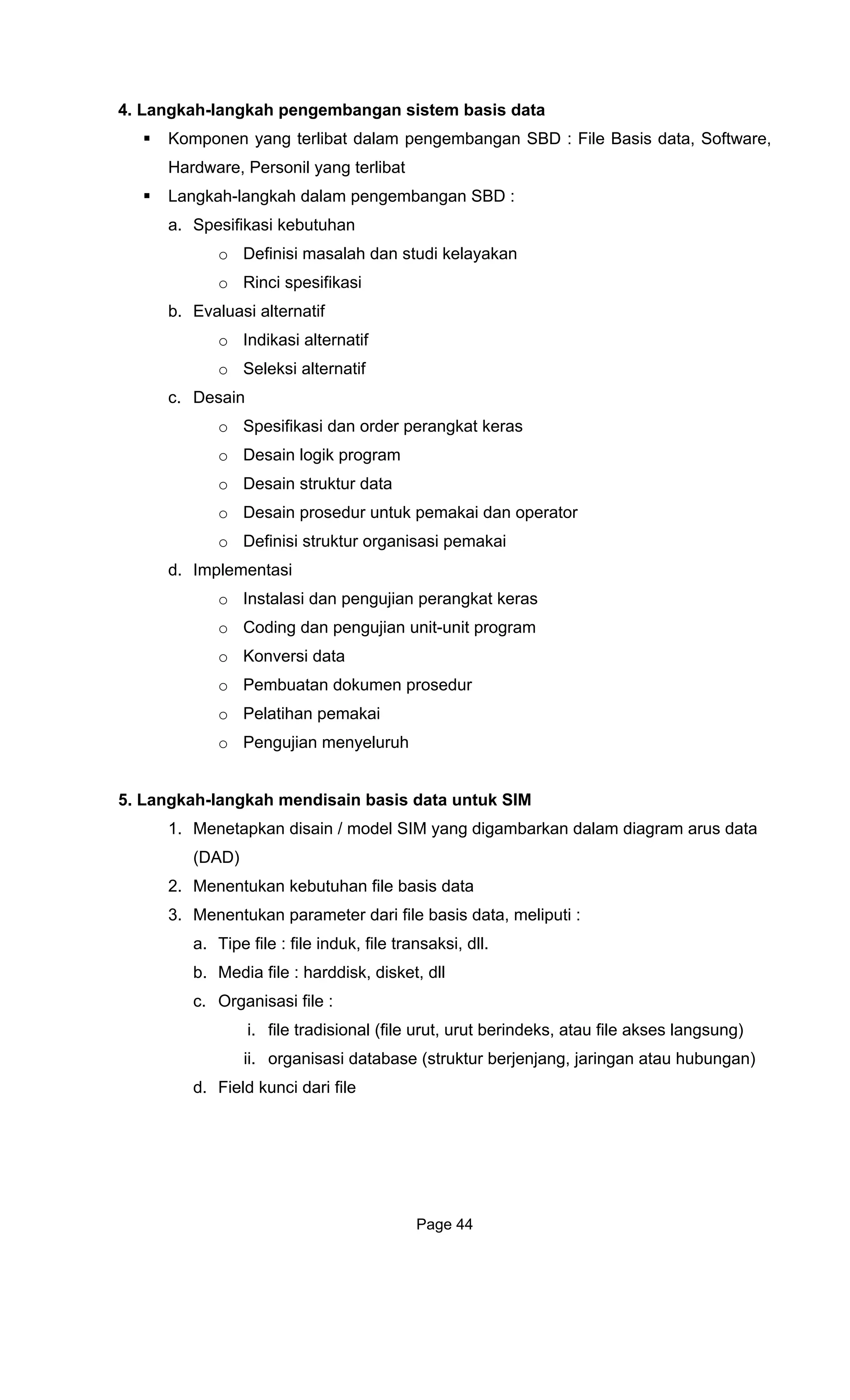 4. Langkah-langkah pengembangan sistem basis data
Kompo
Hardware, Personil yang terlibat
a. Spe
o
b. Eva
o
o
c. Desain
erangkat keras
r data
d.
5. Langka
1.
2. utuhan file basis data
ameter dari file basis data, meliputi :
jang, jaringan atau hubungan)
ri file
nen yang terlibat dalam pengembangan SBD : File Basis data, Software,
Langkah-langkah dalam pengembangan SBD :
sifikasi kebutuhan
Definisi masalah dan studi kelayakan
o Rinci spesifikasi
luasi alternatif
Indikasi alternatif
Seleksi alternatif
o Spesifikasi dan order p
o Desain logik program
o Desain struktu
o Desain prosedur untuk pemakai dan operator
o Definisi struktur organisasi pemakai
Implementasi
o Instalasi dan pengujian perangkat keras
o Coding dan pengujian unit-unit program
o Konversi data
o Pembuatan dokumen prosedur
o Pelatihan pemakai
o Pengujian menyeluruh
h-langkah mendisain basis data untuk SIM
Menetapkan disain / model SIM yang digambarkan dalam diagram arus data
(DAD)
Menentukan keb
3. Menentukan par
a. Tipe file : file induk, file transaksi, dll.
b. Media file : harddisk, disket, dll
c. Organisasi file :
i. file tradisional (file urut, urut berindeks, atau file akses langsung)
ii. organisasi database (struktur berjen
d. Field kunci da
Page 44
 