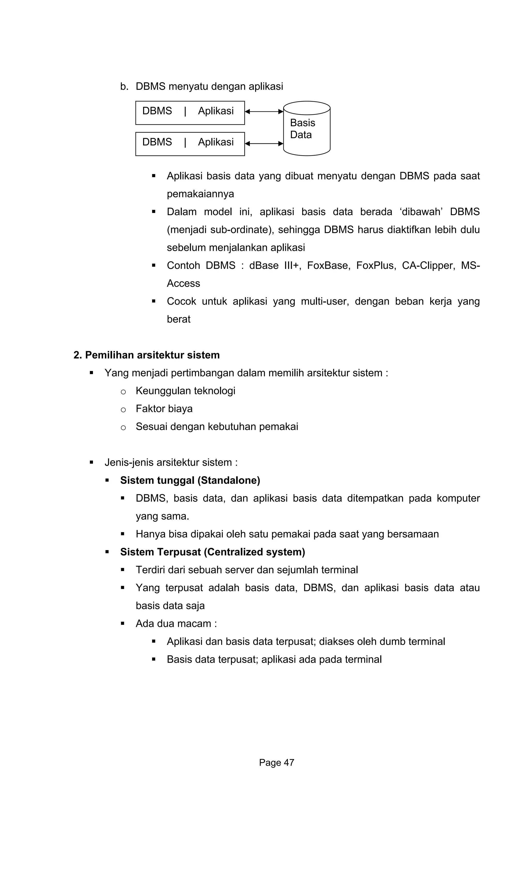 b. DBMS menyatu
Aplikasi basis data yang dibuat menyatu dengan DBMS pada saat
pemakaiannya
Dalam model ini, aplikasi basis data berada ‘dibawah’ DBMS
(menjadi sub-ordinate), sehingga DBMS harus diaktifkan lebih dulu
sebelum menjalankan aplikasi
Contoh DBMS : dBase III+, FoxBase, FoxPlus, CA-Clipper, MS-
Access
Cocok untuk aplikasi yang multi-user, dengan beban kerja yang
berat
2. P
gi
nis arsitektur sistem :
Sistem tunggal (Standalone)
pada komputer
Hanya bisa dipakai oleh satu pemakai pada saat yang bersamaan
i
Terdiri dari sebuah server dan sejumlah terminal
Yang terpusat adalah basis data, DBMS, dan aplikasi basis data atau
bas d
Ada du
oleh dumb terminal
dengan aplikasi
emilihan arsitektur sistem
Yang menjadi pertimbangan dalam memilih arsitektur sistem :
o Keunggulan teknolo
o Faktor biaya
o Sesuai dengan kebutuhan pemakai
Jenis-je
DBMS | Aplikasi
Basis
Data
DBMS | Aplikasi
DBMS, basis data, dan aplikasi basis data ditempatkan
yang sama.
S stem Terpusat (Centralized system)
is ata saja
a macam :
Aplikasi dan basis data terpusat; diakses
Basis data terpusat; aplikasi ada pada terminal
Page 47
 
